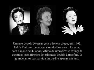 Um ano depois de casar com o jovem grego, em 1963, Edith Piaf morreu na sua casa do Boulevard Lannes, com a idade de 47 anos, vítima de uma cirrose avançada e com as suas funções deterioradas devido à morfina. O grande amor da sua vida durou-lhe apenas um ano. 