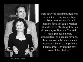 Pela sua vida passaram, desde os seus inícios, pequenos rufias, artistas de rua e, depois, até homens famosos como Marlon Brando, Yves Montand, Charles Aznavour, ou Georges Moustaki. Fazia por deslumbrar, conquistava-os e abandonava-os. Também sucumbiram aos seus encantos o famoso campeão de boxe Marcel Cerdan e actores como John Garfield.  Edith e Marcel Cerdan 