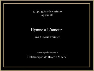 Hymne a L’amour uma história verídica Colaboração de Beatriz Mitchell grupo gotas de carinho apresenta nossos agradecimentos a 