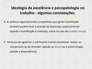 Ideologia da excelência e psicopatologia no
trabalho - algumas constatações
4. As práticas organizacionais competitivas que geram humilhação
também podem levar à eclosão de depressão (especialmente
quando a humilhação é reiterada, como no caso do assédio moral).
5. Na busca de aguentar o sofrimento mental (anestesiar, relaxar ou
compensar) ou de desinibir: adesão ao álcool ou a outras drogas
(adição e dependência).
 