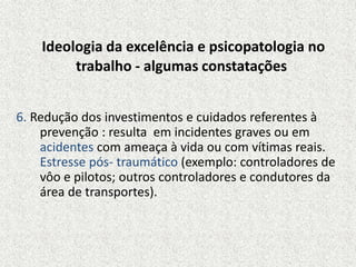Ideologia da excelência e psicopatologia no
trabalho - algumas constatações
6. Redução dos investimentos e cuidados referentes à
prevenção : resulta em incidentes graves ou em
acidentes com ameaça à vida ou com vítimas reais.
Estresse pós- traumático (exemplo: controladores de
vôo e pilotos; outros controladores e condutores da
área de transportes).
 