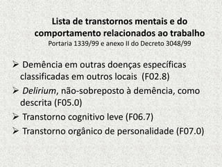 Lista de transtornos mentais e do
comportamento relacionados ao trabalho
Portaria 1339/99 e anexo II do Decreto 3048/99
 Demência em outras doenças específicas
classificadas em outros locais (F02.8)
 Delirium, não-sobreposto à demência, como
descrita (F05.0)
 Transtorno cognitivo leve (F06.7)
 Transtorno orgânico de personalidade (F07.0)
 