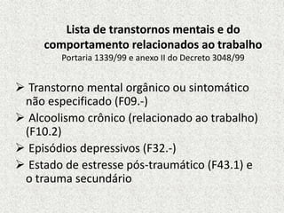 Lista de transtornos mentais e do
comportamento relacionados ao trabalho
Portaria 1339/99 e anexo II do Decreto 3048/99
 Transtorno mental orgânico ou sintomático
não especificado (F09.-)
 Alcoolismo crônico (relacionado ao trabalho)
(F10.2)
 Episódios depressivos (F32.-)
 Estado de estresse pós-traumático (F43.1) e
o trauma secundário
 