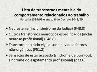 Lista de transtornos mentais e do
comportamento relacionados ao trabalho
Portaria 1339/99 e anexo II do Decreto 3048/99
Neurastenia (inclui síndrome da fadiga) (F48.0)
Outros transtornos neuróticos especificados (inclui
neurose profissional) (F48.8)
Transtorno do ciclo vigília-sono devido a fatores
não-orgânicos (F51.2)
Sensação de estar acabado (síndrome de burn-out,
síndrome do esgotamento profissional) (Z73.0)
 