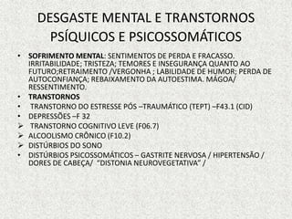 DESGASTE MENTAL E TRANSTORNOS
PSÍQUICOS E PSICOSSOMÁTICOS
• SOFRIMENTO MENTAL: SENTIMENTOS DE PERDA E FRACASSO.
IRRITABILIDADE; TRISTEZA; TEMORES E INSEGURANÇA QUANTO AO
FUTURO;RETRAIMENTO /VERGONHA ; LABILIDADE DE HUMOR; PERDA DE
AUTOCONFIANÇA; REBAIXAMENTO DA AUTOESTIMA. MÁGOA/
RESSENTIMENTO.
• TRANSTORNOS
• TRANSTORNO DO ESTRESSE PÓS –TRAUMÁTICO (TEPT) –F43.1 (CID)
• DEPRESSÕES –F 32
 TRANSTORNO COGNITIVO LEVE (F06.7)
 ALCOOLISMO CRÔNICO (F10.2)
 DISTÚRBIOS DO SONO
• DISTÚRBIOS PSICOSSOMÁTICOS – GASTRITE NERVOSA / HIPERTENSÃO /
DORES DE CABEÇA/ “DISTONIA NEUROVEGETATIVA” /
 