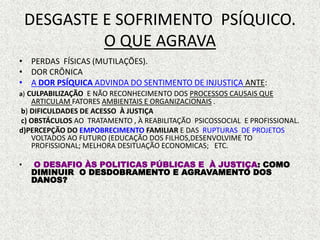 DESGASTE E SOFRIMENTO PSÍQUICO.
O QUE AGRAVA
• PERDAS FÍSICAS (MUTILAÇÕES).
• DOR CRÔNICA
• A DOR PSÍQUICA ADVINDA DO SENTIMENTO DE INJUSTIÇA ANTE:
a) CULPABILIZAÇÃO E NÃO RECONHECIMENTO DOS PROCESSOS CAUSAIS QUE
ARTICULAM FATORES AMBIENTAIS E ORGANIZACIONAIS .
b) DIFICULDADES DE ACESSO À JUSTIÇA
c) OBSTÁCULOS AO TRATAMENTO , À REABILITAÇÃO PSICOSSOCIAL E PROFISSIONAL.
d)PERCEPÇÃO DO EMPOBRECIMENTO FAMILIAR E DAS RUPTURAS DE PROJETOS
VOLTADOS AO FUTURO (EDUCAÇÃO DOS FILHOS,DESENVOLVIME TO
PROFISSIONAL; MELHORA DESITUAÇÃO ECONOMICAS; ETC.
• O DESAFIO ÀS POLITICAS PÚBLICAS E À JUSTIÇA: COMO
DIMINUIR O DESDOBRAMENTO E AGRAVAMENTO DOS
DANOS?
 