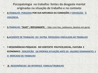 Psicopatologia no trabalho: fontes do desgaste mental
originadas na situação de trabalho e no contexto
• 4-TRABALHO PERIGOSO POR SUA NATUREZA OU CONDIÇÕES / EXPOSIÇÃO `Á
VIOLENCIA.
• 5-TRABALHO “SUJO” ; REPUGNANTE : lidar com lixo, cadáveres; dejetos em geral.
• 6-ACIDENTE DE TRABALHO OU OUTRA PATOLOGIA VINCULADA AO TRABALHO
• 7-RESSONÂNCIAS PSÌQUICAS DO CONTEXTO POLITICO,SOCIAL, CULTURA E
ECONOMICO. PERCEPÇÃO DA PRÓPRIA SITUAÇÃO ANTE OS VALORES DOMINANTES E
O MERCADO DE TRABALHO
• 8- RESSONÂNCIAS DA INTERFACE FAMILIA/TRABALHO
 