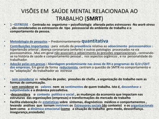 VISÕES EM SAÚDE MENTAL RELACIONADA AO
TRABALHO (SMRT)
• 1 –ESTRESSE - Centrada no organismo – psicofisiologia alterada pelos estressores -No work-stress
, são considerados os estressores de tipo psicossocial do ambiente de trabalho e o
comportamento da pessoa.
• Metodologia de pesquisa: – Predominantemente quantitativa
• Contribuições importantes : para estudo da prevalência relativa ao adoecimento psicossomático :
hipertensão arterial ; doença coronariana (enfarte) e outras patologias processadas na via
psicossomática. .Mas em geral não associam o adoecimento às pressões organizacionais., centrando-
se na história de saúde e comportamento pessoal , nos aspectos orgânicos , e na personalidade do
trabalhador.
• Adoção pelas em,presas : Abordagem predominante nas áreas de RH e programas de Q.V>/QVT
das empresas. Em geral de forma reducionista, centram a questão de SMTR no comportamento e
na “adaptação” do trabalhador ao estresse
• - sem considerar as relações de poder, pressões de chefia , a organização do trabalho nem as
formas de comunicação.
• - sem considerar os valores nem os sentimentos de quem trabalha. Isto é, desconhece a
subjetividade e a dinâmica psicoafetiva.
• -desconsidera o contexto político e social , as mudanças da economia que impactam nas
estruturas das organizações (empresas) e transformações do mercado de trabalho
• Facilita elaboração de estatísticas sobre sintomas, diagnósticos médicos e comportamentos ,
levando análises que tornam invisíveis os Estressores sociais (do contexto) e os organizacionais
bem como a dinâmica emocional (como a situação de trabalho gera medo, desconfiança.
insegurança,ansiedade)
 
