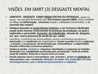 VISÕES EM SMRT (3) DESGASTE MENTAL
• CONCEITO - DESGASTE COMO PERDA EFETIVA OU POTENCIAL ,ORGÂNICA OU
PSÍQUICA – no conceito formulado por Asa Cristina Laurell (1989). Inclui também
as idéias de deformação ; consumo (corpo e vitalidade consumidos) e de
corrosão (do caráter)
• Enfoque baseado no materialismo histórico: o ser humano trabalhador
usado como insumo /instrumento no processo de produção, no qual é
explorado e consumido Consumo do trabalhador através do desgaste
em que ocorre processo de perda de sua saúde.
• Considera o confronto das forças políticas ,sociais e econômicas que geram a
dominação e as resistências dos trabalhadores. Estuda as perdas literais ( orgânicas)
, o cansaço e os processos de dominação que vulnerabilizam a subjetividade
levando a diferentes transtornos psíquicos.
• Analisa as perdas simbólicas : impostas à identidade e à esperança no trabalho
dominado e na instabilidade ocasionada pela precarização. Perda do sentido
social do trabalho. Perda de si mesmo como ser social.
• Estuda aspectos macro e micropoliticos que acionam e atuam na mediação do
adoecimentos e das resistências. Relações de poder são analisadas em seus
entrelaçamentos, com a dinâmica psicossocial e a subjetiva.
 