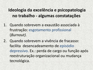 Ideologia da excelência e psicopatologia
no trabalho - algumas constatações
1. Quando sobrevem a exaustão associada à
frustração: esgotamento profissional
(Burnout).
2. Quando sobrevem a vivência de fracasso:
facilita desencadeamento de episódio
depressivo. Ex.: perda de cargo ou função após
reestruturação organizacional ou mudança
tecnológica.
 