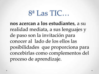 8ª Las TIC…
nos acercan a los estudiantes, a su
realidad mediata, a sus lenguajes y
de paso son la invitación para
conocer al lado de los ellos las
posibilidades que proporciona para
concebirlas como complementos del
proceso de aprendizaje.
 