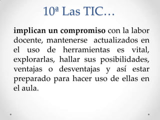 10ª Las TIC…
implican un compromiso con la labor
docente, mantenerse actualizados en
el uso de herramientas es vital,
explorarlas, hallar sus posibilidades,
ventajas o desventajas y así estar
preparado para hacer uso de ellas en
el aula.
 