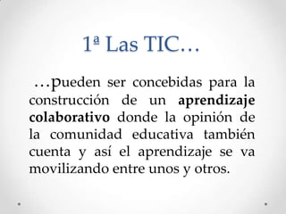 1ª Las TIC…
…pueden ser concebidas para la
construcción de un aprendizaje
colaborativo donde la opinión de
la comunidad educativa también
cuenta y así el aprendizaje se va
movilizando entre unos y otros.
 
