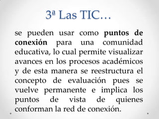 3ª Las TIC…
se pueden usar como puntos de
conexión para una comunidad
educativa, lo cual permite visualizar
avances en los procesos académicos
y de esta manera se reestructura el
concepto de evaluación pues se
vuelve permanente e implica los
puntos de vista de quienes
conforman la red de conexión.
 