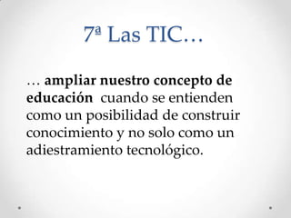 7ª Las TIC…
… ampliar nuestro concepto de
educación cuando se entienden
como un posibilidad de construir
conocimiento y no solo como un
adiestramiento tecnológico.
 