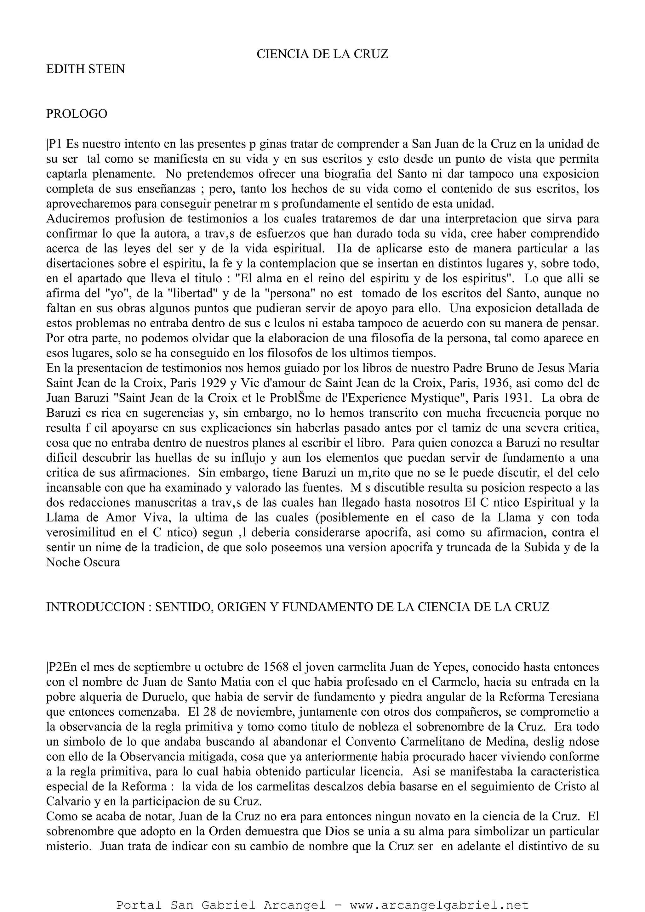 CIENCIA DE LA CRUZ
EDITH STEIN
PROLOGO
|P1 Es nuestro intento en las presentes p ginas tratar de comprender a San Juan de la Cruz en la unidad de
su ser tal como se manifiesta en su vida y en sus escritos y esto desde un punto de vista que permita
captarla plenamente. No pretendemos ofrecer una biografia del Santo ni dar tampoco una exposicion
completa de sus enseñanzas ; pero, tanto los hechos de su vida como el contenido de sus escritos, los
aprovecharemos para conseguir penetrar m s profundamente el sentido de esta unidad.
Aduciremos profusion de testimonios a los cuales trataremos de dar una interpretacion que sirva para
confirmar lo que la autora, a trav‚s de esfuerzos que han durado toda su vida, cree haber comprendido
acerca de las leyes del ser y de la vida espiritual. Ha de aplicarse esto de manera particular a las
disertaciones sobre el espiritu, la fe y la contemplacion que se insertan en distintos lugares y, sobre todo,
en el apartado que lleva el titulo : "El alma en el reino del espiritu y de los espiritus". Lo que alli se
afirma del "yo", de la "libertad" y de la "persona" no est tomado de los escritos del Santo, aunque no
faltan en sus obras algunos puntos que pudieran servir de apoyo para ello. Una exposicion detallada de
estos problemas no entraba dentro de sus c lculos ni estaba tampoco de acuerdo con su manera de pensar.
Por otra parte, no podemos olvidar que la elaboracion de una filosofia de la persona, tal como aparece en
esos lugares, solo se ha conseguido en los filosofos de los ultimos tiempos.
En la presentacion de testimonios nos hemos guiado por los libros de nuestro Padre Bruno de Jesus Maria
Saint Jean de la Croix, Paris 1929 y Vie d'amour de Saint Jean de la Croix, Paris, 1936, asi como del de
Juan Baruzi "Saint Jean de la Croix et le ProblŠme de l'Experience Mystique", Paris 1931. La obra de
Baruzi es rica en sugerencias y, sin embargo, no lo hemos transcrito con mucha frecuencia porque no
resulta f cil apoyarse en sus explicaciones sin haberlas pasado antes por el tamiz de una severa critica,
cosa que no entraba dentro de nuestros planes al escribir el libro. Para quien conozca a Baruzi no resultar
dificil descubrir las huellas de su influjo y aun los elementos que puedan servir de fundamento a una
critica de sus afirmaciones. Sin embargo, tiene Baruzi un m‚rito que no se le puede discutir, el del celo
incansable con que ha examinado y valorado las fuentes. M s discutible resulta su posicion respecto a las
dos redacciones manuscritas a trav‚s de las cuales han llegado hasta nosotros El C ntico Espiritual y la
Llama de Amor Viva, la ultima de las cuales (posiblemente en el caso de la Llama y con toda
verosimilitud en el C ntico) segun ‚l deberia considerarse apocrifa, asi como su afirmacion, contra el
sentir un nime de la tradicion, de que solo poseemos una version apocrifa y truncada de la Subida y de la
Noche Oscura
INTRODUCCION : SENTIDO, ORIGEN Y FUNDAMENTO DE LA CIENCIA DE LA CRUZ
|P2En el mes de septiembre u octubre de 1568 el joven carmelita Juan de Yepes, conocido hasta entonces
con el nombre de Juan de Santo Matia con el que habia profesado en el Carmelo, hacia su entrada en la
pobre alqueria de Duruelo, que habia de servir de fundamento y piedra angular de la Reforma Teresiana
que entonces comenzaba. El 28 de noviembre, juntamente con otros dos compañeros, se comprometio a
la observancia de la regla primitiva y tomo como titulo de nobleza el sobrenombre de la Cruz. Era todo
un simbolo de lo que andaba buscando al abandonar el Convento Carmelitano de Medina, deslig ndose
con ello de la Observancia mitigada, cosa que ya anteriormente habia procurado hacer viviendo conforme
a la regla primitiva, para lo cual habia obtenido particular licencia. Asi se manifestaba la caracteristica
especial de la Reforma : la vida de los carmelitas descalzos debia basarse en el seguimiento de Cristo al
Calvario y en la participacion de su Cruz.
Como se acaba de notar, Juan de la Cruz no era para entonces ningun novato en la ciencia de la Cruz. El
sobrenombre que adopto en la Orden demuestra que Dios se unia a su alma para simbolizar un particular
misterio. Juan trata de indicar con su cambio de nombre que la Cruz ser en adelante el distintivo de su
Portal San Gabriel Arcangel - www.arcangelgabriel.net
 