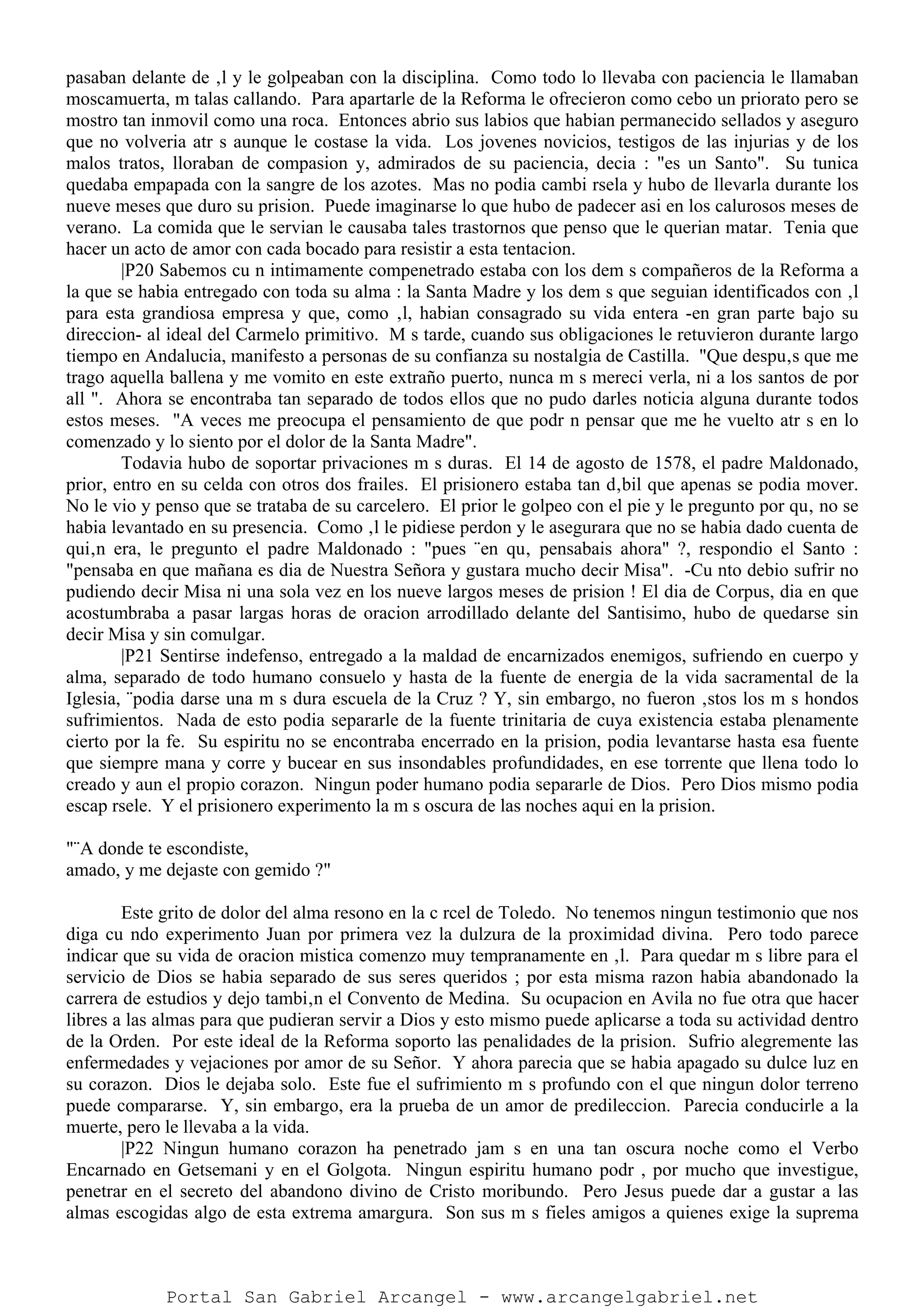 pasaban delante de ‚l y le golpeaban con la disciplina. Como todo lo llevaba con paciencia le llamaban
moscamuerta, m talas callando. Para apartarle de la Reforma le ofrecieron como cebo un priorato pero se
mostro tan inmovil como una roca. Entonces abrio sus labios que habian permanecido sellados y aseguro
que no volveria atr s aunque le costase la vida. Los jovenes novicios, testigos de las injurias y de los
malos tratos, lloraban de compasion y, admirados de su paciencia, decia : "es un Santo". Su tunica
quedaba empapada con la sangre de los azotes. Mas no podia cambi rsela y hubo de llevarla durante los
nueve meses que duro su prision. Puede imaginarse lo que hubo de padecer asi en los calurosos meses de
verano. La comida que le servian le causaba tales trastornos que penso que le querian matar. Tenia que
hacer un acto de amor con cada bocado para resistir a esta tentacion.
|P20 Sabemos cu n intimamente compenetrado estaba con los dem s compañeros de la Reforma a
la que se habia entregado con toda su alma : la Santa Madre y los dem s que seguian identificados con ‚l
para esta grandiosa empresa y que, como ‚l, habian consagrado su vida entera -en gran parte bajo su
direccion- al ideal del Carmelo primitivo. M s tarde, cuando sus obligaciones le retuvieron durante largo
tiempo en Andalucia, manifesto a personas de su confianza su nostalgia de Castilla. "Que despu‚s que me
trago aquella ballena y me vomito en este extraño puerto, nunca m s mereci verla, ni a los santos de por
all ". Ahora se encontraba tan separado de todos ellos que no pudo darles noticia alguna durante todos
estos meses. "A veces me preocupa el pensamiento de que podr n pensar que me he vuelto atr s en lo
comenzado y lo siento por el dolor de la Santa Madre".
Todavia hubo de soportar privaciones m s duras. El 14 de agosto de 1578, el padre Maldonado,
prior, entro en su celda con otros dos frailes. El prisionero estaba tan d‚bil que apenas se podia mover.
No le vio y penso que se trataba de su carcelero. El prior le golpeo con el pie y le pregunto por qu‚ no se
habia levantado en su presencia. Como ‚l le pidiese perdon y le asegurara que no se habia dado cuenta de
qui‚n era, le pregunto el padre Maldonado : "pues ¨en qu‚ pensabais ahora" ?, respondio el Santo :
"pensaba en que mañana es dia de Nuestra Señora y gustara mucho decir Misa". -Cu nto debio sufrir no
pudiendo decir Misa ni una sola vez en los nueve largos meses de prision ! El dia de Corpus, dia en que
acostumbraba a pasar largas horas de oracion arrodillado delante del Santisimo, hubo de quedarse sin
decir Misa y sin comulgar.
|P21 Sentirse indefenso, entregado a la maldad de encarnizados enemigos, sufriendo en cuerpo y
alma, separado de todo humano consuelo y hasta de la fuente de energia de la vida sacramental de la
Iglesia, ¨podia darse una m s dura escuela de la Cruz ? Y, sin embargo, no fueron ‚stos los m s hondos
sufrimientos. Nada de esto podia separarle de la fuente trinitaria de cuya existencia estaba plenamente
cierto por la fe. Su espiritu no se encontraba encerrado en la prision, podia levantarse hasta esa fuente
que siempre mana y corre y bucear en sus insondables profundidades, en ese torrente que llena todo lo
creado y aun el propio corazon. Ningun poder humano podia separarle de Dios. Pero Dios mismo podia
escap rsele. Y el prisionero experimento la m s oscura de las noches aqui en la prision.
"¨A donde te escondiste,
amado, y me dejaste con gemido ?"
Este grito de dolor del alma resono en la c rcel de Toledo. No tenemos ningun testimonio que nos
diga cu ndo experimento Juan por primera vez la dulzura de la proximidad divina. Pero todo parece
indicar que su vida de oracion mistica comenzo muy tempranamente en ‚l. Para quedar m s libre para el
servicio de Dios se habia separado de sus seres queridos ; por esta misma razon habia abandonado la
carrera de estudios y dejo tambi‚n el Convento de Medina. Su ocupacion en Avila no fue otra que hacer
libres a las almas para que pudieran servir a Dios y esto mismo puede aplicarse a toda su actividad dentro
de la Orden. Por este ideal de la Reforma soporto las penalidades de la prision. Sufrio alegremente las
enfermedades y vejaciones por amor de su Señor. Y ahora parecia que se habia apagado su dulce luz en
su corazon. Dios le dejaba solo. Este fue el sufrimiento m s profundo con el que ningun dolor terreno
puede compararse. Y, sin embargo, era la prueba de un amor de predileccion. Parecia conducirle a la
muerte, pero le llevaba a la vida.
|P22 Ningun humano corazon ha penetrado jam s en una tan oscura noche como el Verbo
Encarnado en Getsemani y en el Golgota. Ningun espiritu humano podr , por mucho que investigue,
penetrar en el secreto del abandono divino de Cristo moribundo. Pero Jesus puede dar a gustar a las
almas escogidas algo de esta extrema amargura. Son sus m s fieles amigos a quienes exige la suprema
Portal San Gabriel Arcangel - www.arcangelgabriel.net
 