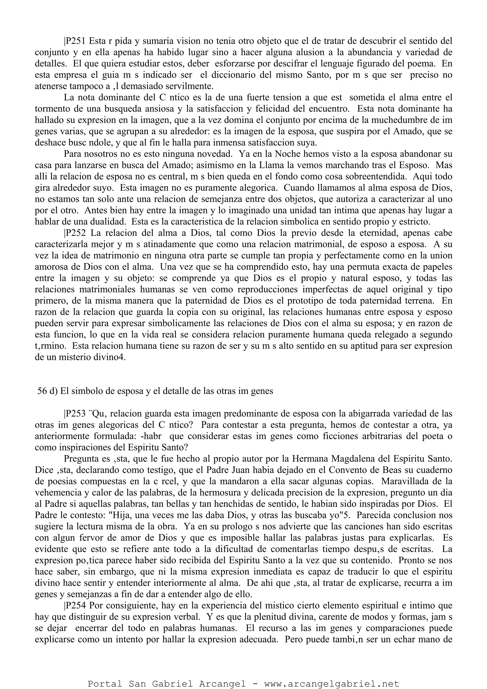 |P251 Esta r pida y sumaria vision no tenia otro objeto que el de tratar de descubrir el sentido del
conjunto y en ella apenas ha habido lugar sino a hacer alguna alusion a la abundancia y variedad de
detalles. El que quiera estudiar estos, deber esforzarse por descifrar el lenguaje figurado del poema. En
esta empresa el guia m s indicado ser el diccionario del mismo Santo, por m s que ser preciso no
atenerse tampoco a ‚l demasiado servilmente.
La nota dominante del C ntico es la de una fuerte tension a que est sometida el alma entre el
tormento de una busqueda ansiosa y la satisfaccion y felicidad del encuentro. Esta nota dominante ha
hallado su expresion en la imagen, que a la vez domina el conjunto por encima de la muchedumbre de im
genes varias, que se agrupan a su alrededor: es la imagen de la esposa, que suspira por el Amado, que se
deshace busc ndole, y que al fin le halla para inmensa satisfaccion suya.
Para nosotros no es esto ninguna novedad. Ya en la Noche hemos visto a la esposa abandonar su
casa para lanzarse en busca del Amado; asimismo en la Llama la vemos marchando tras el Esposo. Mas
alli la relacion de esposa no es central, m s bien queda en el fondo como cosa sobreentendida. Aqui todo
gira alrededor suyo. Esta imagen no es puramente alegorica. Cuando llamamos al alma esposa de Dios,
no estamos tan solo ante una relacion de semejanza entre dos objetos, que autoriza a caracterizar al uno
por el otro. Antes bien hay entre la imagen y lo imaginado una unidad tan intima que apenas hay lugar a
hablar de una dualidad. Esta es la caracteristica de la relacion simbolica en sentido propio y estricto.
|P252 La relacion del alma a Dios, tal como Dios la previo desde la eternidad, apenas cabe
caracterizarla mejor y m s atinadamente que como una relacion matrimonial, de esposo a esposa. A su
vez la idea de matrimonio en ninguna otra parte se cumple tan propia y perfectamente como en la union
amorosa de Dios con el alma. Una vez que se ha comprendido esto, hay una permuta exacta de papeles
entre la imagen y su objeto: se comprende ya que Dios es el propio y natural esposo, y todas las
relaciones matrimoniales humanas se ven como reproducciones imperfectas de aquel original y tipo
primero, de la misma manera que la paternidad de Dios es el prototipo de toda paternidad terrena. En
razon de la relacion que guarda la copia con su original, las relaciones humanas entre esposa y esposo
pueden servir para expresar simbolicamente las relaciones de Dios con el alma su esposa; y en razon de
esta funcion, lo que en la vida real se considera relacion puramente humana queda relegado a segundo
t‚rmino. Esta relacion humana tiene su razon de ser y su m s alto sentido en su aptitud para ser expresion
de un misterio divino4.
56 d) El simbolo de esposa y el detalle de las otras im genes
|P253 ¨Qu‚ relacion guarda esta imagen predominante de esposa con la abigarrada variedad de las
otras im genes alegoricas del C ntico? Para contestar a esta pregunta, hemos de contestar a otra, ya
anteriormente formulada: -habr que considerar estas im genes como ficciones arbitrarias del poeta o
como inspiraciones del Espiritu Santo?
Pregunta es ‚sta, que le fue hecho al propio autor por la Hermana Magdalena del Espiritu Santo.
Dice ‚sta, declarando como testigo, que el Padre Juan habia dejado en el Convento de Beas su cuaderno
de poesias compuestas en la c rcel, y que la mandaron a ella sacar algunas copias. Maravillada de la
vehemencia y calor de las palabras, de la hermosura y delicada precision de la expresion, pregunto un dia
al Padre si aquellas palabras, tan bellas y tan henchidas de sentido, le habian sido inspiradas por Dios. El
Padre le contesto: "Hija, una veces me las daba Dios, y otras las buscaba yo"5. Parecida conclusion nos
sugiere la lectura misma de la obra. Ya en su prologo s nos advierte que las canciones han sido escritas
con algun fervor de amor de Dios y que es imposible hallar las palabras justas para explicarlas. Es
evidente que esto se refiere ante todo a la dificultad de comentarlas tiempo despu‚s de escritas. La
expresion po‚tica parece haber sido recibida del Espiritu Santo a la vez que su contenido. Pronto se nos
hace saber, sin embargo, que ni la misma expresion inmediata es capaz de traducir lo que el espiritu
divino hace sentir y entender interiormente al alma. De ahi que ‚sta, al tratar de explicarse, recurra a im
genes y semejanzas a fin de dar a entender algo de ello.
|P254 Por consiguiente, hay en la experiencia del mistico cierto elemento espiritual e intimo que
hay que distinguir de su expresion verbal. Y es que la plenitud divina, carente de modos y formas, jam s
se dejar encerrar del todo en palabras humanas. El recurso a las im genes y comparaciones puede
explicarse como un intento por hallar la expresion adecuada. Pero puede tambi‚n ser un echar mano de
Portal San Gabriel Arcangel - www.arcangelgabriel.net
 