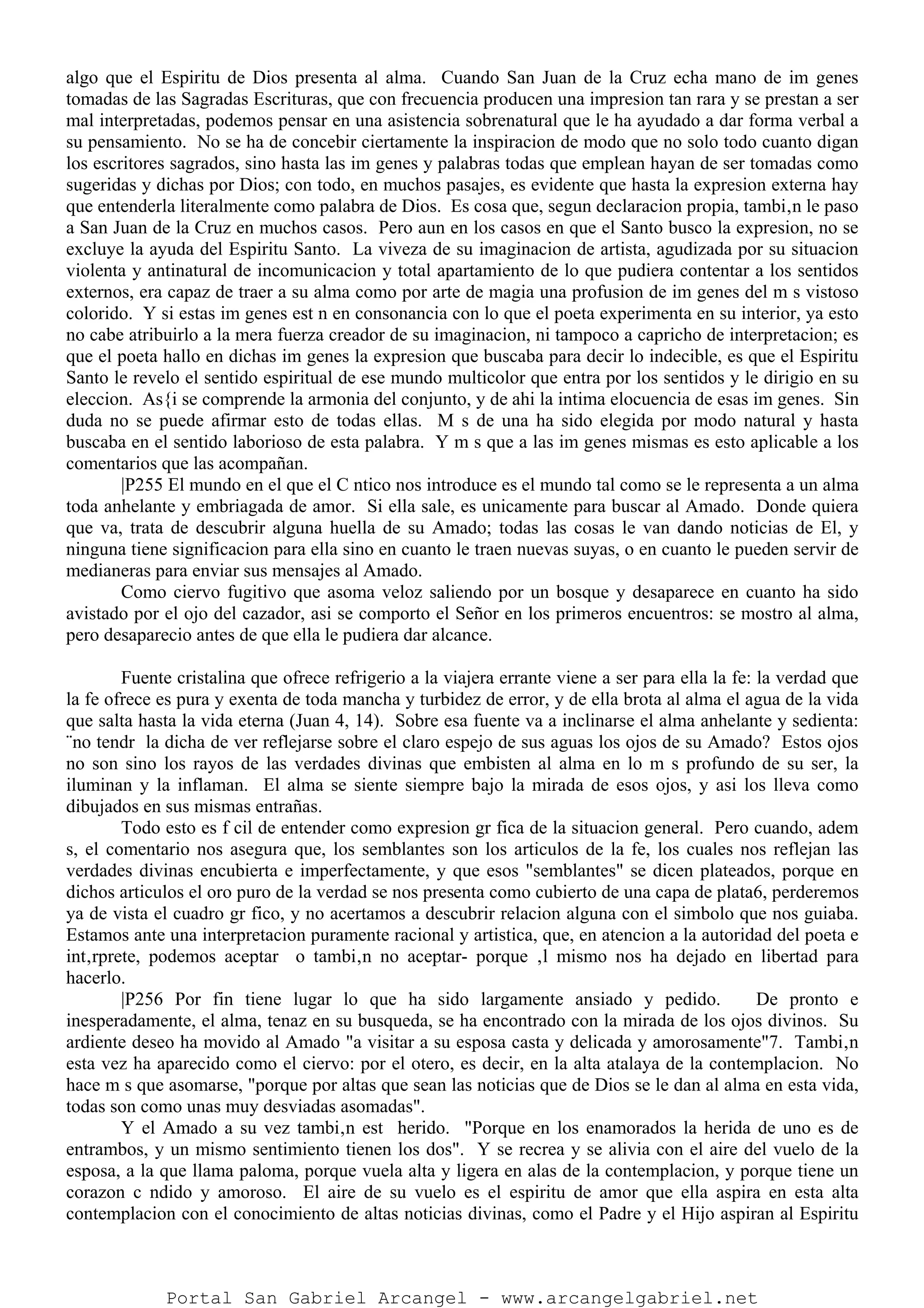 algo que el Espiritu de Dios presenta al alma. Cuando San Juan de la Cruz echa mano de im genes
tomadas de las Sagradas Escrituras, que con frecuencia producen una impresion tan rara y se prestan a ser
mal interpretadas, podemos pensar en una asistencia sobrenatural que le ha ayudado a dar forma verbal a
su pensamiento. No se ha de concebir ciertamente la inspiracion de modo que no solo todo cuanto digan
los escritores sagrados, sino hasta las im genes y palabras todas que emplean hayan de ser tomadas como
sugeridas y dichas por Dios; con todo, en muchos pasajes, es evidente que hasta la expresion externa hay
que entenderla literalmente como palabra de Dios. Es cosa que, segun declaracion propia, tambi‚n le paso
a San Juan de la Cruz en muchos casos. Pero aun en los casos en que el Santo busco la expresion, no se
excluye la ayuda del Espiritu Santo. La viveza de su imaginacion de artista, agudizada por su situacion
violenta y antinatural de incomunicacion y total apartamiento de lo que pudiera contentar a los sentidos
externos, era capaz de traer a su alma como por arte de magia una profusion de im genes del m s vistoso
colorido. Y si estas im genes est n en consonancia con lo que el poeta experimenta en su interior, ya esto
no cabe atribuirlo a la mera fuerza creador de su imaginacion, ni tampoco a capricho de interpretacion; es
que el poeta hallo en dichas im genes la expresion que buscaba para decir lo indecible, es que el Espiritu
Santo le revelo el sentido espiritual de ese mundo multicolor que entra por los sentidos y le dirigio en su
eleccion. As{i se comprende la armonia del conjunto, y de ahi la intima elocuencia de esas im genes. Sin
duda no se puede afirmar esto de todas ellas. M s de una ha sido elegida por modo natural y hasta
buscaba en el sentido laborioso de esta palabra. Y m s que a las im genes mismas es esto aplicable a los
comentarios que las acompañan.
|P255 El mundo en el que el C ntico nos introduce es el mundo tal como se le representa a un alma
toda anhelante y embriagada de amor. Si ella sale, es unicamente para buscar al Amado. Donde quiera
que va, trata de descubrir alguna huella de su Amado; todas las cosas le van dando noticias de El, y
ninguna tiene significacion para ella sino en cuanto le traen nuevas suyas, o en cuanto le pueden servir de
medianeras para enviar sus mensajes al Amado.
Como ciervo fugitivo que asoma veloz saliendo por un bosque y desaparece en cuanto ha sido
avistado por el ojo del cazador, asi se comporto el Señor en los primeros encuentros: se mostro al alma,
pero desaparecio antes de que ella le pudiera dar alcance.
Fuente cristalina que ofrece refrigerio a la viajera errante viene a ser para ella la fe: la verdad que
la fe ofrece es pura y exenta de toda mancha y turbidez de error, y de ella brota al alma el agua de la vida
que salta hasta la vida eterna (Juan 4, 14). Sobre esa fuente va a inclinarse el alma anhelante y sedienta:
¨no tendr la dicha de ver reflejarse sobre el claro espejo de sus aguas los ojos de su Amado? Estos ojos
no son sino los rayos de las verdades divinas que embisten al alma en lo m s profundo de su ser, la
iluminan y la inflaman. El alma se siente siempre bajo la mirada de esos ojos, y asi los lleva como
dibujados en sus mismas entrañas.
Todo esto es f cil de entender como expresion gr fica de la situacion general. Pero cuando, adem
s, el comentario nos asegura que, los semblantes son los articulos de la fe, los cuales nos reflejan las
verdades divinas encubierta e imperfectamente, y que esos "semblantes" se dicen plateados, porque en
dichos articulos el oro puro de la verdad se nos presenta como cubierto de una capa de plata6, perderemos
ya de vista el cuadro gr fico, y no acertamos a descubrir relacion alguna con el simbolo que nos guiaba.
Estamos ante una interpretacion puramente racional y artistica, que, en atencion a la autoridad del poeta e
int‚rprete, podemos aceptar o tambi‚n no aceptar- porque ‚l mismo nos ha dejado en libertad para
hacerlo.
|P256 Por fin tiene lugar lo que ha sido largamente ansiado y pedido. De pronto e
inesperadamente, el alma, tenaz en su busqueda, se ha encontrado con la mirada de los ojos divinos. Su
ardiente deseo ha movido al Amado "a visitar a su esposa casta y delicada y amorosamente"7. Tambi‚n
esta vez ha aparecido como el ciervo: por el otero, es decir, en la alta atalaya de la contemplacion. No
hace m s que asomarse, "porque por altas que sean las noticias que de Dios se le dan al alma en esta vida,
todas son como unas muy desviadas asomadas".
Y el Amado a su vez tambi‚n est herido. "Porque en los enamorados la herida de uno es de
entrambos, y un mismo sentimiento tienen los dos". Y se recrea y se alivia con el aire del vuelo de la
esposa, a la que llama paloma, porque vuela alta y ligera en alas de la contemplacion, y porque tiene un
corazon c ndido y amoroso. El aire de su vuelo es el espiritu de amor que ella aspira en esta alta
contemplacion con el conocimiento de altas noticias divinas, como el Padre y el Hijo aspiran al Espiritu
Portal San Gabriel Arcangel - www.arcangelgabriel.net
 
