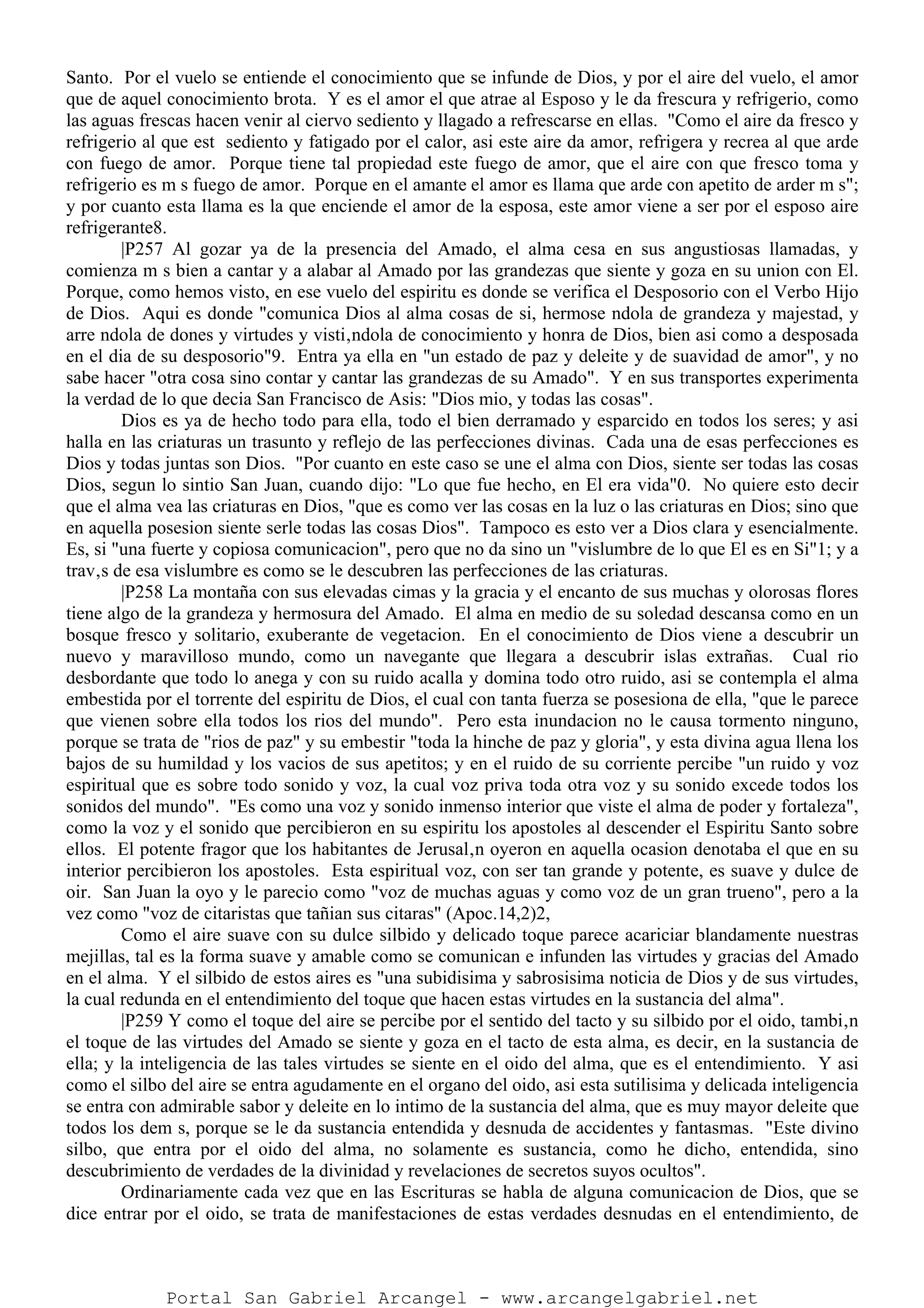 Santo. Por el vuelo se entiende el conocimiento que se infunde de Dios, y por el aire del vuelo, el amor
que de aquel conocimiento brota. Y es el amor el que atrae al Esposo y le da frescura y refrigerio, como
las aguas frescas hacen venir al ciervo sediento y llagado a refrescarse en ellas. "Como el aire da fresco y
refrigerio al que est sediento y fatigado por el calor, asi este aire da amor, refrigera y recrea al que arde
con fuego de amor. Porque tiene tal propiedad este fuego de amor, que el aire con que fresco toma y
refrigerio es m s fuego de amor. Porque en el amante el amor es llama que arde con apetito de arder m s";
y por cuanto esta llama es la que enciende el amor de la esposa, este amor viene a ser por el esposo aire
refrigerante8.
|P257 Al gozar ya de la presencia del Amado, el alma cesa en sus angustiosas llamadas, y
comienza m s bien a cantar y a alabar al Amado por las grandezas que siente y goza en su union con El.
Porque, como hemos visto, en ese vuelo del espiritu es donde se verifica el Desposorio con el Verbo Hijo
de Dios. Aqui es donde "comunica Dios al alma cosas de si, hermose ndola de grandeza y majestad, y
arre ndola de dones y virtudes y visti‚ndola de conocimiento y honra de Dios, bien asi como a desposada
en el dia de su desposorio"9. Entra ya ella en "un estado de paz y deleite y de suavidad de amor", y no
sabe hacer "otra cosa sino contar y cantar las grandezas de su Amado". Y en sus transportes experimenta
la verdad de lo que decia San Francisco de Asis: "Dios mio, y todas las cosas".
Dios es ya de hecho todo para ella, todo el bien derramado y esparcido en todos los seres; y asi
halla en las criaturas un trasunto y reflejo de las perfecciones divinas. Cada una de esas perfecciones es
Dios y todas juntas son Dios. "Por cuanto en este caso se une el alma con Dios, siente ser todas las cosas
Dios, segun lo sintio San Juan, cuando dijo: "Lo que fue hecho, en El era vida"0. No quiere esto decir
que el alma vea las criaturas en Dios, "que es como ver las cosas en la luz o las criaturas en Dios; sino que
en aquella posesion siente serle todas las cosas Dios". Tampoco es esto ver a Dios clara y esencialmente.
Es, si "una fuerte y copiosa comunicacion", pero que no da sino un "vislumbre de lo que El es en Si"1; y a
trav‚s de esa vislumbre es como se le descubren las perfecciones de las criaturas.
|P258 La montaña con sus elevadas cimas y la gracia y el encanto de sus muchas y olorosas flores
tiene algo de la grandeza y hermosura del Amado. El alma en medio de su soledad descansa como en un
bosque fresco y solitario, exuberante de vegetacion. En el conocimiento de Dios viene a descubrir un
nuevo y maravilloso mundo, como un navegante que llegara a descubrir islas extrañas. Cual rio
desbordante que todo lo anega y con su ruido acalla y domina todo otro ruido, asi se contempla el alma
embestida por el torrente del espiritu de Dios, el cual con tanta fuerza se posesiona de ella, "que le parece
que vienen sobre ella todos los rios del mundo". Pero esta inundacion no le causa tormento ninguno,
porque se trata de "rios de paz" y su embestir "toda la hinche de paz y gloria", y esta divina agua llena los
bajos de su humildad y los vacios de sus apetitos; y en el ruido de su corriente percibe "un ruido y voz
espiritual que es sobre todo sonido y voz, la cual voz priva toda otra voz y su sonido excede todos los
sonidos del mundo". "Es como una voz y sonido inmenso interior que viste el alma de poder y fortaleza",
como la voz y el sonido que percibieron en su espiritu los apostoles al descender el Espiritu Santo sobre
ellos. El potente fragor que los habitantes de Jerusal‚n oyeron en aquella ocasion denotaba el que en su
interior percibieron los apostoles. Esta espiritual voz, con ser tan grande y potente, es suave y dulce de
oir. San Juan la oyo y le parecio como "voz de muchas aguas y como voz de un gran trueno", pero a la
vez como "voz de citaristas que tañian sus citaras" (Apoc.14,2)2,
Como el aire suave con su dulce silbido y delicado toque parece acariciar blandamente nuestras
mejillas, tal es la forma suave y amable como se comunican e infunden las virtudes y gracias del Amado
en el alma. Y el silbido de estos aires es "una subidisima y sabrosisima noticia de Dios y de sus virtudes,
la cual redunda en el entendimiento del toque que hacen estas virtudes en la sustancia del alma".
|P259 Y como el toque del aire se percibe por el sentido del tacto y su silbido por el oido, tambi‚n
el toque de las virtudes del Amado se siente y goza en el tacto de esta alma, es decir, en la sustancia de
ella; y la inteligencia de las tales virtudes se siente en el oido del alma, que es el entendimiento. Y asi
como el silbo del aire se entra agudamente en el organo del oido, asi esta sutilisima y delicada inteligencia
se entra con admirable sabor y deleite en lo intimo de la sustancia del alma, que es muy mayor deleite que
todos los dem s, porque se le da sustancia entendida y desnuda de accidentes y fantasmas. "Este divino
silbo, que entra por el oido del alma, no solamente es sustancia, como he dicho, entendida, sino
descubrimiento de verdades de la divinidad y revelaciones de secretos suyos ocultos".
Ordinariamente cada vez que en las Escrituras se habla de alguna comunicacion de Dios, que se
dice entrar por el oido, se trata de manifestaciones de estas verdades desnudas en el entendimiento, de
Portal San Gabriel Arcangel - www.arcangelgabriel.net
 