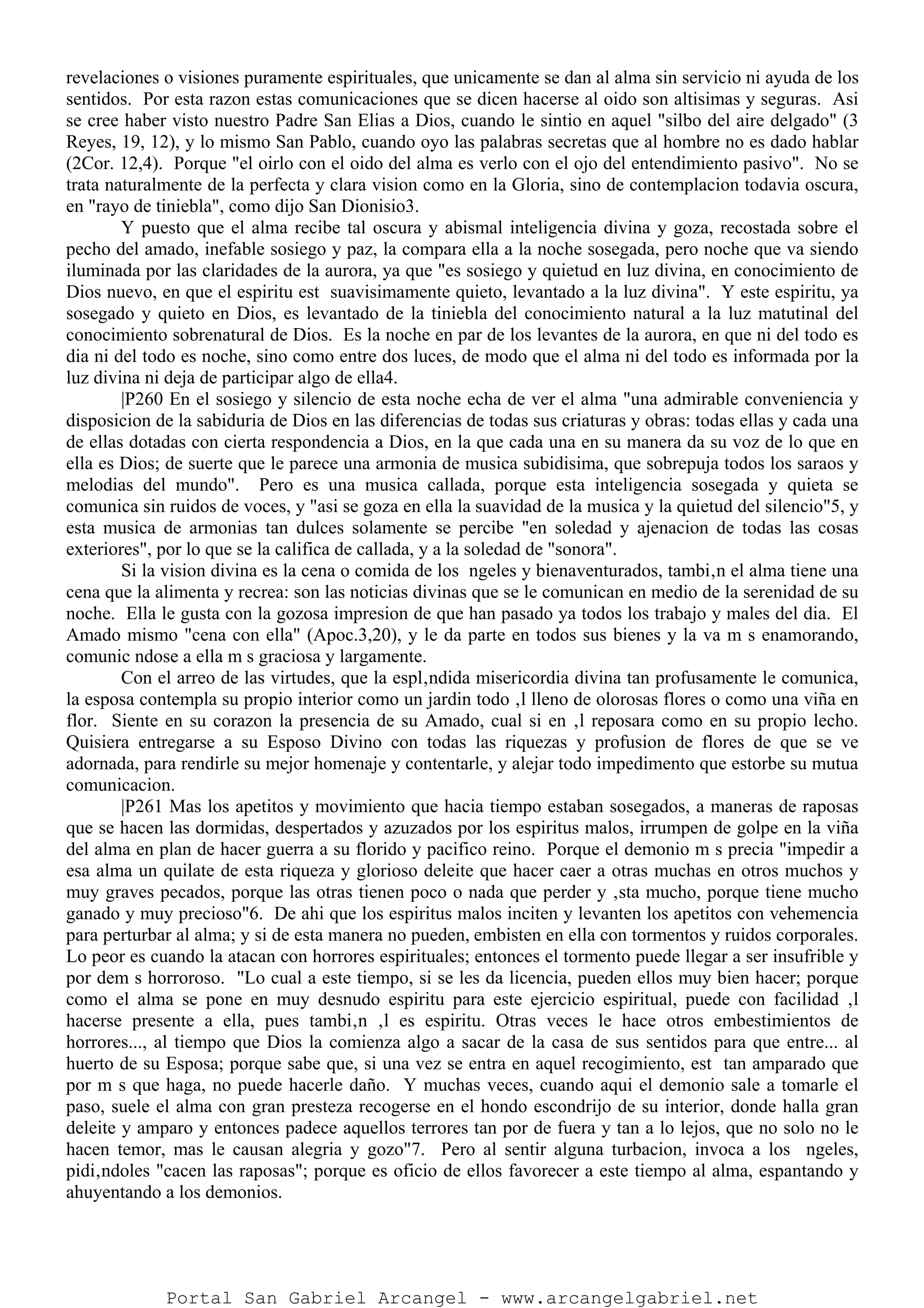 revelaciones o visiones puramente espirituales, que unicamente se dan al alma sin servicio ni ayuda de los
sentidos. Por esta razon estas comunicaciones que se dicen hacerse al oido son altisimas y seguras. Asi
se cree haber visto nuestro Padre San Elias a Dios, cuando le sintio en aquel "silbo del aire delgado" (3
Reyes, 19, 12), y lo mismo San Pablo, cuando oyo las palabras secretas que al hombre no es dado hablar
(2Cor. 12,4). Porque "el oirlo con el oido del alma es verlo con el ojo del entendimiento pasivo". No se
trata naturalmente de la perfecta y clara vision como en la Gloria, sino de contemplacion todavia oscura,
en "rayo de tiniebla", como dijo San Dionisio3.
Y puesto que el alma recibe tal oscura y abismal inteligencia divina y goza, recostada sobre el
pecho del amado, inefable sosiego y paz, la compara ella a la noche sosegada, pero noche que va siendo
iluminada por las claridades de la aurora, ya que "es sosiego y quietud en luz divina, en conocimiento de
Dios nuevo, en que el espiritu est suavisimamente quieto, levantado a la luz divina". Y este espiritu, ya
sosegado y quieto en Dios, es levantado de la tiniebla del conocimiento natural a la luz matutinal del
conocimiento sobrenatural de Dios. Es la noche en par de los levantes de la aurora, en que ni del todo es
dia ni del todo es noche, sino como entre dos luces, de modo que el alma ni del todo es informada por la
luz divina ni deja de participar algo de ella4.
|P260 En el sosiego y silencio de esta noche echa de ver el alma "una admirable conveniencia y
disposicion de la sabiduria de Dios en las diferencias de todas sus criaturas y obras: todas ellas y cada una
de ellas dotadas con cierta respondencia a Dios, en la que cada una en su manera da su voz de lo que en
ella es Dios; de suerte que le parece una armonia de musica subidisima, que sobrepuja todos los saraos y
melodias del mundo". Pero es una musica callada, porque esta inteligencia sosegada y quieta se
comunica sin ruidos de voces, y "asi se goza en ella la suavidad de la musica y la quietud del silencio"5, y
esta musica de armonias tan dulces solamente se percibe "en soledad y ajenacion de todas las cosas
exteriores", por lo que se la califica de callada, y a la soledad de "sonora".
Si la vision divina es la cena o comida de los ngeles y bienaventurados, tambi‚n el alma tiene una
cena que la alimenta y recrea: son las noticias divinas que se le comunican en medio de la serenidad de su
noche. Ella le gusta con la gozosa impresion de que han pasado ya todos los trabajo y males del dia. El
Amado mismo "cena con ella" (Apoc.3,20), y le da parte en todos sus bienes y la va m s enamorando,
comunic ndose a ella m s graciosa y largamente.
Con el arreo de las virtudes, que la espl‚ndida misericordia divina tan profusamente le comunica,
la esposa contempla su propio interior como un jardin todo ‚l lleno de olorosas flores o como una viña en
flor. Siente en su corazon la presencia de su Amado, cual si en ‚l reposara como en su propio lecho.
Quisiera entregarse a su Esposo Divino con todas las riquezas y profusion de flores de que se ve
adornada, para rendirle su mejor homenaje y contentarle, y alejar todo impedimento que estorbe su mutua
comunicacion.
|P261 Mas los apetitos y movimiento que hacia tiempo estaban sosegados, a maneras de raposas
que se hacen las dormidas, despertados y azuzados por los espiritus malos, irrumpen de golpe en la viña
del alma en plan de hacer guerra a su florido y pacifico reino. Porque el demonio m s precia "impedir a
esa alma un quilate de esta riqueza y glorioso deleite que hacer caer a otras muchas en otros muchos y
muy graves pecados, porque las otras tienen poco o nada que perder y ‚sta mucho, porque tiene mucho
ganado y muy precioso"6. De ahi que los espiritus malos inciten y levanten los apetitos con vehemencia
para perturbar al alma; y si de esta manera no pueden, embisten en ella con tormentos y ruidos corporales.
Lo peor es cuando la atacan con horrores espirituales; entonces el tormento puede llegar a ser insufrible y
por dem s horroroso. "Lo cual a este tiempo, si se les da licencia, pueden ellos muy bien hacer; porque
como el alma se pone en muy desnudo espiritu para este ejercicio espiritual, puede con facilidad ‚l
hacerse presente a ella, pues tambi‚n ‚l es espiritu. Otras veces le hace otros embestimientos de
horrores..., al tiempo que Dios la comienza algo a sacar de la casa de sus sentidos para que entre... al
huerto de su Esposa; porque sabe que, si una vez se entra en aquel recogimiento, est tan amparado que
por m s que haga, no puede hacerle daño. Y muchas veces, cuando aqui el demonio sale a tomarle el
paso, suele el alma con gran presteza recogerse en el hondo escondrijo de su interior, donde halla gran
deleite y amparo y entonces padece aquellos terrores tan por de fuera y tan a lo lejos, que no solo no le
hacen temor, mas le causan alegria y gozo"7. Pero al sentir alguna turbacion, invoca a los ngeles,
pidi‚ndoles "cacen las raposas"; porque es oficio de ellos favorecer a este tiempo al alma, espantando y
ahuyentando a los demonios.
Portal San Gabriel Arcangel - www.arcangelgabriel.net
 