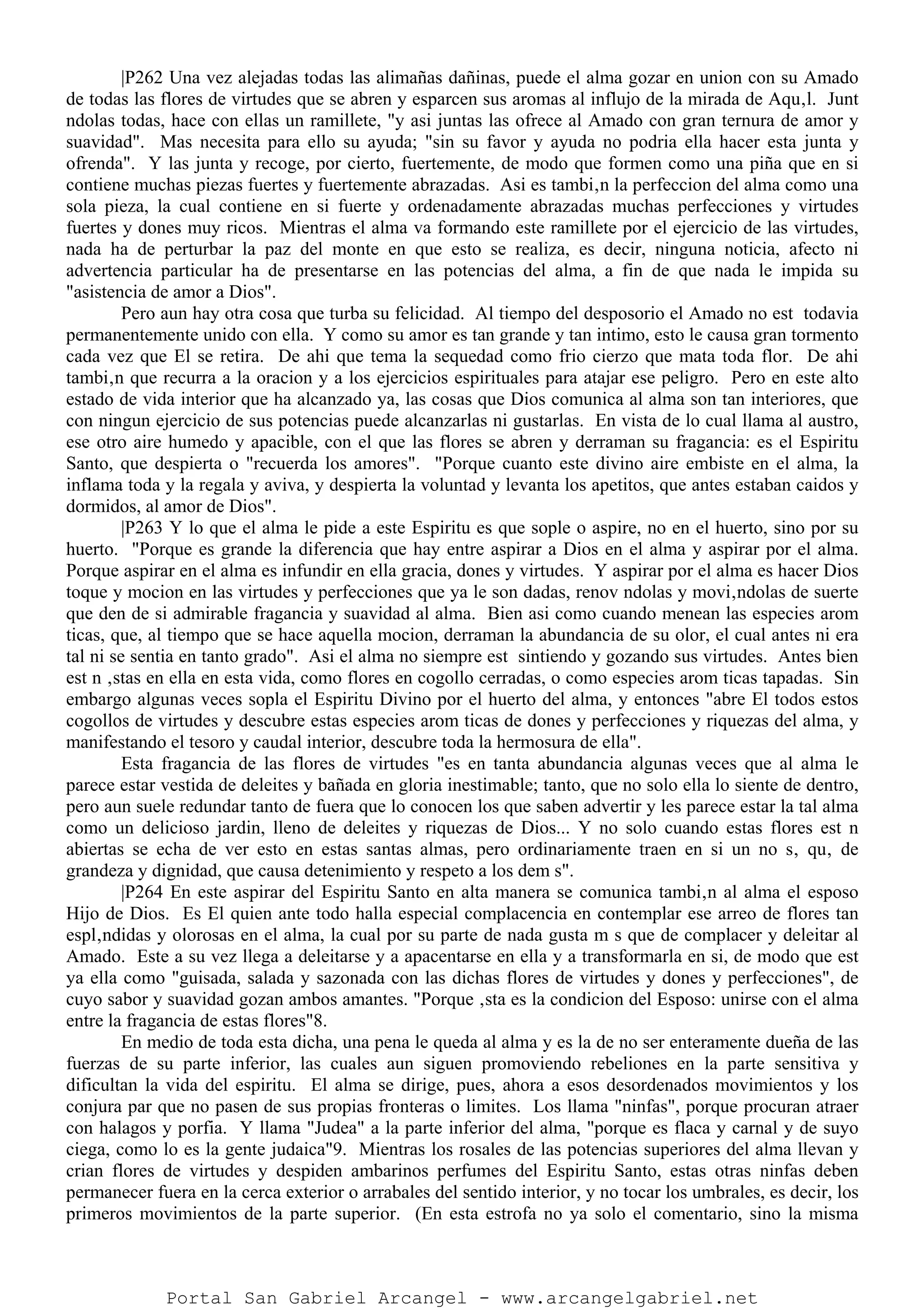 |P262 Una vez alejadas todas las alimañas dañinas, puede el alma gozar en union con su Amado
de todas las flores de virtudes que se abren y esparcen sus aromas al influjo de la mirada de Aqu‚l. Junt
ndolas todas, hace con ellas un ramillete, "y asi juntas las ofrece al Amado con gran ternura de amor y
suavidad". Mas necesita para ello su ayuda; "sin su favor y ayuda no podria ella hacer esta junta y
ofrenda". Y las junta y recoge, por cierto, fuertemente, de modo que formen como una piña que en si
contiene muchas piezas fuertes y fuertemente abrazadas. Asi es tambi‚n la perfeccion del alma como una
sola pieza, la cual contiene en si fuerte y ordenadamente abrazadas muchas perfecciones y virtudes
fuertes y dones muy ricos. Mientras el alma va formando este ramillete por el ejercicio de las virtudes,
nada ha de perturbar la paz del monte en que esto se realiza, es decir, ninguna noticia, afecto ni
advertencia particular ha de presentarse en las potencias del alma, a fin de que nada le impida su
"asistencia de amor a Dios".
Pero aun hay otra cosa que turba su felicidad. Al tiempo del desposorio el Amado no est todavia
permanentemente unido con ella. Y como su amor es tan grande y tan intimo, esto le causa gran tormento
cada vez que El se retira. De ahi que tema la sequedad como frio cierzo que mata toda flor. De ahi
tambi‚n que recurra a la oracion y a los ejercicios espirituales para atajar ese peligro. Pero en este alto
estado de vida interior que ha alcanzado ya, las cosas que Dios comunica al alma son tan interiores, que
con ningun ejercicio de sus potencias puede alcanzarlas ni gustarlas. En vista de lo cual llama al austro,
ese otro aire humedo y apacible, con el que las flores se abren y derraman su fragancia: es el Espiritu
Santo, que despierta o "recuerda los amores". "Porque cuanto este divino aire embiste en el alma, la
inflama toda y la regala y aviva, y despierta la voluntad y levanta los apetitos, que antes estaban caidos y
dormidos, al amor de Dios".
|P263 Y lo que el alma le pide a este Espiritu es que sople o aspire, no en el huerto, sino por su
huerto. "Porque es grande la diferencia que hay entre aspirar a Dios en el alma y aspirar por el alma.
Porque aspirar en el alma es infundir en ella gracia, dones y virtudes. Y aspirar por el alma es hacer Dios
toque y mocion en las virtudes y perfecciones que ya le son dadas, renov ndolas y movi‚ndolas de suerte
que den de si admirable fragancia y suavidad al alma. Bien asi como cuando menean las especies arom
ticas, que, al tiempo que se hace aquella mocion, derraman la abundancia de su olor, el cual antes ni era
tal ni se sentia en tanto grado". Asi el alma no siempre est sintiendo y gozando sus virtudes. Antes bien
est n ‚stas en ella en esta vida, como flores en cogollo cerradas, o como especies arom ticas tapadas. Sin
embargo algunas veces sopla el Espiritu Divino por el huerto del alma, y entonces "abre El todos estos
cogollos de virtudes y descubre estas especies arom ticas de dones y perfecciones y riquezas del alma, y
manifestando el tesoro y caudal interior, descubre toda la hermosura de ella".
Esta fragancia de las flores de virtudes "es en tanta abundancia algunas veces que al alma le
parece estar vestida de deleites y bañada en gloria inestimable; tanto, que no solo ella lo siente de dentro,
pero aun suele redundar tanto de fuera que lo conocen los que saben advertir y les parece estar la tal alma
como un delicioso jardin, lleno de deleites y riquezas de Dios... Y no solo cuando estas flores est n
abiertas se echa de ver esto en estas santas almas, pero ordinariamente traen en si un no s‚ qu‚ de
grandeza y dignidad, que causa detenimiento y respeto a los dem s".
|P264 En este aspirar del Espiritu Santo en alta manera se comunica tambi‚n al alma el esposo
Hijo de Dios. Es El quien ante todo halla especial complacencia en contemplar ese arreo de flores tan
espl‚ndidas y olorosas en el alma, la cual por su parte de nada gusta m s que de complacer y deleitar al
Amado. Este a su vez llega a deleitarse y a apacentarse en ella y a transformarla en si, de modo que est
ya ella como "guisada, salada y sazonada con las dichas flores de virtudes y dones y perfecciones", de
cuyo sabor y suavidad gozan ambos amantes. "Porque ‚sta es la condicion del Esposo: unirse con el alma
entre la fragancia de estas flores"8.
En medio de toda esta dicha, una pena le queda al alma y es la de no ser enteramente dueña de las
fuerzas de su parte inferior, las cuales aun siguen promoviendo rebeliones en la parte sensitiva y
dificultan la vida del espiritu. El alma se dirige, pues, ahora a esos desordenados movimientos y los
conjura par que no pasen de sus propias fronteras o limites. Los llama "ninfas", porque procuran atraer
con halagos y porfia. Y llama "Judea" a la parte inferior del alma, "porque es flaca y carnal y de suyo
ciega, como lo es la gente judaica"9. Mientras los rosales de las potencias superiores del alma llevan y
crian flores de virtudes y despiden ambarinos perfumes del Espiritu Santo, estas otras ninfas deben
permanecer fuera en la cerca exterior o arrabales del sentido interior, y no tocar los umbrales, es decir, los
primeros movimientos de la parte superior. (En esta estrofa no ya solo el comentario, sino la misma
Portal San Gabriel Arcangel - www.arcangelgabriel.net
 