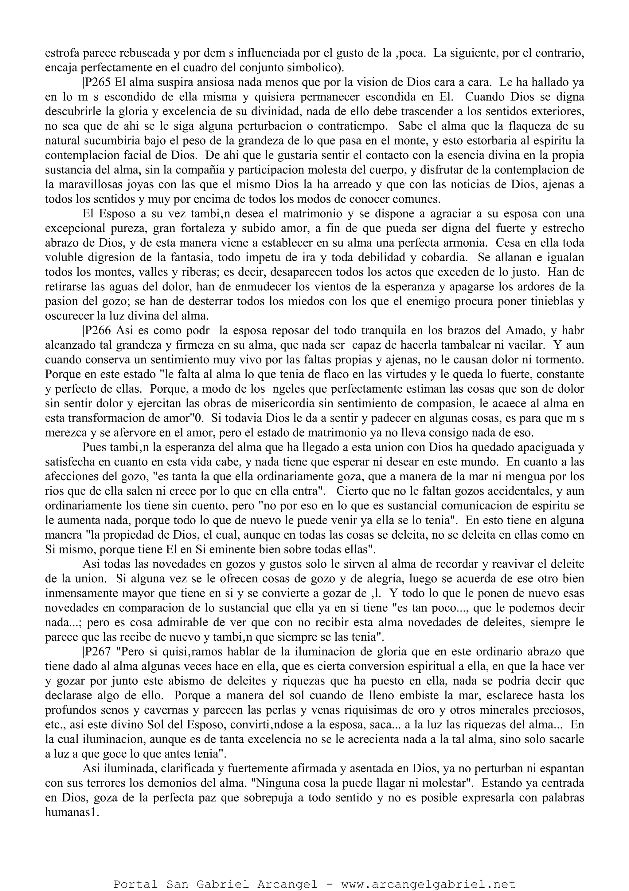 estrofa parece rebuscada y por dem s influenciada por el gusto de la ‚poca. La siguiente, por el contrario,
encaja perfectamente en el cuadro del conjunto simbolico).
|P265 El alma suspira ansiosa nada menos que por la vision de Dios cara a cara. Le ha hallado ya
en lo m s escondido de ella misma y quisiera permanecer escondida en El. Cuando Dios se digna
descubrirle la gloria y excelencia de su divinidad, nada de ello debe trascender a los sentidos exteriores,
no sea que de ahi se le siga alguna perturbacion o contratiempo. Sabe el alma que la flaqueza de su
natural sucumbiria bajo el peso de la grandeza de lo que pasa en el monte, y esto estorbaria al espiritu la
contemplacion facial de Dios. De ahi que le gustaria sentir el contacto con la esencia divina en la propia
sustancia del alma, sin la compañia y participacion molesta del cuerpo, y disfrutar de la contemplacion de
la maravillosas joyas con las que el mismo Dios la ha arreado y que con las noticias de Dios, ajenas a
todos los sentidos y muy por encima de todos los modos de conocer comunes.
El Esposo a su vez tambi‚n desea el matrimonio y se dispone a agraciar a su esposa con una
excepcional pureza, gran fortaleza y subido amor, a fin de que pueda ser digna del fuerte y estrecho
abrazo de Dios, y de esta manera viene a establecer en su alma una perfecta armonia. Cesa en ella toda
voluble digresion de la fantasia, todo impetu de ira y toda debilidad y cobardia. Se allanan e igualan
todos los montes, valles y riberas; es decir, desaparecen todos los actos que exceden de lo justo. Han de
retirarse las aguas del dolor, han de enmudecer los vientos de la esperanza y apagarse los ardores de la
pasion del gozo; se han de desterrar todos los miedos con los que el enemigo procura poner tinieblas y
oscurecer la luz divina del alma.
|P266 Asi es como podr la esposa reposar del todo tranquila en los brazos del Amado, y habr
alcanzado tal grandeza y firmeza en su alma, que nada ser capaz de hacerla tambalear ni vacilar. Y aun
cuando conserva un sentimiento muy vivo por las faltas propias y ajenas, no le causan dolor ni tormento.
Porque en este estado "le falta al alma lo que tenia de flaco en las virtudes y le queda lo fuerte, constante
y perfecto de ellas. Porque, a modo de los ngeles que perfectamente estiman las cosas que son de dolor
sin sentir dolor y ejercitan las obras de misericordia sin sentimiento de compasion, le acaece al alma en
esta transformacion de amor"0. Si todavia Dios le da a sentir y padecer en algunas cosas, es para que m s
merezca y se afervore en el amor, pero el estado de matrimonio ya no lleva consigo nada de eso.
Pues tambi‚n la esperanza del alma que ha llegado a esta union con Dios ha quedado apaciguada y
satisfecha en cuanto en esta vida cabe, y nada tiene que esperar ni desear en este mundo. En cuanto a las
afecciones del gozo, "es tanta la que ella ordinariamente goza, que a manera de la mar ni mengua por los
rios que de ella salen ni crece por lo que en ella entra". Cierto que no le faltan gozos accidentales, y aun
ordinariamente los tiene sin cuento, pero "no por eso en lo que es sustancial comunicacion de espiritu se
le aumenta nada, porque todo lo que de nuevo le puede venir ya ella se lo tenia". En esto tiene en alguna
manera "la propiedad de Dios, el cual, aunque en todas las cosas se deleita, no se deleita en ellas como en
Si mismo, porque tiene El en Si eminente bien sobre todas ellas".
Asi todas las novedades en gozos y gustos solo le sirven al alma de recordar y reavivar el deleite
de la union. Si alguna vez se le ofrecen cosas de gozo y de alegria, luego se acuerda de ese otro bien
inmensamente mayor que tiene en si y se convierte a gozar de ‚l. Y todo lo que le ponen de nuevo esas
novedades en comparacion de lo sustancial que ella ya en si tiene "es tan poco..., que le podemos decir
nada...; pero es cosa admirable de ver que con no recibir esta alma novedades de deleites, siempre le
parece que las recibe de nuevo y tambi‚n que siempre se las tenia".
|P267 "Pero si quisi‚ramos hablar de la iluminacion de gloria que en este ordinario abrazo que
tiene dado al alma algunas veces hace en ella, que es cierta conversion espiritual a ella, en que la hace ver
y gozar por junto este abismo de deleites y riquezas que ha puesto en ella, nada se podria decir que
declarase algo de ello. Porque a manera del sol cuando de lleno embiste la mar, esclarece hasta los
profundos senos y cavernas y parecen las perlas y venas riquisimas de oro y otros minerales preciosos,
etc., asi este divino Sol del Esposo, convirti‚ndose a la esposa, saca... a la luz las riquezas del alma... En
la cual iluminacion, aunque es de tanta excelencia no se le acrecienta nada a la tal alma, sino solo sacarle
a luz a que goce lo que antes tenia".
Asi iluminada, clarificada y fuertemente afirmada y asentada en Dios, ya no perturban ni espantan
con sus terrores los demonios del alma. "Ninguna cosa la puede llagar ni molestar". Estando ya centrada
en Dios, goza de la perfecta paz que sobrepuja a todo sentido y no es posible expresarla con palabras
humanas1.
Portal San Gabriel Arcangel - www.arcangelgabriel.net
 