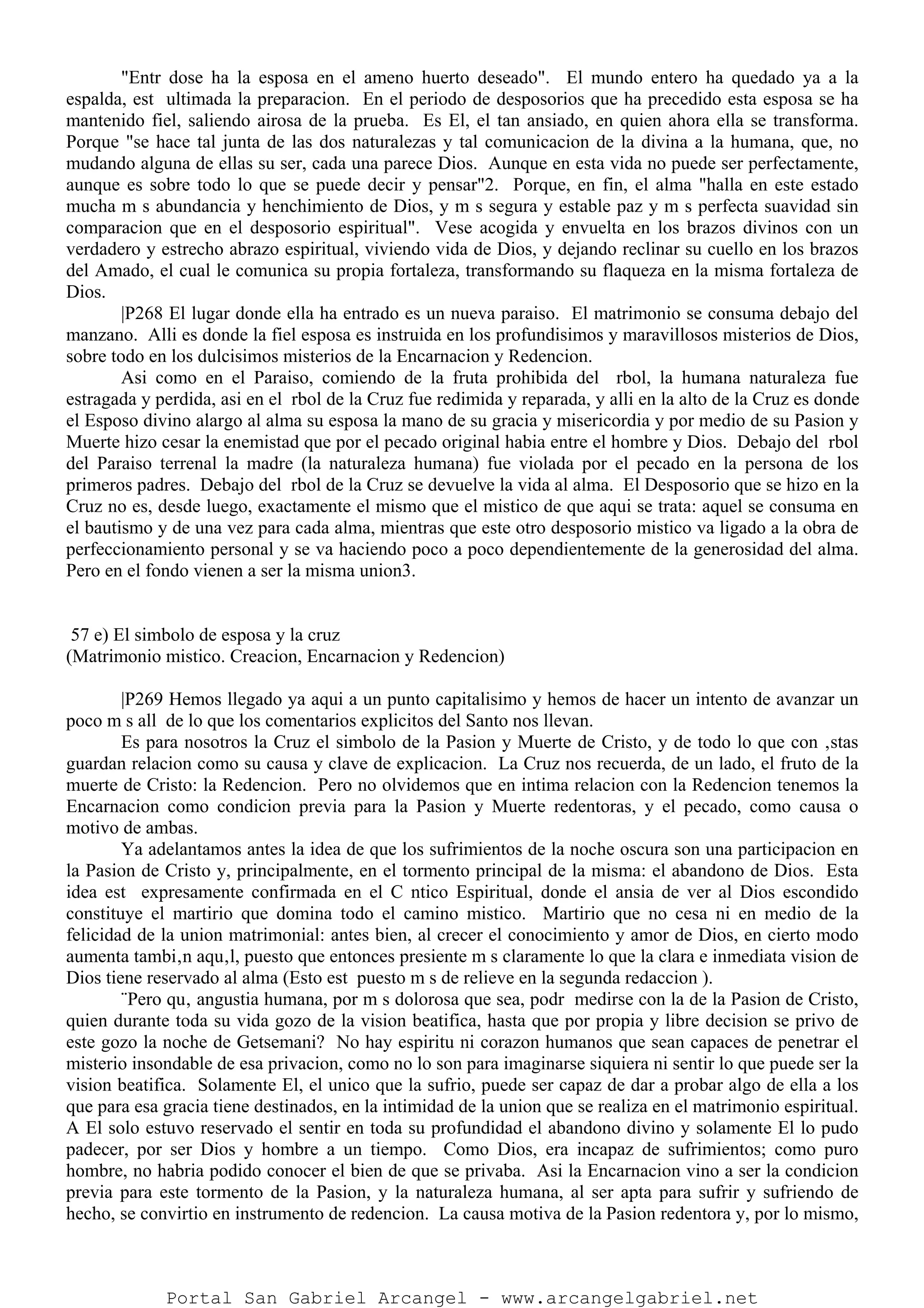"Entr dose ha la esposa en el ameno huerto deseado". El mundo entero ha quedado ya a la
espalda, est ultimada la preparacion. En el periodo de desposorios que ha precedido esta esposa se ha
mantenido fiel, saliendo airosa de la prueba. Es El, el tan ansiado, en quien ahora ella se transforma.
Porque "se hace tal junta de las dos naturalezas y tal comunicacion de la divina a la humana, que, no
mudando alguna de ellas su ser, cada una parece Dios. Aunque en esta vida no puede ser perfectamente,
aunque es sobre todo lo que se puede decir y pensar"2. Porque, en fin, el alma "halla en este estado
mucha m s abundancia y henchimiento de Dios, y m s segura y estable paz y m s perfecta suavidad sin
comparacion que en el desposorio espiritual". Vese acogida y envuelta en los brazos divinos con un
verdadero y estrecho abrazo espiritual, viviendo vida de Dios, y dejando reclinar su cuello en los brazos
del Amado, el cual le comunica su propia fortaleza, transformando su flaqueza en la misma fortaleza de
Dios.
|P268 El lugar donde ella ha entrado es un nueva paraiso. El matrimonio se consuma debajo del
manzano. Alli es donde la fiel esposa es instruida en los profundisimos y maravillosos misterios de Dios,
sobre todo en los dulcisimos misterios de la Encarnacion y Redencion.
Asi como en el Paraiso, comiendo de la fruta prohibida del rbol, la humana naturaleza fue
estragada y perdida, asi en el rbol de la Cruz fue redimida y reparada, y alli en la alto de la Cruz es donde
el Esposo divino alargo al alma su esposa la mano de su gracia y misericordia y por medio de su Pasion y
Muerte hizo cesar la enemistad que por el pecado original habia entre el hombre y Dios. Debajo del rbol
del Paraiso terrenal la madre (la naturaleza humana) fue violada por el pecado en la persona de los
primeros padres. Debajo del rbol de la Cruz se devuelve la vida al alma. El Desposorio que se hizo en la
Cruz no es, desde luego, exactamente el mismo que el mistico de que aqui se trata: aquel se consuma en
el bautismo y de una vez para cada alma, mientras que este otro desposorio mistico va ligado a la obra de
perfeccionamiento personal y se va haciendo poco a poco dependientemente de la generosidad del alma.
Pero en el fondo vienen a ser la misma union3.
57 e) El simbolo de esposa y la cruz
(Matrimonio mistico. Creacion, Encarnacion y Redencion)
|P269 Hemos llegado ya aqui a un punto capitalisimo y hemos de hacer un intento de avanzar un
poco m s all de lo que los comentarios explicitos del Santo nos llevan.
Es para nosotros la Cruz el simbolo de la Pasion y Muerte de Cristo, y de todo lo que con ‚stas
guardan relacion como su causa y clave de explicacion. La Cruz nos recuerda, de un lado, el fruto de la
muerte de Cristo: la Redencion. Pero no olvidemos que en intima relacion con la Redencion tenemos la
Encarnacion como condicion previa para la Pasion y Muerte redentoras, y el pecado, como causa o
motivo de ambas.
Ya adelantamos antes la idea de que los sufrimientos de la noche oscura son una participacion en
la Pasion de Cristo y, principalmente, en el tormento principal de la misma: el abandono de Dios. Esta
idea est expresamente confirmada en el C ntico Espiritual, donde el ansia de ver al Dios escondido
constituye el martirio que domina todo el camino mistico. Martirio que no cesa ni en medio de la
felicidad de la union matrimonial: antes bien, al crecer el conocimiento y amor de Dios, en cierto modo
aumenta tambi‚n aqu‚l, puesto que entonces presiente m s claramente lo que la clara e inmediata vision de
Dios tiene reservado al alma (Esto est puesto m s de relieve en la segunda redaccion ).
¨Pero qu‚ angustia humana, por m s dolorosa que sea, podr medirse con la de la Pasion de Cristo,
quien durante toda su vida gozo de la vision beatifica, hasta que por propia y libre decision se privo de
este gozo la noche de Getsemani? No hay espiritu ni corazon humanos que sean capaces de penetrar el
misterio insondable de esa privacion, como no lo son para imaginarse siquiera ni sentir lo que puede ser la
vision beatifica. Solamente El, el unico que la sufrio, puede ser capaz de dar a probar algo de ella a los
que para esa gracia tiene destinados, en la intimidad de la union que se realiza en el matrimonio espiritual.
A El solo estuvo reservado el sentir en toda su profundidad el abandono divino y solamente El lo pudo
padecer, por ser Dios y hombre a un tiempo. Como Dios, era incapaz de sufrimientos; como puro
hombre, no habria podido conocer el bien de que se privaba. Asi la Encarnacion vino a ser la condicion
previa para este tormento de la Pasion, y la naturaleza humana, al ser apta para sufrir y sufriendo de
hecho, se convirtio en instrumento de redencion. La causa motiva de la Pasion redentora y, por lo mismo,
Portal San Gabriel Arcangel - www.arcangelgabriel.net
 