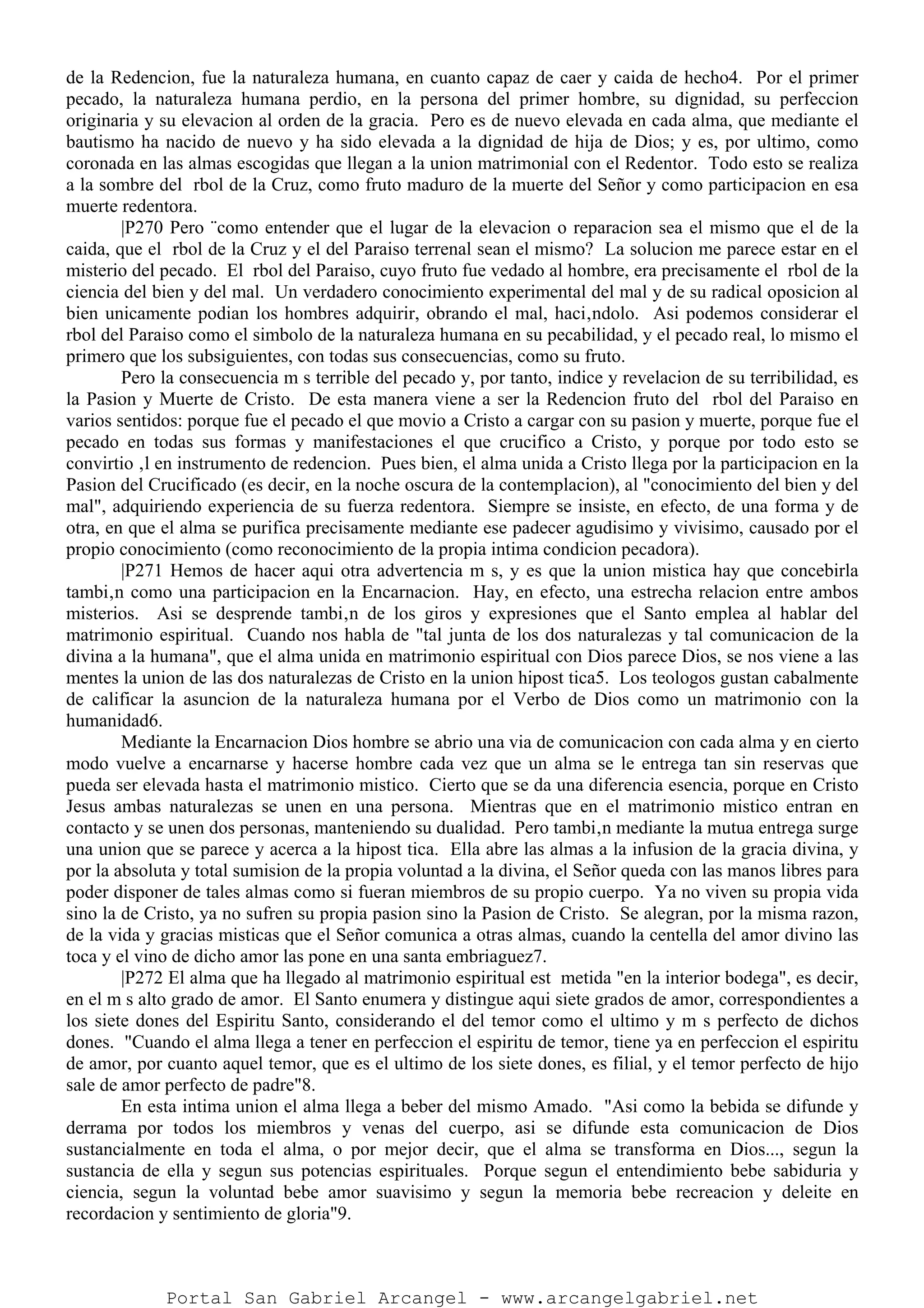 de la Redencion, fue la naturaleza humana, en cuanto capaz de caer y caida de hecho4. Por el primer
pecado, la naturaleza humana perdio, en la persona del primer hombre, su dignidad, su perfeccion
originaria y su elevacion al orden de la gracia. Pero es de nuevo elevada en cada alma, que mediante el
bautismo ha nacido de nuevo y ha sido elevada a la dignidad de hija de Dios; y es, por ultimo, como
coronada en las almas escogidas que llegan a la union matrimonial con el Redentor. Todo esto se realiza
a la sombre del rbol de la Cruz, como fruto maduro de la muerte del Señor y como participacion en esa
muerte redentora.
|P270 Pero ¨como entender que el lugar de la elevacion o reparacion sea el mismo que el de la
caida, que el rbol de la Cruz y el del Paraiso terrenal sean el mismo? La solucion me parece estar en el
misterio del pecado. El rbol del Paraiso, cuyo fruto fue vedado al hombre, era precisamente el rbol de la
ciencia del bien y del mal. Un verdadero conocimiento experimental del mal y de su radical oposicion al
bien unicamente podian los hombres adquirir, obrando el mal, haci‚ndolo. Asi podemos considerar el
rbol del Paraiso como el simbolo de la naturaleza humana en su pecabilidad, y el pecado real, lo mismo el
primero que los subsiguientes, con todas sus consecuencias, como su fruto.
Pero la consecuencia m s terrible del pecado y, por tanto, indice y revelacion de su terribilidad, es
la Pasion y Muerte de Cristo. De esta manera viene a ser la Redencion fruto del rbol del Paraiso en
varios sentidos: porque fue el pecado el que movio a Cristo a cargar con su pasion y muerte, porque fue el
pecado en todas sus formas y manifestaciones el que crucifico a Cristo, y porque por todo esto se
convirtio ‚l en instrumento de redencion. Pues bien, el alma unida a Cristo llega por la participacion en la
Pasion del Crucificado (es decir, en la noche oscura de la contemplacion), al "conocimiento del bien y del
mal", adquiriendo experiencia de su fuerza redentora. Siempre se insiste, en efecto, de una forma y de
otra, en que el alma se purifica precisamente mediante ese padecer agudisimo y vivisimo, causado por el
propio conocimiento (como reconocimiento de la propia intima condicion pecadora).
|P271 Hemos de hacer aqui otra advertencia m s, y es que la union mistica hay que concebirla
tambi‚n como una participacion en la Encarnacion. Hay, en efecto, una estrecha relacion entre ambos
misterios. Asi se desprende tambi‚n de los giros y expresiones que el Santo emplea al hablar del
matrimonio espiritual. Cuando nos habla de "tal junta de los dos naturalezas y tal comunicacion de la
divina a la humana", que el alma unida en matrimonio espiritual con Dios parece Dios, se nos viene a las
mentes la union de las dos naturalezas de Cristo en la union hipost tica5. Los teologos gustan cabalmente
de calificar la asuncion de la naturaleza humana por el Verbo de Dios como un matrimonio con la
humanidad6.
Mediante la Encarnacion Dios hombre se abrio una via de comunicacion con cada alma y en cierto
modo vuelve a encarnarse y hacerse hombre cada vez que un alma se le entrega tan sin reservas que
pueda ser elevada hasta el matrimonio mistico. Cierto que se da una diferencia esencia, porque en Cristo
Jesus ambas naturalezas se unen en una persona. Mientras que en el matrimonio mistico entran en
contacto y se unen dos personas, manteniendo su dualidad. Pero tambi‚n mediante la mutua entrega surge
una union que se parece y acerca a la hipost tica. Ella abre las almas a la infusion de la gracia divina, y
por la absoluta y total sumision de la propia voluntad a la divina, el Señor queda con las manos libres para
poder disponer de tales almas como si fueran miembros de su propio cuerpo. Ya no viven su propia vida
sino la de Cristo, ya no sufren su propia pasion sino la Pasion de Cristo. Se alegran, por la misma razon,
de la vida y gracias misticas que el Señor comunica a otras almas, cuando la centella del amor divino las
toca y el vino de dicho amor las pone en una santa embriaguez7.
|P272 El alma que ha llegado al matrimonio espiritual est metida "en la interior bodega", es decir,
en el m s alto grado de amor. El Santo enumera y distingue aqui siete grados de amor, correspondientes a
los siete dones del Espiritu Santo, considerando el del temor como el ultimo y m s perfecto de dichos
dones. "Cuando el alma llega a tener en perfeccion el espiritu de temor, tiene ya en perfeccion el espiritu
de amor, por cuanto aquel temor, que es el ultimo de los siete dones, es filial, y el temor perfecto de hijo
sale de amor perfecto de padre"8.
En esta intima union el alma llega a beber del mismo Amado. "Asi como la bebida se difunde y
derrama por todos los miembros y venas del cuerpo, asi se difunde esta comunicacion de Dios
sustancialmente en toda el alma, o por mejor decir, que el alma se transforma en Dios..., segun la
sustancia de ella y segun sus potencias espirituales. Porque segun el entendimiento bebe sabiduria y
ciencia, segun la voluntad bebe amor suavisimo y segun la memoria bebe recreacion y deleite en
recordacion y sentimiento de gloria"9.
Portal San Gabriel Arcangel - www.arcangelgabriel.net
 
