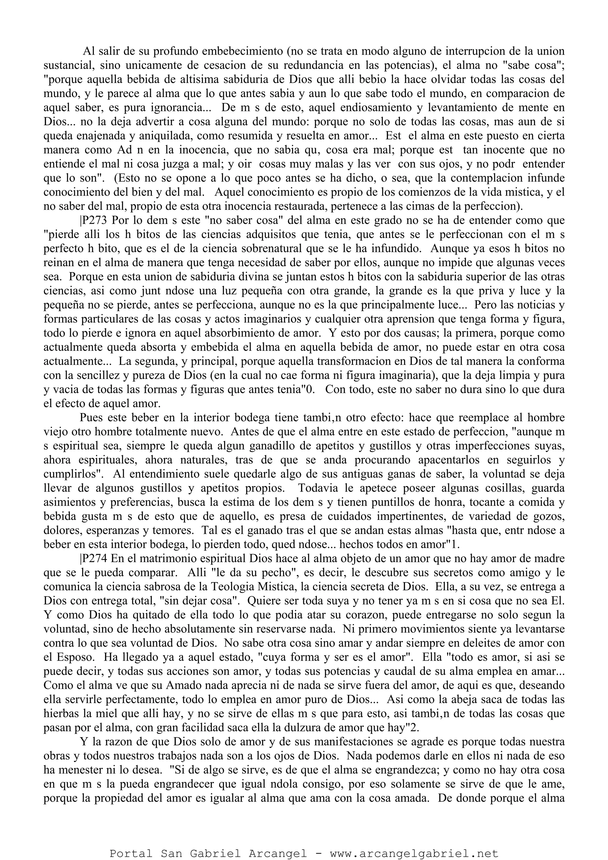 Al salir de su profundo embebecimiento (no se trata en modo alguno de interrupcion de la union
sustancial, sino unicamente de cesacion de su redundancia en las potencias), el alma no "sabe cosa";
"porque aquella bebida de altisima sabiduria de Dios que alli bebio la hace olvidar todas las cosas del
mundo, y le parece al alma que lo que antes sabia y aun lo que sabe todo el mundo, en comparacion de
aquel saber, es pura ignorancia... De m s de esto, aquel endiosamiento y levantamiento de mente en
Dios... no la deja advertir a cosa alguna del mundo: porque no solo de todas las cosas, mas aun de si
queda enajenada y aniquilada, como resumida y resuelta en amor... Est el alma en este puesto en cierta
manera como Ad n en la inocencia, que no sabia qu‚ cosa era mal; porque est tan inocente que no
entiende el mal ni cosa juzga a mal; y oir cosas muy malas y las ver con sus ojos, y no podr entender
que lo son". (Esto no se opone a lo que poco antes se ha dicho, o sea, que la contemplacion infunde
conocimiento del bien y del mal. Aquel conocimiento es propio de los comienzos de la vida mistica, y el
no saber del mal, propio de esta otra inocencia restaurada, pertenece a las cimas de la perfeccion).
|P273 Por lo dem s este "no saber cosa" del alma en este grado no se ha de entender como que
"pierde alli los h bitos de las ciencias adquisitos que tenia, que antes se le perfeccionan con el m s
perfecto h bito, que es el de la ciencia sobrenatural que se le ha infundido. Aunque ya esos h bitos no
reinan en el alma de manera que tenga necesidad de saber por ellos, aunque no impide que algunas veces
sea. Porque en esta union de sabiduria divina se juntan estos h bitos con la sabiduria superior de las otras
ciencias, asi como junt ndose una luz pequeña con otra grande, la grande es la que priva y luce y la
pequeña no se pierde, antes se perfecciona, aunque no es la que principalmente luce... Pero las noticias y
formas particulares de las cosas y actos imaginarios y cualquier otra aprension que tenga forma y figura,
todo lo pierde e ignora en aquel absorbimiento de amor. Y esto por dos causas; la primera, porque como
actualmente queda absorta y embebida el alma en aquella bebida de amor, no puede estar en otra cosa
actualmente... La segunda, y principal, porque aquella transformacion en Dios de tal manera la conforma
con la sencillez y pureza de Dios (en la cual no cae forma ni figura imaginaria), que la deja limpia y pura
y vacia de todas las formas y figuras que antes tenia"0. Con todo, este no saber no dura sino lo que dura
el efecto de aquel amor.
Pues este beber en la interior bodega tiene tambi‚n otro efecto: hace que reemplace al hombre
viejo otro hombre totalmente nuevo. Antes de que el alma entre en este estado de perfeccion, "aunque m
s espiritual sea, siempre le queda algun ganadillo de apetitos y gustillos y otras imperfecciones suyas,
ahora espirituales, ahora naturales, tras de que se anda procurando apacentarlos en seguirlos y
cumplirlos". Al entendimiento suele quedarle algo de sus antiguas ganas de saber, la voluntad se deja
llevar de algunos gustillos y apetitos propios. Todavia le apetece poseer algunas cosillas, guarda
asimientos y preferencias, busca la estima de los dem s y tienen puntillos de honra, tocante a comida y
bebida gusta m s de esto que de aquello, es presa de cuidados impertinentes, de variedad de gozos,
dolores, esperanzas y temores. Tal es el ganado tras el que se andan estas almas "hasta que, entr ndose a
beber en esta interior bodega, lo pierden todo, qued ndose... hechos todos en amor"1.
|P274 En el matrimonio espiritual Dios hace al alma objeto de un amor que no hay amor de madre
que se le pueda comparar. Alli "le da su pecho", es decir, le descubre sus secretos como amigo y le
comunica la ciencia sabrosa de la Teologia Mistica, la ciencia secreta de Dios. Ella, a su vez, se entrega a
Dios con entrega total, "sin dejar cosa". Quiere ser toda suya y no tener ya m s en si cosa que no sea El.
Y como Dios ha quitado de ella todo lo que podia atar su corazon, puede entregarse no solo segun la
voluntad, sino de hecho absolutamente sin reservarse nada. Ni primero movimientos siente ya levantarse
contra lo que sea voluntad de Dios. No sabe otra cosa sino amar y andar siempre en deleites de amor con
el Esposo. Ha llegado ya a aquel estado, "cuya forma y ser es el amor". Ella "todo es amor, si asi se
puede decir, y todas sus acciones son amor, y todas sus potencias y caudal de su alma emplea en amar...
Como el alma ve que su Amado nada aprecia ni de nada se sirve fuera del amor, de aqui es que, deseando
ella servirle perfectamente, todo lo emplea en amor puro de Dios... Asi como la abeja saca de todas las
hierbas la miel que alli hay, y no se sirve de ellas m s que para esto, asi tambi‚n de todas las cosas que
pasan por el alma, con gran facilidad saca ella la dulzura de amor que hay"2.
Y la razon de que Dios solo de amor y de sus manifestaciones se agrade es porque todas nuestra
obras y todos nuestros trabajos nada son a los ojos de Dios. Nada podemos darle en ellos ni nada de eso
ha menester ni lo desea. "Si de algo se sirve, es de que el alma se engrandezca; y como no hay otra cosa
en que m s la pueda engrandecer que igual ndola consigo, por eso solamente se sirve de que le ame,
porque la propiedad del amor es igualar al alma que ama con la cosa amada. De donde porque el alma
Portal San Gabriel Arcangel - www.arcangelgabriel.net
 
