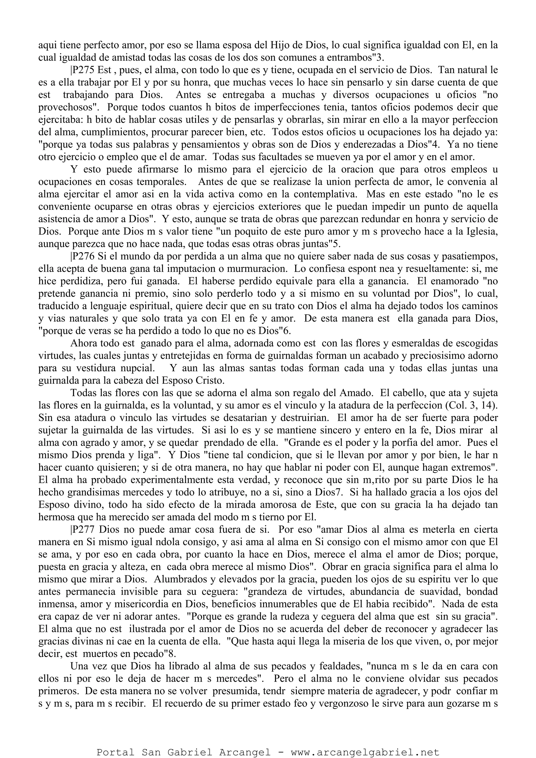 aqui tiene perfecto amor, por eso se llama esposa del Hijo de Dios, lo cual significa igualdad con El, en la
cual igualdad de amistad todas las cosas de los dos son comunes a entrambos"3.
|P275 Est , pues, el alma, con todo lo que es y tiene, ocupada en el servicio de Dios. Tan natural le
es a ella trabajar por El y por su honra, que muchas veces lo hace sin pensarlo y sin darse cuenta de que
est trabajando para Dios. Antes se entregaba a muchas y diversos ocupaciones u oficios "no
provechosos". Porque todos cuantos h bitos de imperfecciones tenia, tantos oficios podemos decir que
ejercitaba: h bito de hablar cosas utiles y de pensarlas y obrarlas, sin mirar en ello a la mayor perfeccion
del alma, cumplimientos, procurar parecer bien, etc. Todos estos oficios u ocupaciones los ha dejado ya:
"porque ya todas sus palabras y pensamientos y obras son de Dios y enderezadas a Dios"4. Ya no tiene
otro ejercicio o empleo que el de amar. Todas sus facultades se mueven ya por el amor y en el amor.
Y esto puede afirmarse lo mismo para el ejercicio de la oracion que para otros empleos u
ocupaciones en cosas temporales. Antes de que se realizase la union perfecta de amor, le convenia al
alma ejercitar el amor asi en la vida activa como en la contemplativa. Mas en este estado "no le es
conveniente ocuparse en otras obras y ejercicios exteriores que le puedan impedir un punto de aquella
asistencia de amor a Dios". Y esto, aunque se trata de obras que parezcan redundar en honra y servicio de
Dios. Porque ante Dios m s valor tiene "un poquito de este puro amor y m s provecho hace a la Iglesia,
aunque parezca que no hace nada, que todas esas otras obras juntas"5.
|P276 Si el mundo da por perdida a un alma que no quiere saber nada de sus cosas y pasatiempos,
ella acepta de buena gana tal imputacion o murmuracion. Lo confiesa espont nea y resueltamente: si, me
hice perdidiza, pero fui ganada. El haberse perdido equivale para ella a ganancia. El enamorado "no
pretende ganancia ni premio, sino solo perderlo todo y a si mismo en su voluntad por Dios", lo cual,
traducido a lenguaje espiritual, quiere decir que en su trato con Dios el alma ha dejado todos los caminos
y vias naturales y que solo trata ya con El en fe y amor. De esta manera est ella ganada para Dios,
"porque de veras se ha perdido a todo lo que no es Dios"6.
Ahora todo est ganado para el alma, adornada como est con las flores y esmeraldas de escogidas
virtudes, las cuales juntas y entretejidas en forma de guirnaldas forman un acabado y preciosisimo adorno
para su vestidura nupcial. Y aun las almas santas todas forman cada una y todas ellas juntas una
guirnalda para la cabeza del Esposo Cristo.
Todas las flores con las que se adorna el alma son regalo del Amado. El cabello, que ata y sujeta
las flores en la guirnalda, es la voluntad, y su amor es el vinculo y la atadura de la perfeccion (Col. 3, 14).
Sin esa atadura o vinculo las virtudes se desatarian y destruirian. El amor ha de ser fuerte para poder
sujetar la guirnalda de las virtudes. Si asi lo es y se mantiene sincero y entero en la fe, Dios mirar al
alma con agrado y amor, y se quedar prendado de ella. "Grande es el poder y la porfia del amor. Pues el
mismo Dios prenda y liga". Y Dios "tiene tal condicion, que si le llevan por amor y por bien, le har n
hacer cuanto quisieren; y si de otra manera, no hay que hablar ni poder con El, aunque hagan extremos".
El alma ha probado experimentalmente esta verdad, y reconoce que sin m‚rito por su parte Dios le ha
hecho grandisimas mercedes y todo lo atribuye, no a si, sino a Dios7. Si ha hallado gracia a los ojos del
Esposo divino, todo ha sido efecto de la mirada amorosa de Este, que con su gracia la ha dejado tan
hermosa que ha merecido ser amada del modo m s tierno por El.
|P277 Dios no puede amar cosa fuera de si. Por eso "amar Dios al alma es meterla en cierta
manera en Si mismo igual ndola consigo, y asi ama al alma en Si consigo con el mismo amor con que El
se ama, y por eso en cada obra, por cuanto la hace en Dios, merece el alma el amor de Dios; porque,
puesta en gracia y alteza, en cada obra merece al mismo Dios". Obrar en gracia significa para el alma lo
mismo que mirar a Dios. Alumbrados y elevados por la gracia, pueden los ojos de su espiritu ver lo que
antes permanecia invisible para su ceguera: "grandeza de virtudes, abundancia de suavidad, bondad
inmensa, amor y misericordia en Dios, beneficios innumerables que de El habia recibido". Nada de esta
era capaz de ver ni adorar antes. "Porque es grande la rudeza y ceguera del alma que est sin su gracia".
El alma que no est ilustrada por el amor de Dios no se acuerda del deber de reconocer y agradecer las
gracias divinas ni cae en la cuenta de ella. "Que hasta aqui llega la miseria de los que viven, o, por mejor
decir, est muertos en pecado"8.
Una vez que Dios ha librado al alma de sus pecados y fealdades, "nunca m s le da en cara con
ellos ni por eso le deja de hacer m s mercedes". Pero el alma no le conviene olvidar sus pecados
primeros. De esta manera no se volver presumida, tendr siempre materia de agradecer, y podr confiar m
s y m s, para m s recibir. El recuerdo de su primer estado feo y vergonzoso le sirve para aun gozarse m s
Portal San Gabriel Arcangel - www.arcangelgabriel.net
 