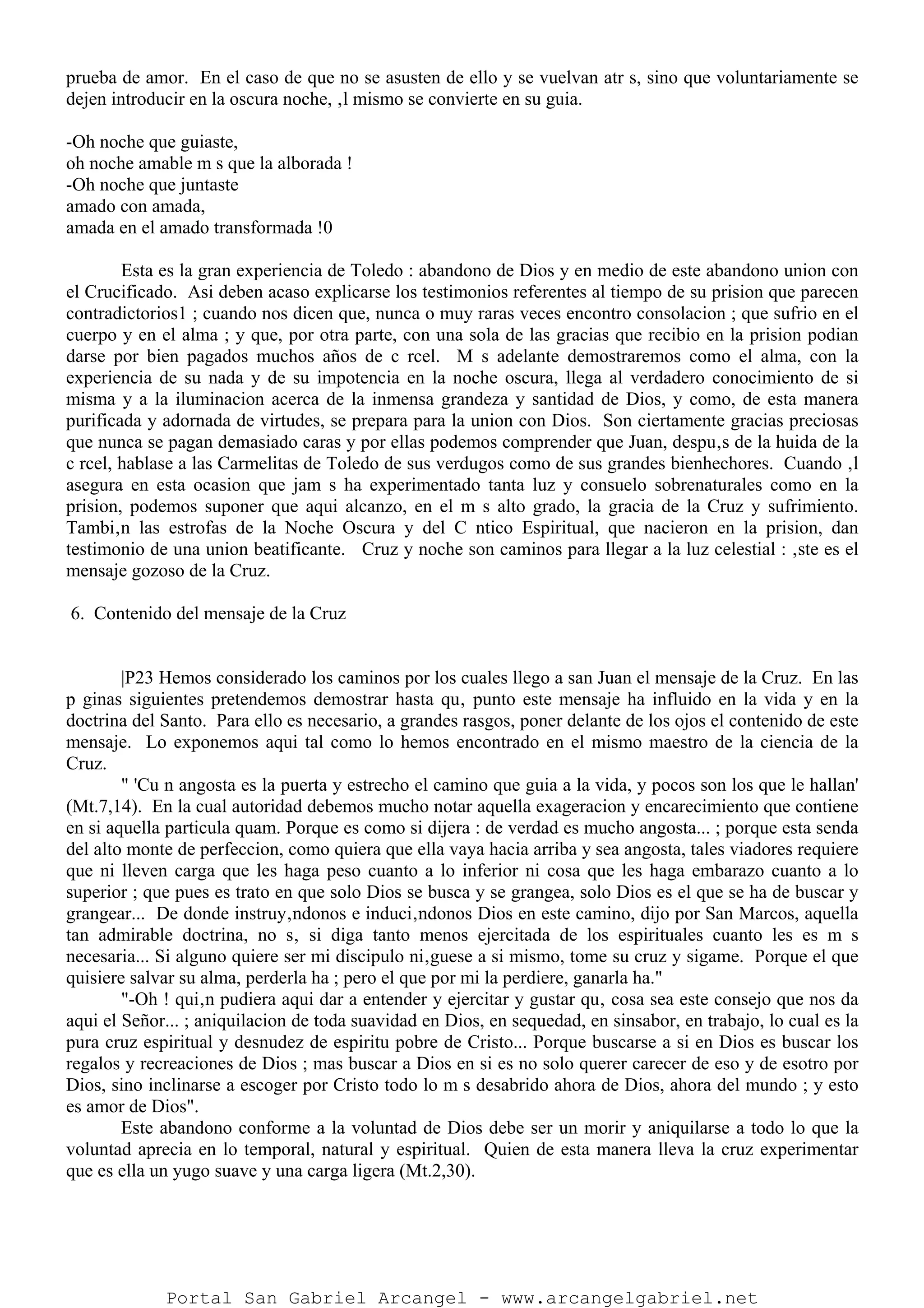 prueba de amor. En el caso de que no se asusten de ello y se vuelvan atr s, sino que voluntariamente se
dejen introducir en la oscura noche, ‚l mismo se convierte en su guia.
-Oh noche que guiaste,
oh noche amable m s que la alborada !
-Oh noche que juntaste
amado con amada,
amada en el amado transformada !0
Esta es la gran experiencia de Toledo : abandono de Dios y en medio de este abandono union con
el Crucificado. Asi deben acaso explicarse los testimonios referentes al tiempo de su prision que parecen
contradictorios1 ; cuando nos dicen que, nunca o muy raras veces encontro consolacion ; que sufrio en el
cuerpo y en el alma ; y que, por otra parte, con una sola de las gracias que recibio en la prision podian
darse por bien pagados muchos años de c rcel. M s adelante demostraremos como el alma, con la
experiencia de su nada y de su impotencia en la noche oscura, llega al verdadero conocimiento de si
misma y a la iluminacion acerca de la inmensa grandeza y santidad de Dios, y como, de esta manera
purificada y adornada de virtudes, se prepara para la union con Dios. Son ciertamente gracias preciosas
que nunca se pagan demasiado caras y por ellas podemos comprender que Juan, despu‚s de la huida de la
c rcel, hablase a las Carmelitas de Toledo de sus verdugos como de sus grandes bienhechores. Cuando ‚l
asegura en esta ocasion que jam s ha experimentado tanta luz y consuelo sobrenaturales como en la
prision, podemos suponer que aqui alcanzo, en el m s alto grado, la gracia de la Cruz y sufrimiento.
Tambi‚n las estrofas de la Noche Oscura y del C ntico Espiritual, que nacieron en la prision, dan
testimonio de una union beatificante. Cruz y noche son caminos para llegar a la luz celestial : ‚ste es el
mensaje gozoso de la Cruz.
6. Contenido del mensaje de la Cruz
|P23 Hemos considerado los caminos por los cuales llego a san Juan el mensaje de la Cruz. En las
p ginas siguientes pretendemos demostrar hasta qu‚ punto este mensaje ha influido en la vida y en la
doctrina del Santo. Para ello es necesario, a grandes rasgos, poner delante de los ojos el contenido de este
mensaje. Lo exponemos aqui tal como lo hemos encontrado en el mismo maestro de la ciencia de la
Cruz.
" 'Cu n angosta es la puerta y estrecho el camino que guia a la vida, y pocos son los que le hallan'
(Mt.7,14). En la cual autoridad debemos mucho notar aquella exageracion y encarecimiento que contiene
en si aquella particula quam. Porque es como si dijera : de verdad es mucho angosta... ; porque esta senda
del alto monte de perfeccion, como quiera que ella vaya hacia arriba y sea angosta, tales viadores requiere
que ni lleven carga que les haga peso cuanto a lo inferior ni cosa que les haga embarazo cuanto a lo
superior ; que pues es trato en que solo Dios se busca y se grangea, solo Dios es el que se ha de buscar y
grangear... De donde instruy‚ndonos e induci‚ndonos Dios en este camino, dijo por San Marcos, aquella
tan admirable doctrina, no s‚ si diga tanto menos ejercitada de los espirituales cuanto les es m s
necesaria... Si alguno quiere ser mi discipulo ni‚guese a si mismo, tome su cruz y sigame. Porque el que
quisiere salvar su alma, perderla ha ; pero el que por mi la perdiere, ganarla ha."
"-Oh ! qui‚n pudiera aqui dar a entender y ejercitar y gustar qu‚ cosa sea este consejo que nos da
aqui el Señor... ; aniquilacion de toda suavidad en Dios, en sequedad, en sinsabor, en trabajo, lo cual es la
pura cruz espiritual y desnudez de espiritu pobre de Cristo... Porque buscarse a si en Dios es buscar los
regalos y recreaciones de Dios ; mas buscar a Dios en si es no solo querer carecer de eso y de esotro por
Dios, sino inclinarse a escoger por Cristo todo lo m s desabrido ahora de Dios, ahora del mundo ; y esto
es amor de Dios".
Este abandono conforme a la voluntad de Dios debe ser un morir y aniquilarse a todo lo que la
voluntad aprecia en lo temporal, natural y espiritual. Quien de esta manera lleva la cruz experimentar
que es ella un yugo suave y una carga ligera (Mt.2,30).
Portal San Gabriel Arcangel - www.arcangelgabriel.net
 
