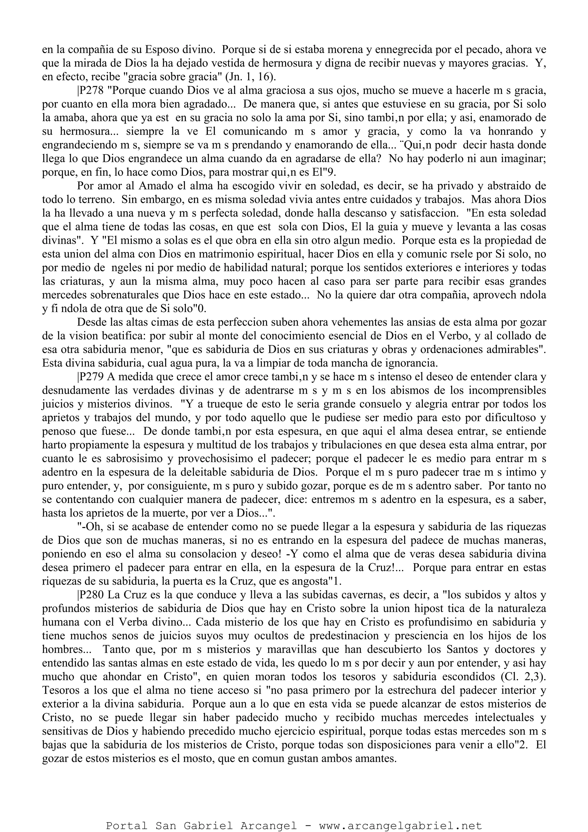en la compañia de su Esposo divino. Porque si de si estaba morena y ennegrecida por el pecado, ahora ve
que la mirada de Dios la ha dejado vestida de hermosura y digna de recibir nuevas y mayores gracias. Y,
en efecto, recibe "gracia sobre gracia" (Jn. 1, 16).
|P278 "Porque cuando Dios ve al alma graciosa a sus ojos, mucho se mueve a hacerle m s gracia,
por cuanto en ella mora bien agradado... De manera que, si antes que estuviese en su gracia, por Si solo
la amaba, ahora que ya est en su gracia no solo la ama por Si, sino tambi‚n por ella; y asi, enamorado de
su hermosura... siempre la ve El comunicando m s amor y gracia, y como la va honrando y
engrandeciendo m s, siempre se va m s prendando y enamorando de ella... ¨Qui‚n podr decir hasta donde
llega lo que Dios engrandece un alma cuando da en agradarse de ella? No hay poderlo ni aun imaginar;
porque, en fin, lo hace como Dios, para mostrar qui‚n es El"9.
Por amor al Amado el alma ha escogido vivir en soledad, es decir, se ha privado y abstraido de
todo lo terreno. Sin embargo, en es misma soledad vivia antes entre cuidados y trabajos. Mas ahora Dios
la ha llevado a una nueva y m s perfecta soledad, donde halla descanso y satisfaccion. "En esta soledad
que el alma tiene de todas las cosas, en que est sola con Dios, El la guia y mueve y levanta a las cosas
divinas". Y "El mismo a solas es el que obra en ella sin otro algun medio. Porque esta es la propiedad de
esta union del alma con Dios en matrimonio espiritual, hacer Dios en ella y comunic rsele por Si solo, no
por medio de ngeles ni por medio de habilidad natural; porque los sentidos exteriores e interiores y todas
las criaturas, y aun la misma alma, muy poco hacen al caso para ser parte para recibir esas grandes
mercedes sobrenaturales que Dios hace en este estado... No la quiere dar otra compañia, aprovech ndola
y fi ndola de otra que de Si solo"0.
Desde las altas cimas de esta perfeccion suben ahora vehementes las ansias de esta alma por gozar
de la vision beatifica: por subir al monte del conocimiento esencial de Dios en el Verbo, y al collado de
esa otra sabiduria menor, "que es sabiduria de Dios en sus criaturas y obras y ordenaciones admirables".
Esta divina sabiduria, cual agua pura, la va a limpiar de toda mancha de ignorancia.
|P279 A medida que crece el amor crece tambi‚n y se hace m s intenso el deseo de entender clara y
desnudamente las verdades divinas y de adentrarse m s y m s en los abismos de los incomprensibles
juicios y misterios divinos. "Y a trueque de esto le seria grande consuelo y alegria entrar por todos los
aprietos y trabajos del mundo, y por todo aquello que le pudiese ser medio para esto por dificultoso y
penoso que fuese... De donde tambi‚n por esta espesura, en que aqui el alma desea entrar, se entiende
harto propiamente la espesura y multitud de los trabajos y tribulaciones en que desea esta alma entrar, por
cuanto le es sabrosisimo y provechosisimo el padecer; porque el padecer le es medio para entrar m s
adentro en la espesura de la deleitable sabiduria de Dios. Porque el m s puro padecer trae m s intimo y
puro entender, y, por consiguiente, m s puro y subido gozar, porque es de m s adentro saber. Por tanto no
se contentando con cualquier manera de padecer, dice: entremos m s adentro en la espesura, es a saber,
hasta los aprietos de la muerte, por ver a Dios...".
"-Oh, si se acabase de entender como no se puede llegar a la espesura y sabiduria de las riquezas
de Dios que son de muchas maneras, si no es entrando en la espesura del padece de muchas maneras,
poniendo en eso el alma su consolacion y deseo! -Y como el alma que de veras desea sabiduria divina
desea primero el padecer para entrar en ella, en la espesura de la Cruz!... Porque para entrar en estas
riquezas de su sabiduria, la puerta es la Cruz, que es angosta"1.
|P280 La Cruz es la que conduce y lleva a las subidas cavernas, es decir, a "los subidos y altos y
profundos misterios de sabiduria de Dios que hay en Cristo sobre la union hipost tica de la naturaleza
humana con el Verba divino... Cada misterio de los que hay en Cristo es profundisimo en sabiduria y
tiene muchos senos de juicios suyos muy ocultos de predestinacion y presciencia en los hijos de los
hombres... Tanto que, por m s misterios y maravillas que han descubierto los Santos y doctores y
entendido las santas almas en este estado de vida, les quedo lo m s por decir y aun por entender, y asi hay
mucho que ahondar en Cristo", en quien moran todos los tesoros y sabiduria escondidos (Cl. 2,3).
Tesoros a los que el alma no tiene acceso si "no pasa primero por la estrechura del padecer interior y
exterior a la divina sabiduria. Porque aun a lo que en esta vida se puede alcanzar de estos misterios de
Cristo, no se puede llegar sin haber padecido mucho y recibido muchas mercedes intelectuales y
sensitivas de Dios y habiendo precedido mucho ejercicio espiritual, porque todas estas mercedes son m s
bajas que la sabiduria de los misterios de Cristo, porque todas son disposiciones para venir a ello"2. El
gozar de estos misterios es el mosto, que en comun gustan ambos amantes.
Portal San Gabriel Arcangel - www.arcangelgabriel.net
 