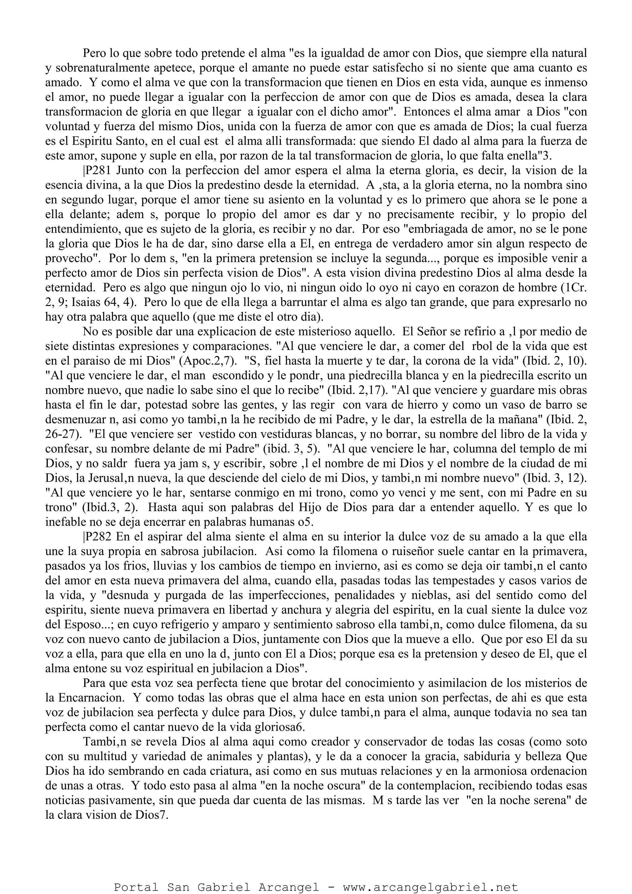 Pero lo que sobre todo pretende el alma "es la igualdad de amor con Dios, que siempre ella natural
y sobrenaturalmente apetece, porque el amante no puede estar satisfecho si no siente que ama cuanto es
amado. Y como el alma ve que con la transformacion que tienen en Dios en esta vida, aunque es inmenso
el amor, no puede llegar a igualar con la perfeccion de amor con que de Dios es amada, desea la clara
transformacion de gloria en que llegar a igualar con el dicho amor". Entonces el alma amar a Dios "con
voluntad y fuerza del mismo Dios, unida con la fuerza de amor con que es amada de Dios; la cual fuerza
es el Espiritu Santo, en el cual est el alma alli transformada: que siendo El dado al alma para la fuerza de
este amor, supone y suple en ella, por razon de la tal transformacion de gloria, lo que falta enella"3.
|P281 Junto con la perfeccion del amor espera el alma la eterna gloria, es decir, la vision de la
esencia divina, a la que Dios la predestino desde la eternidad. A ‚sta, a la gloria eterna, no la nombra sino
en segundo lugar, porque el amor tiene su asiento en la voluntad y es lo primero que ahora se le pone a
ella delante; adem s, porque lo propio del amor es dar y no precisamente recibir, y lo propio del
entendimiento, que es sujeto de la gloria, es recibir y no dar. Por eso "embriagada de amor, no se le pone
la gloria que Dios le ha de dar, sino darse ella a El, en entrega de verdadero amor sin algun respecto de
provecho". Por lo dem s, "en la primera pretension se incluye la segunda..., porque es imposible venir a
perfecto amor de Dios sin perfecta vision de Dios". A esta vision divina predestino Dios al alma desde la
eternidad. Pero es algo que ningun ojo lo vio, ni ningun oido lo oyo ni cayo en corazon de hombre (1Cr.
2, 9; Isaias 64, 4). Pero lo que de ella llega a barruntar el alma es algo tan grande, que para expresarlo no
hay otra palabra que aquello (que me diste el otro dia).
No es posible dar una explicacion de este misterioso aquello. El Señor se refirio a ‚l por medio de
siete distintas expresiones y comparaciones. "Al que venciere le dar‚ a comer del rbol de la vida que est
en el paraiso de mi Dios" (Apoc.2,7). "S‚ fiel hasta la muerte y te dar‚ la corona de la vida" (Ibid. 2, 10).
"Al que venciere le dar‚ el man escondido y le pondr‚ una piedrecilla blanca y en la piedrecilla escrito un
nombre nuevo, que nadie lo sabe sino el que lo recibe" (Ibid. 2,17). "Al que venciere y guardare mis obras
hasta el fin le dar‚ potestad sobre las gentes, y las regir con vara de hierro y como un vaso de barro se
desmenuzar n, asi como yo tambi‚n la he recibido de mi Padre, y le dar‚ la estrella de la mañana" (Ibid. 2,
26-27). "El que venciere ser vestido con vestiduras blancas, y no borrar‚ su nombre del libro de la vida y
confesar‚ su nombre delante de mi Padre" (ibid. 3, 5). "Al que venciere le har‚ columna del templo de mi
Dios, y no saldr fuera ya jam s, y escribir‚ sobre ‚l el nombre de mi Dios y el nombre de la ciudad de mi
Dios, la Jerusal‚n nueva, la que desciende del cielo de mi Dios, y tambi‚n mi nombre nuevo" (Ibid. 3, 12).
"Al que venciere yo le har‚ sentarse conmigo en mi trono, como yo venci y me sent‚ con mi Padre en su
trono" (Ibid.3, 2). Hasta aqui son palabras del Hijo de Dios para dar a entender aquello. Y es que lo
inefable no se deja encerrar en palabras humanas o5.
|P282 En el aspirar del alma siente el alma en su interior la dulce voz de su amado a la que ella
une la suya propia en sabrosa jubilacion. Asi como la filomena o ruiseñor suele cantar en la primavera,
pasados ya los frios, lluvias y los cambios de tiempo en invierno, asi es como se deja oir tambi‚n el canto
del amor en esta nueva primavera del alma, cuando ella, pasadas todas las tempestades y casos varios de
la vida, y "desnuda y purgada de las imperfecciones, penalidades y nieblas, asi del sentido como del
espiritu, siente nueva primavera en libertad y anchura y alegria del espiritu, en la cual siente la dulce voz
del Esposo...; en cuyo refrigerio y amparo y sentimiento sabroso ella tambi‚n, como dulce filomena, da su
voz con nuevo canto de jubilacion a Dios, juntamente con Dios que la mueve a ello. Que por eso El da su
voz a ella, para que ella en uno la d‚ junto con El a Dios; porque esa es la pretension y deseo de El, que el
alma entone su voz espiritual en jubilacion a Dios".
Para que esta voz sea perfecta tiene que brotar del conocimiento y asimilacion de los misterios de
la Encarnacion. Y como todas las obras que el alma hace en esta union son perfectas, de ahi es que esta
voz de jubilacion sea perfecta y dulce para Dios, y dulce tambi‚n para el alma, aunque todavia no sea tan
perfecta como el cantar nuevo de la vida gloriosa6.
Tambi‚n se revela Dios al alma aqui como creador y conservador de todas las cosas (como soto
con su multitud y variedad de animales y plantas), y le da a conocer la gracia, sabiduria y belleza Que
Dios ha ido sembrando en cada criatura, asi como en sus mutuas relaciones y en la armoniosa ordenacion
de unas a otras. Y todo esto pasa al alma "en la noche oscura" de la contemplacion, recibiendo todas esas
noticias pasivamente, sin que pueda dar cuenta de las mismas. M s tarde las ver "en la noche serena" de
la clara vision de Dios7.
Portal San Gabriel Arcangel - www.arcangelgabriel.net
 