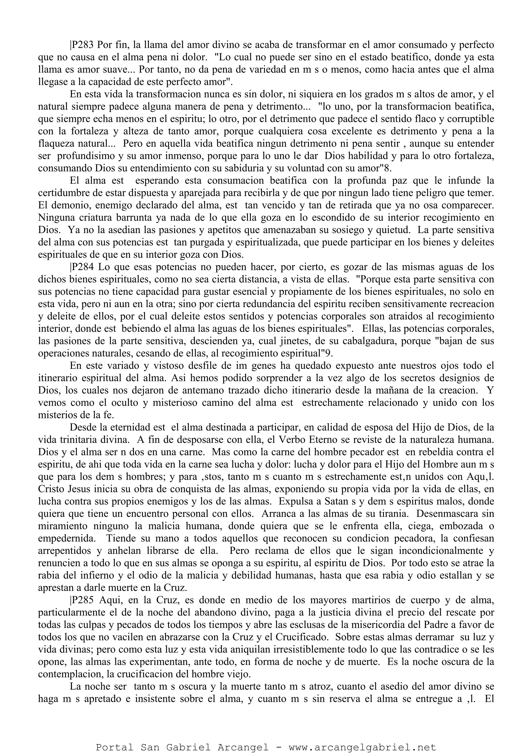 |P283 Por fin, la llama del amor divino se acaba de transformar en el amor consumado y perfecto
que no causa en el alma pena ni dolor. "Lo cual no puede ser sino en el estado beatifico, donde ya esta
llama es amor suave... Por tanto, no da pena de variedad en m s o menos, como hacia antes que el alma
llegase a la capacidad de este perfecto amor".
En esta vida la transformacion nunca es sin dolor, ni siquiera en los grados m s altos de amor, y el
natural siempre padece alguna manera de pena y detrimento... "lo uno, por la transformacion beatifica,
que siempre echa menos en el espiritu; lo otro, por el detrimento que padece el sentido flaco y corruptible
con la fortaleza y alteza de tanto amor, porque cualquiera cosa excelente es detrimento y pena a la
flaqueza natural... Pero en aquella vida beatifica ningun detrimento ni pena sentir , aunque su entender
ser profundisimo y su amor inmenso, porque para lo uno le dar Dios habilidad y para lo otro fortaleza,
consumando Dios su entendimiento con su sabiduria y su voluntad con su amor"8.
El alma est esperando esta consumacion beatifica con la profunda paz que le infunde la
certidumbre de estar dispuesta y aparejada para recibirla y de que por ningun lado tiene peligro que temer.
El demonio, enemigo declarado del alma, est tan vencido y tan de retirada que ya no osa comparecer.
Ninguna criatura barrunta ya nada de lo que ella goza en lo escondido de su interior recogimiento en
Dios. Ya no la asedian las pasiones y apetitos que amenazaban su sosiego y quietud. La parte sensitiva
del alma con sus potencias est tan purgada y espiritualizada, que puede participar en los bienes y deleites
espirituales de que en su interior goza con Dios.
|P284 Lo que esas potencias no pueden hacer, por cierto, es gozar de las mismas aguas de los
dichos bienes espirituales, como no sea cierta distancia, a vista de ellas. "Porque esta parte sensitiva con
sus potencias no tiene capacidad para gustar esencial y propiamente de los bienes espirituales, no solo en
esta vida, pero ni aun en la otra; sino por cierta redundancia del espiritu reciben sensitivamente recreacion
y deleite de ellos, por el cual deleite estos sentidos y potencias corporales son atraidos al recogimiento
interior, donde est bebiendo el alma las aguas de los bienes espirituales". Ellas, las potencias corporales,
las pasiones de la parte sensitiva, descienden ya, cual jinetes, de su cabalgadura, porque "bajan de sus
operaciones naturales, cesando de ellas, al recogimiento espiritual"9.
En este variado y vistoso desfile de im genes ha quedado expuesto ante nuestros ojos todo el
itinerario espiritual del alma. Asi hemos podido sorprender a la vez algo de los secretos designios de
Dios, los cuales nos dejaron de antemano trazado dicho itinerario desde la mañana de la creacion. Y
vemos como el oculto y misterioso camino del alma est estrechamente relacionado y unido con los
misterios de la fe.
Desde la eternidad est el alma destinada a participar, en calidad de esposa del Hijo de Dios, de la
vida trinitaria divina. A fin de desposarse con ella, el Verbo Eterno se reviste de la naturaleza humana.
Dios y el alma ser n dos en una carne. Mas como la carne del hombre pecador est en rebeldia contra el
espiritu, de ahi que toda vida en la carne sea lucha y dolor: lucha y dolor para el Hijo del Hombre aun m s
que para los dem s hombres; y para ‚stos, tanto m s cuanto m s estrechamente est‚n unidos con Aqu‚l.
Cristo Jesus inicia su obra de conquista de las almas, exponiendo su propia vida por la vida de ellas, en
lucha contra sus propios enemigos y los de las almas. Expulsa a Satan s y dem s espiritus malos, donde
quiera que tiene un encuentro personal con ellos. Arranca a las almas de su tirania. Desenmascara sin
miramiento ninguno la malicia humana, donde quiera que se le enfrenta ella, ciega, embozada o
empedernida. Tiende su mano a todos aquellos que reconocen su condicion pecadora, la confiesan
arrepentidos y anhelan librarse de ella. Pero reclama de ellos que le sigan incondicionalmente y
renuncien a todo lo que en sus almas se oponga a su espiritu, al espiritu de Dios. Por todo esto se atrae la
rabia del infierno y el odio de la malicia y debilidad humanas, hasta que esa rabia y odio estallan y se
aprestan a darle muerte en la Cruz.
|P285 Aqui, en la Cruz, es donde en medio de los mayores martirios de cuerpo y de alma,
particularmente el de la noche del abandono divino, paga a la justicia divina el precio del rescate por
todas las culpas y pecados de todos los tiempos y abre las esclusas de la misericordia del Padre a favor de
todos los que no vacilen en abrazarse con la Cruz y el Crucificado. Sobre estas almas derramar su luz y
vida divinas; pero como esta luz y esta vida aniquilan irresistiblemente todo lo que las contradice o se les
opone, las almas las experimentan, ante todo, en forma de noche y de muerte. Es la noche oscura de la
contemplacion, la crucificacion del hombre viejo.
La noche ser tanto m s oscura y la muerte tanto m s atroz, cuanto el asedio del amor divino se
haga m s apretado e insistente sobre el alma, y cuanto m s sin reserva el alma se entregue a ‚l. El
Portal San Gabriel Arcangel - www.arcangelgabriel.net
 