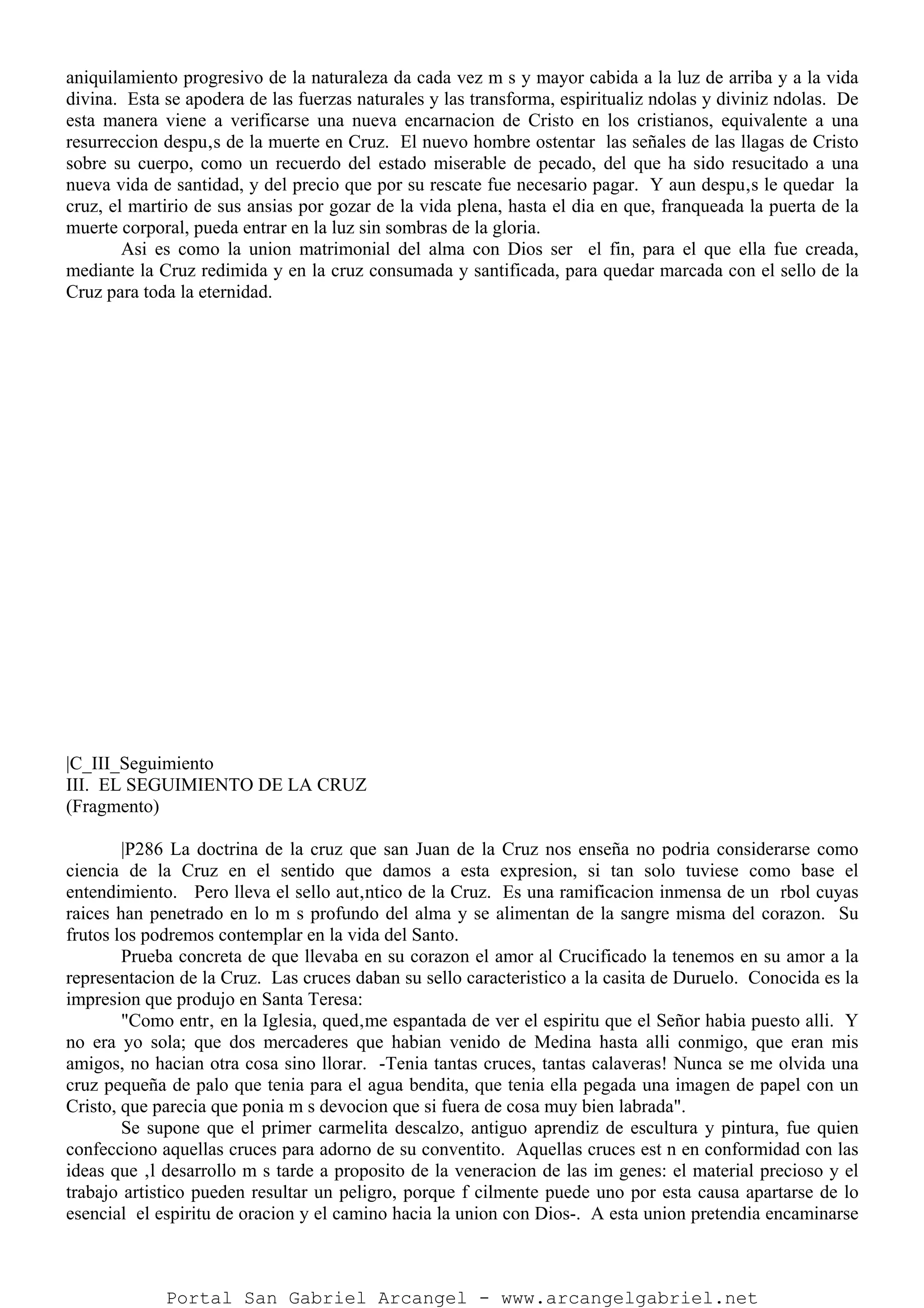 aniquilamiento progresivo de la naturaleza da cada vez m s y mayor cabida a la luz de arriba y a la vida
divina. Esta se apodera de las fuerzas naturales y las transforma, espiritualiz ndolas y diviniz ndolas. De
esta manera viene a verificarse una nueva encarnacion de Cristo en los cristianos, equivalente a una
resurreccion despu‚s de la muerte en Cruz. El nuevo hombre ostentar las señales de las llagas de Cristo
sobre su cuerpo, como un recuerdo del estado miserable de pecado, del que ha sido resucitado a una
nueva vida de santidad, y del precio que por su rescate fue necesario pagar. Y aun despu‚s le quedar la
cruz, el martirio de sus ansias por gozar de la vida plena, hasta el dia en que, franqueada la puerta de la
muerte corporal, pueda entrar en la luz sin sombras de la gloria.
Asi es como la union matrimonial del alma con Dios ser el fin, para el que ella fue creada,
mediante la Cruz redimida y en la cruz consumada y santificada, para quedar marcada con el sello de la
Cruz para toda la eternidad.
|C_III_Seguimiento
III. EL SEGUIMIENTO DE LA CRUZ
(Fragmento)
|P286 La doctrina de la cruz que san Juan de la Cruz nos enseña no podria considerarse como
ciencia de la Cruz en el sentido que damos a esta expresion, si tan solo tuviese como base el
entendimiento. Pero lleva el sello aut‚ntico de la Cruz. Es una ramificacion inmensa de un rbol cuyas
raices han penetrado en lo m s profundo del alma y se alimentan de la sangre misma del corazon. Su
frutos los podremos contemplar en la vida del Santo.
Prueba concreta de que llevaba en su corazon el amor al Crucificado la tenemos en su amor a la
representacion de la Cruz. Las cruces daban su sello caracteristico a la casita de Duruelo. Conocida es la
impresion que produjo en Santa Teresa:
"Como entr‚ en la Iglesia, qued‚me espantada de ver el espiritu que el Señor habia puesto alli. Y
no era yo sola; que dos mercaderes que habian venido de Medina hasta alli conmigo, que eran mis
amigos, no hacian otra cosa sino llorar. -Tenia tantas cruces, tantas calaveras! Nunca se me olvida una
cruz pequeña de palo que tenia para el agua bendita, que tenia ella pegada una imagen de papel con un
Cristo, que parecia que ponia m s devocion que si fuera de cosa muy bien labrada".
Se supone que el primer carmelita descalzo, antiguo aprendiz de escultura y pintura, fue quien
confecciono aquellas cruces para adorno de su conventito. Aquellas cruces est n en conformidad con las
ideas que ‚l desarrollo m s tarde a proposito de la veneracion de las im genes: el material precioso y el
trabajo artistico pueden resultar un peligro, porque f cilmente puede uno por esta causa apartarse de lo
esencial el espiritu de oracion y el camino hacia la union con Dios-. A esta union pretendia encaminarse
Portal San Gabriel Arcangel - www.arcangelgabriel.net
 