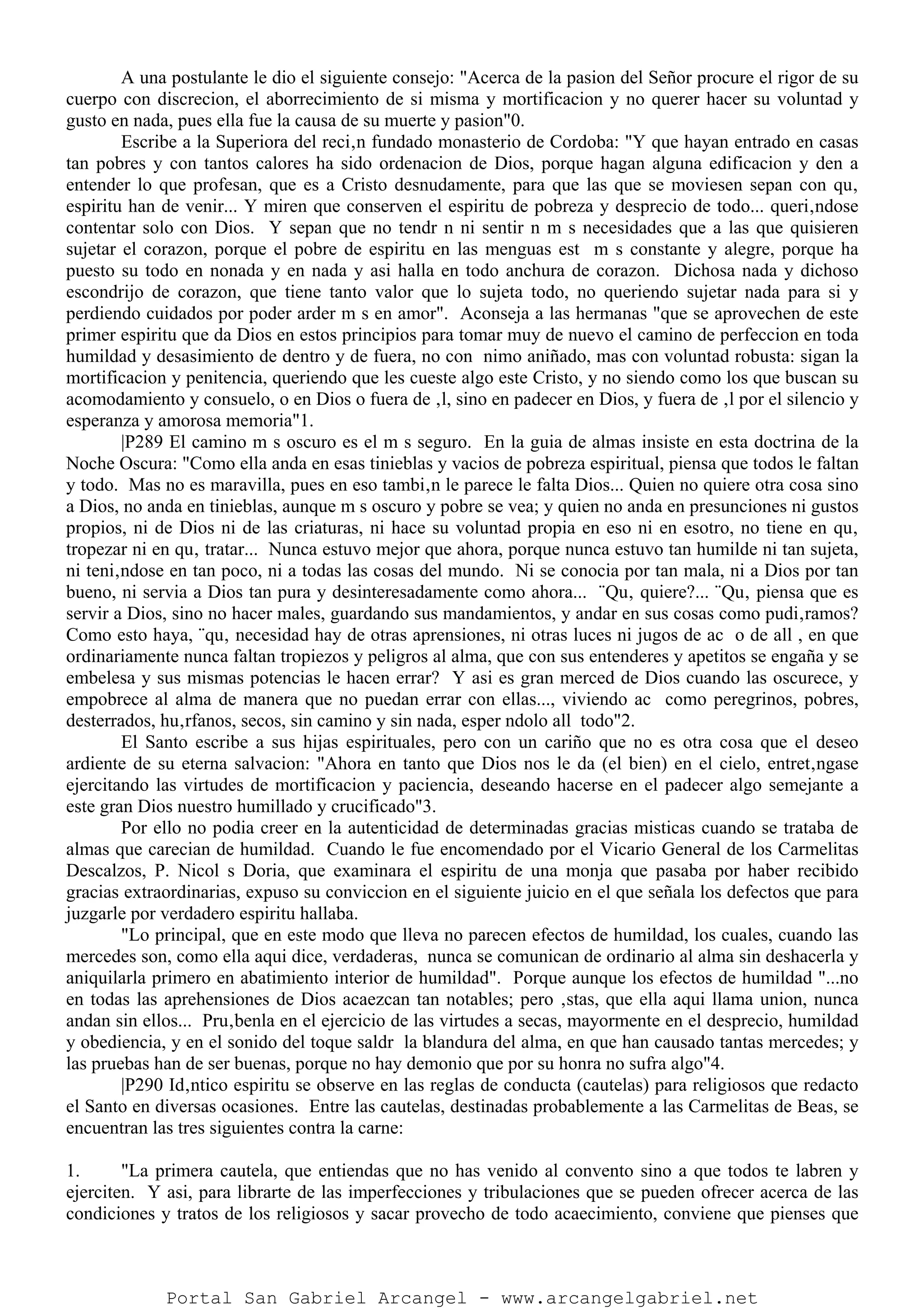 A una postulante le dio el siguiente consejo: "Acerca de la pasion del Señor procure el rigor de su
cuerpo con discrecion, el aborrecimiento de si misma y mortificacion y no querer hacer su voluntad y
gusto en nada, pues ella fue la causa de su muerte y pasion"0.
Escribe a la Superiora del reci‚n fundado monasterio de Cordoba: "Y que hayan entrado en casas
tan pobres y con tantos calores ha sido ordenacion de Dios, porque hagan alguna edificacion y den a
entender lo que profesan, que es a Cristo desnudamente, para que las que se moviesen sepan con qu‚
espiritu han de venir... Y miren que conserven el espiritu de pobreza y desprecio de todo... queri‚ndose
contentar solo con Dios. Y sepan que no tendr n ni sentir n m s necesidades que a las que quisieren
sujetar el corazon, porque el pobre de espiritu en las menguas est m s constante y alegre, porque ha
puesto su todo en nonada y en nada y asi halla en todo anchura de corazon. Dichosa nada y dichoso
escondrijo de corazon, que tiene tanto valor que lo sujeta todo, no queriendo sujetar nada para si y
perdiendo cuidados por poder arder m s en amor". Aconseja a las hermanas "que se aprovechen de este
primer espiritu que da Dios en estos principios para tomar muy de nuevo el camino de perfeccion en toda
humildad y desasimiento de dentro y de fuera, no con nimo aniñado, mas con voluntad robusta: sigan la
mortificacion y penitencia, queriendo que les cueste algo este Cristo, y no siendo como los que buscan su
acomodamiento y consuelo, o en Dios o fuera de ‚l, sino en padecer en Dios, y fuera de ‚l por el silencio y
esperanza y amorosa memoria"1.
|P289 El camino m s oscuro es el m s seguro. En la guia de almas insiste en esta doctrina de la
Noche Oscura: "Como ella anda en esas tinieblas y vacios de pobreza espiritual, piensa que todos le faltan
y todo. Mas no es maravilla, pues en eso tambi‚n le parece le falta Dios... Quien no quiere otra cosa sino
a Dios, no anda en tinieblas, aunque m s oscuro y pobre se vea; y quien no anda en presunciones ni gustos
propios, ni de Dios ni de las criaturas, ni hace su voluntad propia en eso ni en esotro, no tiene en qu‚
tropezar ni en qu‚ tratar... Nunca estuvo mejor que ahora, porque nunca estuvo tan humilde ni tan sujeta,
ni teni‚ndose en tan poco, ni a todas las cosas del mundo. Ni se conocia por tan mala, ni a Dios por tan
bueno, ni servia a Dios tan pura y desinteresadamente como ahora... ¨Qu‚ quiere?... ¨Qu‚ piensa que es
servir a Dios, sino no hacer males, guardando sus mandamientos, y andar en sus cosas como pudi‚ramos?
Como esto haya, ¨qu‚ necesidad hay de otras aprensiones, ni otras luces ni jugos de ac o de all , en que
ordinariamente nunca faltan tropiezos y peligros al alma, que con sus entenderes y apetitos se engaña y se
embelesa y sus mismas potencias le hacen errar? Y asi es gran merced de Dios cuando las oscurece, y
empobrece al alma de manera que no puedan errar con ellas..., viviendo ac como peregrinos, pobres,
desterrados, hu‚rfanos, secos, sin camino y sin nada, esper ndolo all todo"2.
El Santo escribe a sus hijas espirituales, pero con un cariño que no es otra cosa que el deseo
ardiente de su eterna salvacion: "Ahora en tanto que Dios nos le da (el bien) en el cielo, entret‚ngase
ejercitando las virtudes de mortificacion y paciencia, deseando hacerse en el padecer algo semejante a
este gran Dios nuestro humillado y crucificado"3.
Por ello no podia creer en la autenticidad de determinadas gracias misticas cuando se trataba de
almas que carecian de humildad. Cuando le fue encomendado por el Vicario General de los Carmelitas
Descalzos, P. Nicol s Doria, que examinara el espiritu de una monja que pasaba por haber recibido
gracias extraordinarias, expuso su conviccion en el siguiente juicio en el que señala los defectos que para
juzgarle por verdadero espiritu hallaba.
"Lo principal, que en este modo que lleva no parecen efectos de humildad, los cuales, cuando las
mercedes son, como ella aqui dice, verdaderas, nunca se comunican de ordinario al alma sin deshacerla y
aniquilarla primero en abatimiento interior de humildad". Porque aunque los efectos de humildad "...no
en todas las aprehensiones de Dios acaezcan tan notables; pero ‚stas, que ella aqui llama union, nunca
andan sin ellos... Pru‚benla en el ejercicio de las virtudes a secas, mayormente en el desprecio, humildad
y obediencia, y en el sonido del toque saldr la blandura del alma, en que han causado tantas mercedes; y
las pruebas han de ser buenas, porque no hay demonio que por su honra no sufra algo"4.
|P290 Id‚ntico espiritu se observe en las reglas de conducta (cautelas) para religiosos que redacto
el Santo en diversas ocasiones. Entre las cautelas, destinadas probablemente a las Carmelitas de Beas, se
encuentran las tres siguientes contra la carne:
1. "La primera cautela, que entiendas que no has venido al convento sino a que todos te labren y
ejerciten. Y asi, para librarte de las imperfecciones y tribulaciones que se pueden ofrecer acerca de las
condiciones y tratos de los religiosos y sacar provecho de todo acaecimiento, conviene que pienses que
Portal San Gabriel Arcangel - www.arcangelgabriel.net
 