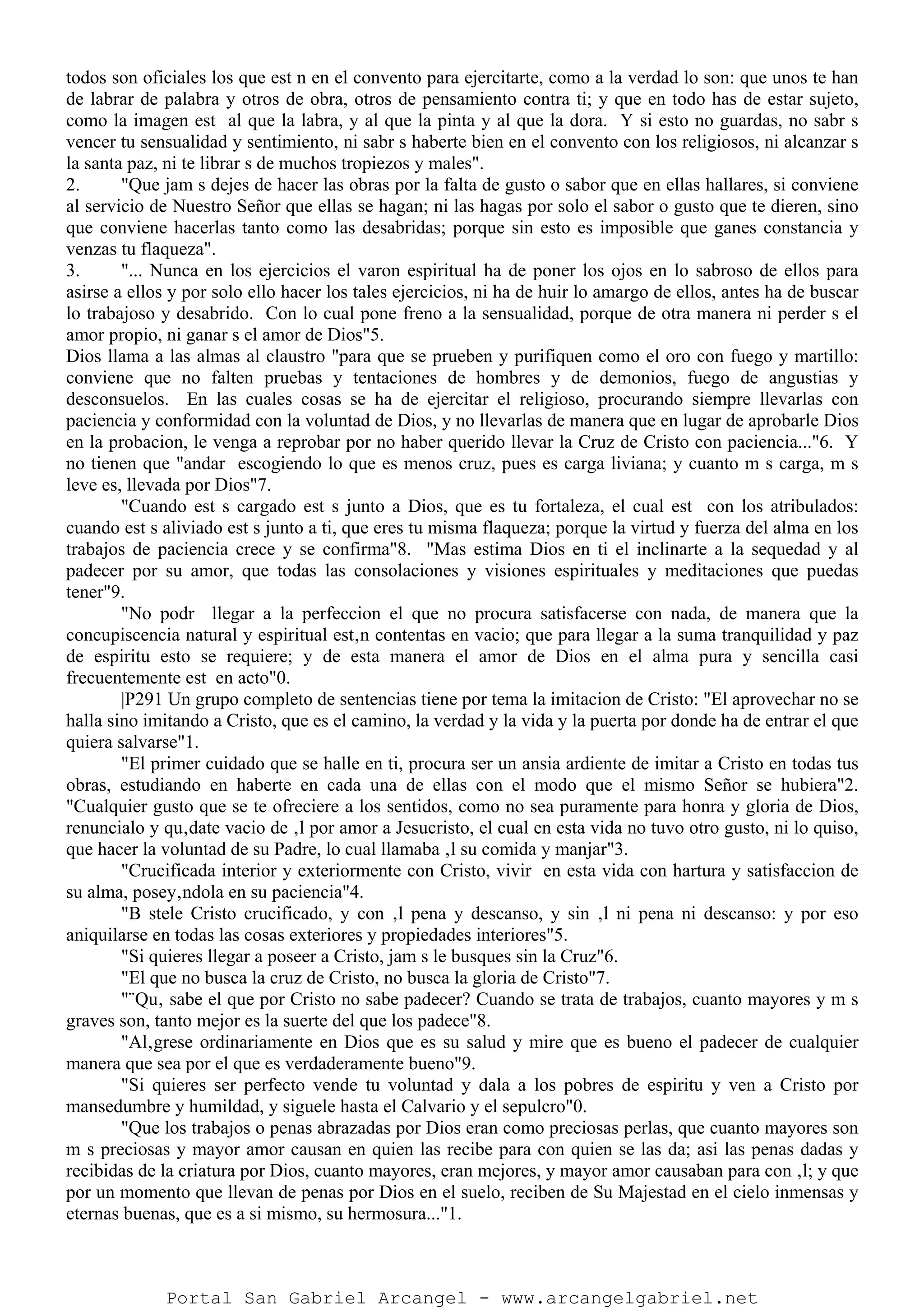 todos son oficiales los que est n en el convento para ejercitarte, como a la verdad lo son: que unos te han
de labrar de palabra y otros de obra, otros de pensamiento contra ti; y que en todo has de estar sujeto,
como la imagen est al que la labra, y al que la pinta y al que la dora. Y si esto no guardas, no sabr s
vencer tu sensualidad y sentimiento, ni sabr s haberte bien en el convento con los religiosos, ni alcanzar s
la santa paz, ni te librar s de muchos tropiezos y males".
2. "Que jam s dejes de hacer las obras por la falta de gusto o sabor que en ellas hallares, si conviene
al servicio de Nuestro Señor que ellas se hagan; ni las hagas por solo el sabor o gusto que te dieren, sino
que conviene hacerlas tanto como las desabridas; porque sin esto es imposible que ganes constancia y
venzas tu flaqueza".
3. "... Nunca en los ejercicios el varon espiritual ha de poner los ojos en lo sabroso de ellos para
asirse a ellos y por solo ello hacer los tales ejercicios, ni ha de huir lo amargo de ellos, antes ha de buscar
lo trabajoso y desabrido. Con lo cual pone freno a la sensualidad, porque de otra manera ni perder s el
amor propio, ni ganar s el amor de Dios"5.
Dios llama a las almas al claustro "para que se prueben y purifiquen como el oro con fuego y martillo:
conviene que no falten pruebas y tentaciones de hombres y de demonios, fuego de angustias y
desconsuelos. En las cuales cosas se ha de ejercitar el religioso, procurando siempre llevarlas con
paciencia y conformidad con la voluntad de Dios, y no llevarlas de manera que en lugar de aprobarle Dios
en la probacion, le venga a reprobar por no haber querido llevar la Cruz de Cristo con paciencia..."6. Y
no tienen que "andar escogiendo lo que es menos cruz, pues es carga liviana; y cuanto m s carga, m s
leve es, llevada por Dios"7.
"Cuando est s cargado est s junto a Dios, que es tu fortaleza, el cual est con los atribulados:
cuando est s aliviado est s junto a ti, que eres tu misma flaqueza; porque la virtud y fuerza del alma en los
trabajos de paciencia crece y se confirma"8. "Mas estima Dios en ti el inclinarte a la sequedad y al
padecer por su amor, que todas las consolaciones y visiones espirituales y meditaciones que puedas
tener"9.
"No podr llegar a la perfeccion el que no procura satisfacerse con nada, de manera que la
concupiscencia natural y espiritual est‚n contentas en vacio; que para llegar a la suma tranquilidad y paz
de espiritu esto se requiere; y de esta manera el amor de Dios en el alma pura y sencilla casi
frecuentemente est en acto"0.
|P291 Un grupo completo de sentencias tiene por tema la imitacion de Cristo: "El aprovechar no se
halla sino imitando a Cristo, que es el camino, la verdad y la vida y la puerta por donde ha de entrar el que
quiera salvarse"1.
"El primer cuidado que se halle en ti, procura ser un ansia ardiente de imitar a Cristo en todas tus
obras, estudiando en haberte en cada una de ellas con el modo que el mismo Señor se hubiera"2.
"Cualquier gusto que se te ofreciere a los sentidos, como no sea puramente para honra y gloria de Dios,
renuncialo y qu‚date vacio de ‚l por amor a Jesucristo, el cual en esta vida no tuvo otro gusto, ni lo quiso,
que hacer la voluntad de su Padre, lo cual llamaba ‚l su comida y manjar"3.
"Crucificada interior y exteriormente con Cristo, vivir en esta vida con hartura y satisfaccion de
su alma, posey‚ndola en su paciencia"4.
"B stele Cristo crucificado, y con ‚l pena y descanso, y sin ‚l ni pena ni descanso: y por eso
aniquilarse en todas las cosas exteriores y propiedades interiores"5.
"Si quieres llegar a poseer a Cristo, jam s le busques sin la Cruz"6.
"El que no busca la cruz de Cristo, no busca la gloria de Cristo"7.
"¨Qu‚ sabe el que por Cristo no sabe padecer? Cuando se trata de trabajos, cuanto mayores y m s
graves son, tanto mejor es la suerte del que los padece"8.
"Al‚grese ordinariamente en Dios que es su salud y mire que es bueno el padecer de cualquier
manera que sea por el que es verdaderamente bueno"9.
"Si quieres ser perfecto vende tu voluntad y dala a los pobres de espiritu y ven a Cristo por
mansedumbre y humildad, y siguele hasta el Calvario y el sepulcro"0.
"Que los trabajos o penas abrazadas por Dios eran como preciosas perlas, que cuanto mayores son
m s preciosas y mayor amor causan en quien las recibe para con quien se las da; asi las penas dadas y
recibidas de la criatura por Dios, cuanto mayores, eran mejores, y mayor amor causaban para con ‚l; y que
por un momento que llevan de penas por Dios en el suelo, reciben de Su Majestad en el cielo inmensas y
eternas buenas, que es a si mismo, su hermosura..."1.
Portal San Gabriel Arcangel - www.arcangelgabriel.net
 
