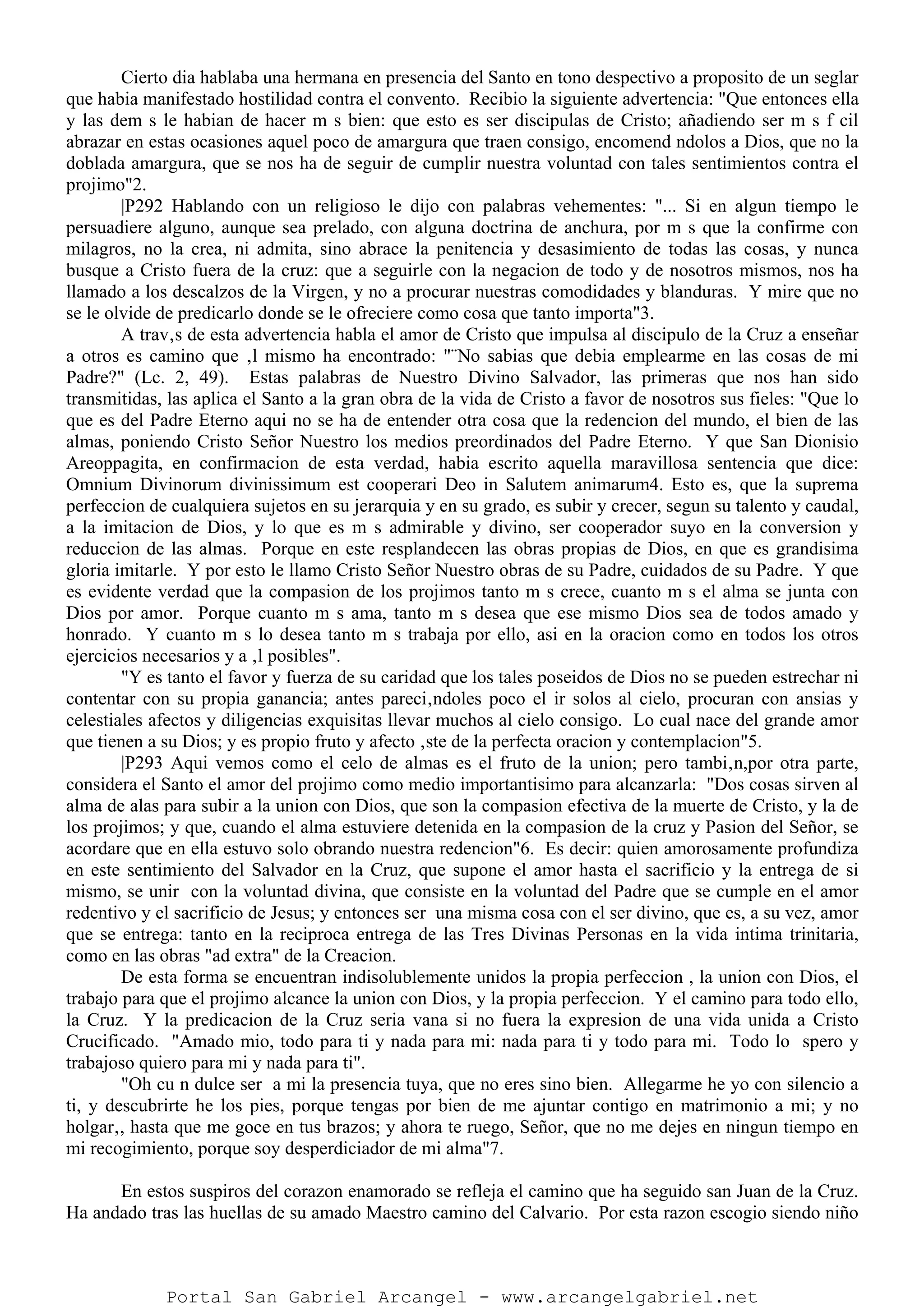 Cierto dia hablaba una hermana en presencia del Santo en tono despectivo a proposito de un seglar
que habia manifestado hostilidad contra el convento. Recibio la siguiente advertencia: "Que entonces ella
y las dem s le habian de hacer m s bien: que esto es ser discipulas de Cristo; añadiendo ser m s f cil
abrazar en estas ocasiones aquel poco de amargura que traen consigo, encomend ndolos a Dios, que no la
doblada amargura, que se nos ha de seguir de cumplir nuestra voluntad con tales sentimientos contra el
projimo"2.
|P292 Hablando con un religioso le dijo con palabras vehementes: "... Si en algun tiempo le
persuadiere alguno, aunque sea prelado, con alguna doctrina de anchura, por m s que la confirme con
milagros, no la crea, ni admita, sino abrace la penitencia y desasimiento de todas las cosas, y nunca
busque a Cristo fuera de la cruz: que a seguirle con la negacion de todo y de nosotros mismos, nos ha
llamado a los descalzos de la Virgen, y no a procurar nuestras comodidades y blanduras. Y mire que no
se le olvide de predicarlo donde se le ofreciere como cosa que tanto importa"3.
A trav‚s de esta advertencia habla el amor de Cristo que impulsa al discipulo de la Cruz a enseñar
a otros es camino que ‚l mismo ha encontrado: "¨No sabias que debia emplearme en las cosas de mi
Padre?" (Lc. 2, 49). Estas palabras de Nuestro Divino Salvador, las primeras que nos han sido
transmitidas, las aplica el Santo a la gran obra de la vida de Cristo a favor de nosotros sus fieles: "Que lo
que es del Padre Eterno aqui no se ha de entender otra cosa que la redencion del mundo, el bien de las
almas, poniendo Cristo Señor Nuestro los medios preordinados del Padre Eterno. Y que San Dionisio
Areoppagita, en confirmacion de esta verdad, habia escrito aquella maravillosa sentencia que dice:
Omnium Divinorum divinissimum est cooperari Deo in Salutem animarum4. Esto es, que la suprema
perfeccion de cualquiera sujetos en su jerarquia y en su grado, es subir y crecer, segun su talento y caudal,
a la imitacion de Dios, y lo que es m s admirable y divino, ser cooperador suyo en la conversion y
reduccion de las almas. Porque en este resplandecen las obras propias de Dios, en que es grandisima
gloria imitarle. Y por esto le llamo Cristo Señor Nuestro obras de su Padre, cuidados de su Padre. Y que
es evidente verdad que la compasion de los projimos tanto m s crece, cuanto m s el alma se junta con
Dios por amor. Porque cuanto m s ama, tanto m s desea que ese mismo Dios sea de todos amado y
honrado. Y cuanto m s lo desea tanto m s trabaja por ello, asi en la oracion como en todos los otros
ejercicios necesarios y a ‚l posibles".
"Y es tanto el favor y fuerza de su caridad que los tales poseidos de Dios no se pueden estrechar ni
contentar con su propia ganancia; antes pareci‚ndoles poco el ir solos al cielo, procuran con ansias y
celestiales afectos y diligencias exquisitas llevar muchos al cielo consigo. Lo cual nace del grande amor
que tienen a su Dios; y es propio fruto y afecto ‚ste de la perfecta oracion y contemplacion"5.
|P293 Aqui vemos como el celo de almas es el fruto de la union; pero tambi‚n,por otra parte,
considera el Santo el amor del projimo como medio importantisimo para alcanzarla: "Dos cosas sirven al
alma de alas para subir a la union con Dios, que son la compasion efectiva de la muerte de Cristo, y la de
los projimos; y que, cuando el alma estuviere detenida en la compasion de la cruz y Pasion del Señor, se
acordare que en ella estuvo solo obrando nuestra redencion"6. Es decir: quien amorosamente profundiza
en este sentimiento del Salvador en la Cruz, que supone el amor hasta el sacrificio y la entrega de si
mismo, se unir con la voluntad divina, que consiste en la voluntad del Padre que se cumple en el amor
redentivo y el sacrificio de Jesus; y entonces ser una misma cosa con el ser divino, que es, a su vez, amor
que se entrega: tanto en la reciproca entrega de las Tres Divinas Personas en la vida intima trinitaria,
como en las obras "ad extra" de la Creacion.
De esta forma se encuentran indisolublemente unidos la propia perfeccion , la union con Dios, el
trabajo para que el projimo alcance la union con Dios, y la propia perfeccion. Y el camino para todo ello,
la Cruz. Y la predicacion de la Cruz seria vana si no fuera la expresion de una vida unida a Cristo
Crucificado. "Amado mio, todo para ti y nada para mi: nada para ti y todo para mi. Todo lo spero y
trabajoso quiero para mi y nada para ti".
"Oh cu n dulce ser a mi la presencia tuya, que no eres sino bien. Allegarme he yo con silencio a
ti, y descubrirte he los pies, porque tengas por bien de me ajuntar contigo en matrimonio a mi; y no
holgar‚, hasta que me goce en tus brazos; y ahora te ruego, Señor, que no me dejes en ningun tiempo en
mi recogimiento, porque soy desperdiciador de mi alma"7.
En estos suspiros del corazon enamorado se refleja el camino que ha seguido san Juan de la Cruz.
Ha andado tras las huellas de su amado Maestro camino del Calvario. Por esta razon escogio siendo niño
Portal San Gabriel Arcangel - www.arcangelgabriel.net
 