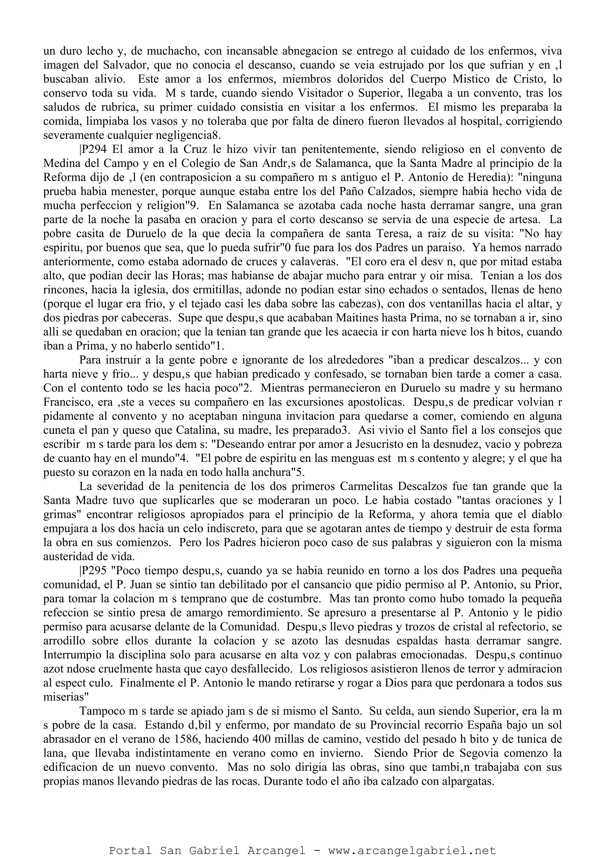 un duro lecho y, de muchacho, con incansable abnegacion se entrego al cuidado de los enfermos, viva
imagen del Salvador, que no conocia el descanso, cuando se veia estrujado por los que sufrian y en ‚l
buscaban alivio. Este amor a los enfermos, miembros doloridos del Cuerpo Mistico de Cristo, lo
conservo toda su vida. M s tarde, cuando siendo Visitador o Superior, llegaba a un convento, tras los
saludos de rubrica, su primer cuidado consistia en visitar a los enfermos. El mismo les preparaba la
comida, limpiaba los vasos y no toleraba que por falta de dinero fueron llevados al hospital, corrigiendo
severamente cualquier negligencia8.
|P294 El amor a la Cruz le hizo vivir tan penitentemente, siendo religioso en el convento de
Medina del Campo y en el Colegio de San Andr‚s de Salamanca, que la Santa Madre al principio de la
Reforma dijo de ‚l (en contraposicion a su compañero m s antiguo el P. Antonio de Heredia): "ninguna
prueba habia menester, porque aunque estaba entre los del Paño Calzados, siempre habia hecho vida de
mucha perfeccion y religion"9. En Salamanca se azotaba cada noche hasta derramar sangre, una gran
parte de la noche la pasaba en oracion y para el corto descanso se servia de una especie de artesa. La
pobre casita de Duruelo de la que decia la compañera de santa Teresa, a raiz de su visita: "No hay
espiritu, por buenos que sea, que lo pueda sufrir"0 fue para los dos Padres un paraiso. Ya hemos narrado
anteriormente, como estaba adornado de cruces y calaveras. "El coro era el desv n, que por mitad estaba
alto, que podian decir las Horas; mas habianse de abajar mucho para entrar y oir misa. Tenian a los dos
rincones, hacia la iglesia, dos ermitillas, adonde no podian estar sino echados o sentados, llenas de heno
(porque el lugar era frio, y el tejado casi les daba sobre las cabezas), con dos ventanillas hacia el altar, y
dos piedras por cabeceras. Supe que despu‚s que acababan Maitines hasta Prima, no se tornaban a ir, sino
alli se quedaban en oracion; que la tenian tan grande que les acaecia ir con harta nieve los h bitos, cuando
iban a Prima, y no haberlo sentido"1.
Para instruir a la gente pobre e ignorante de los alrededores "iban a predicar descalzos... y con
harta nieve y frio... y despu‚s que habian predicado y confesado, se tornaban bien tarde a comer a casa.
Con el contento todo se les hacia poco"2. Mientras permanecieron en Duruelo su madre y su hermano
Francisco, era ‚ste a veces su compañero en las excursiones apostolicas. Despu‚s de predicar volvian r
pidamente al convento y no aceptaban ninguna invitacion para quedarse a comer, comiendo en alguna
cuneta el pan y queso que Catalina, su madre, les preparado3. Asi vivio el Santo fiel a los consejos que
escribir m s tarde para los dem s: "Deseando entrar por amor a Jesucristo en la desnudez, vacio y pobreza
de cuanto hay en el mundo"4. "El pobre de espiritu en las menguas est m s contento y alegre; y el que ha
puesto su corazon en la nada en todo halla anchura"5.
La severidad de la penitencia de los dos primeros Carmelitas Descalzos fue tan grande que la
Santa Madre tuvo que suplicarles que se moderaran un poco. Le habia costado "tantas oraciones y l
grimas" encontrar religiosos apropiados para el principio de la Reforma, y ahora temia que el diablo
empujara a los dos hacia un celo indiscreto, para que se agotaran antes de tiempo y destruir de esta forma
la obra en sus comienzos. Pero los Padres hicieron poco caso de sus palabras y siguieron con la misma
austeridad de vida.
|P295 "Poco tiempo despu‚s, cuando ya se habia reunido en torno a los dos Padres una pequeña
comunidad, el P. Juan se sintio tan debilitado por el cansancio que pidio permiso al P. Antonio, su Prior,
para tomar la colacion m s temprano que de costumbre. Mas tan pronto como hubo tomado la pequeña
refeccion se sintio presa de amargo remordimiento. Se apresuro a presentarse al P. Antonio y le pidio
permiso para acusarse delante de la Comunidad. Despu‚s llevo piedras y trozos de cristal al refectorio, se
arrodillo sobre ellos durante la colacion y se azoto las desnudas espaldas hasta derramar sangre.
Interrumpio la disciplina solo para acusarse en alta voz y con palabras emocionadas. Despu‚s continuo
azot ndose cruelmente hasta que cayo desfallecido. Los religiosos asistieron llenos de terror y admiracion
al espect culo. Finalmente el P. Antonio le mando retirarse y rogar a Dios para que perdonara a todos sus
miserias"
Tampoco m s tarde se apiado jam s de si mismo el Santo. Su celda, aun siendo Superior, era la m
s pobre de la casa. Estando d‚bil y enfermo, por mandato de su Provincial recorrio España bajo un sol
abrasador en el verano de 1586, haciendo 400 millas de camino, vestido del pesado h bito y de tunica de
lana, que llevaba indistintamente en verano como en invierno. Siendo Prior de Segovia comenzo la
edificacion de un nuevo convento. Mas no solo dirigia las obras, sino que tambi‚n trabajaba con sus
propias manos llevando piedras de las rocas. Durante todo el año iba calzado con alpargatas.
Portal San Gabriel Arcangel - www.arcangelgabriel.net
 