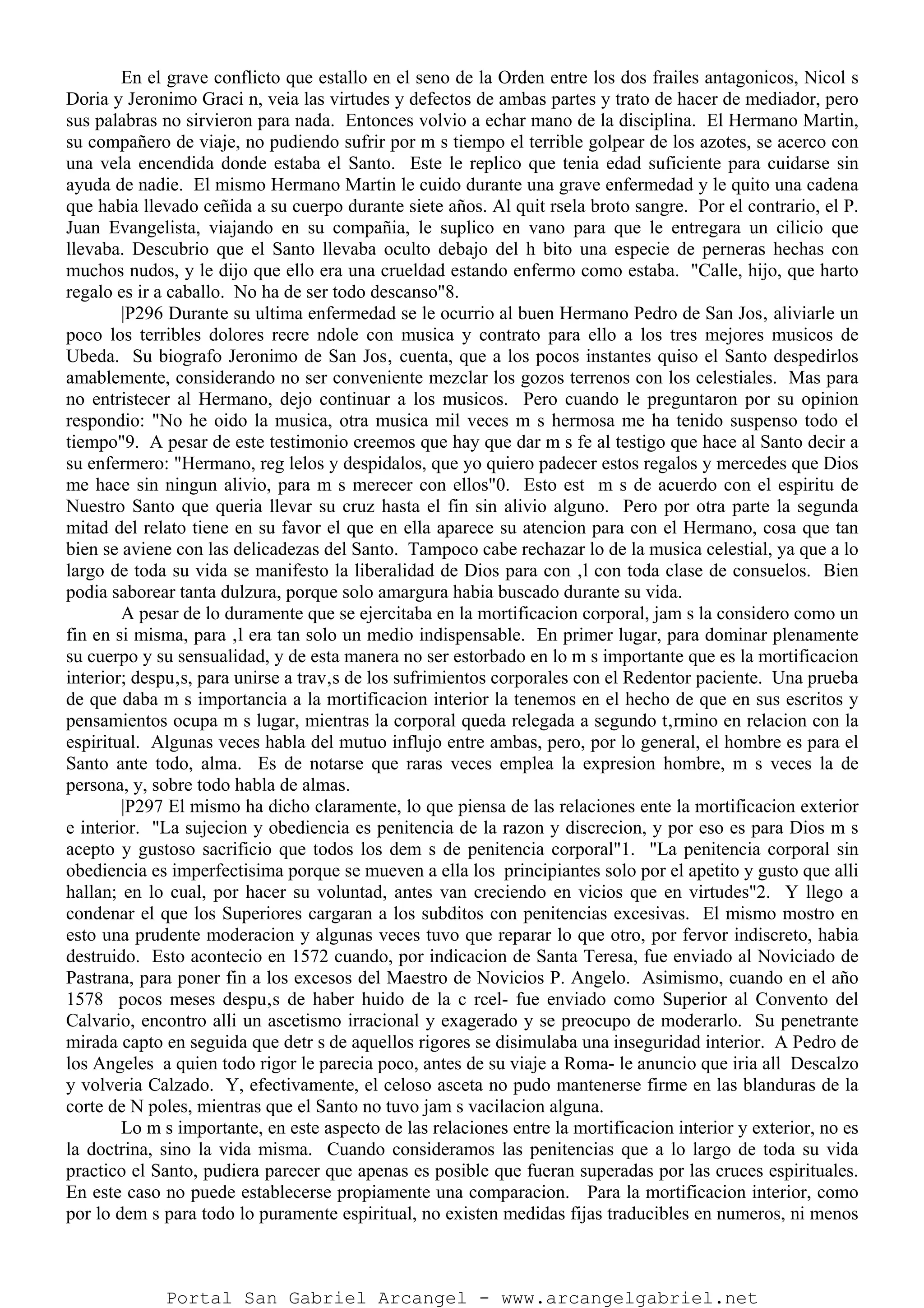 En el grave conflicto que estallo en el seno de la Orden entre los dos frailes antagonicos, Nicol s
Doria y Jeronimo Graci n, veia las virtudes y defectos de ambas partes y trato de hacer de mediador, pero
sus palabras no sirvieron para nada. Entonces volvio a echar mano de la disciplina. El Hermano Martin,
su compañero de viaje, no pudiendo sufrir por m s tiempo el terrible golpear de los azotes, se acerco con
una vela encendida donde estaba el Santo. Este le replico que tenia edad suficiente para cuidarse sin
ayuda de nadie. El mismo Hermano Martin le cuido durante una grave enfermedad y le quito una cadena
que habia llevado ceñida a su cuerpo durante siete años. Al quit rsela broto sangre. Por el contrario, el P.
Juan Evangelista, viajando en su compañia, le suplico en vano para que le entregara un cilicio que
llevaba. Descubrio que el Santo llevaba oculto debajo del h bito una especie de perneras hechas con
muchos nudos, y le dijo que ello era una crueldad estando enfermo como estaba. "Calle, hijo, que harto
regalo es ir a caballo. No ha de ser todo descanso"8.
|P296 Durante su ultima enfermedad se le ocurrio al buen Hermano Pedro de San Jos‚ aliviarle un
poco los terribles dolores recre ndole con musica y contrato para ello a los tres mejores musicos de
Ubeda. Su biografo Jeronimo de San Jos‚ cuenta, que a los pocos instantes quiso el Santo despedirlos
amablemente, considerando no ser conveniente mezclar los gozos terrenos con los celestiales. Mas para
no entristecer al Hermano, dejo continuar a los musicos. Pero cuando le preguntaron por su opinion
respondio: "No he oido la musica, otra musica mil veces m s hermosa me ha tenido suspenso todo el
tiempo"9. A pesar de este testimonio creemos que hay que dar m s fe al testigo que hace al Santo decir a
su enfermero: "Hermano, reg lelos y despidalos, que yo quiero padecer estos regalos y mercedes que Dios
me hace sin ningun alivio, para m s merecer con ellos"0. Esto est m s de acuerdo con el espiritu de
Nuestro Santo que queria llevar su cruz hasta el fin sin alivio alguno. Pero por otra parte la segunda
mitad del relato tiene en su favor el que en ella aparece su atencion para con el Hermano, cosa que tan
bien se aviene con las delicadezas del Santo. Tampoco cabe rechazar lo de la musica celestial, ya que a lo
largo de toda su vida se manifesto la liberalidad de Dios para con ‚l con toda clase de consuelos. Bien
podia saborear tanta dulzura, porque solo amargura habia buscado durante su vida.
A pesar de lo duramente que se ejercitaba en la mortificacion corporal, jam s la considero como un
fin en si misma, para ‚l era tan solo un medio indispensable. En primer lugar, para dominar plenamente
su cuerpo y su sensualidad, y de esta manera no ser estorbado en lo m s importante que es la mortificacion
interior; despu‚s, para unirse a trav‚s de los sufrimientos corporales con el Redentor paciente. Una prueba
de que daba m s importancia a la mortificacion interior la tenemos en el hecho de que en sus escritos y
pensamientos ocupa m s lugar, mientras la corporal queda relegada a segundo t‚rmino en relacion con la
espiritual. Algunas veces habla del mutuo influjo entre ambas, pero, por lo general, el hombre es para el
Santo ante todo, alma. Es de notarse que raras veces emplea la expresion hombre, m s veces la de
persona, y, sobre todo habla de almas.
|P297 El mismo ha dicho claramente, lo que piensa de las relaciones ente la mortificacion exterior
e interior. "La sujecion y obediencia es penitencia de la razon y discrecion, y por eso es para Dios m s
acepto y gustoso sacrificio que todos los dem s de penitencia corporal"1. "La penitencia corporal sin
obediencia es imperfectisima porque se mueven a ella los principiantes solo por el apetito y gusto que alli
hallan; en lo cual, por hacer su voluntad, antes van creciendo en vicios que en virtudes"2. Y llego a
condenar el que los Superiores cargaran a los subditos con penitencias excesivas. El mismo mostro en
esto una prudente moderacion y algunas veces tuvo que reparar lo que otro, por fervor indiscreto, habia
destruido. Esto acontecio en 1572 cuando, por indicacion de Santa Teresa, fue enviado al Noviciado de
Pastrana, para poner fin a los excesos del Maestro de Novicios P. Angelo. Asimismo, cuando en el año
1578 pocos meses despu‚s de haber huido de la c rcel- fue enviado como Superior al Convento del
Calvario, encontro alli un ascetismo irracional y exagerado y se preocupo de moderarlo. Su penetrante
mirada capto en seguida que detr s de aquellos rigores se disimulaba una inseguridad interior. A Pedro de
los Angeles a quien todo rigor le parecia poco, antes de su viaje a Roma- le anuncio que iria all Descalzo
y volveria Calzado. Y, efectivamente, el celoso asceta no pudo mantenerse firme en las blanduras de la
corte de N poles, mientras que el Santo no tuvo jam s vacilacion alguna.
Lo m s importante, en este aspecto de las relaciones entre la mortificacion interior y exterior, no es
la doctrina, sino la vida misma. Cuando consideramos las penitencias que a lo largo de toda su vida
practico el Santo, pudiera parecer que apenas es posible que fueran superadas por las cruces espirituales.
En este caso no puede establecerse propiamente una comparacion. Para la mortificacion interior, como
por lo dem s para todo lo puramente espiritual, no existen medidas fijas traducibles en numeros, ni menos
Portal San Gabriel Arcangel - www.arcangelgabriel.net
 
