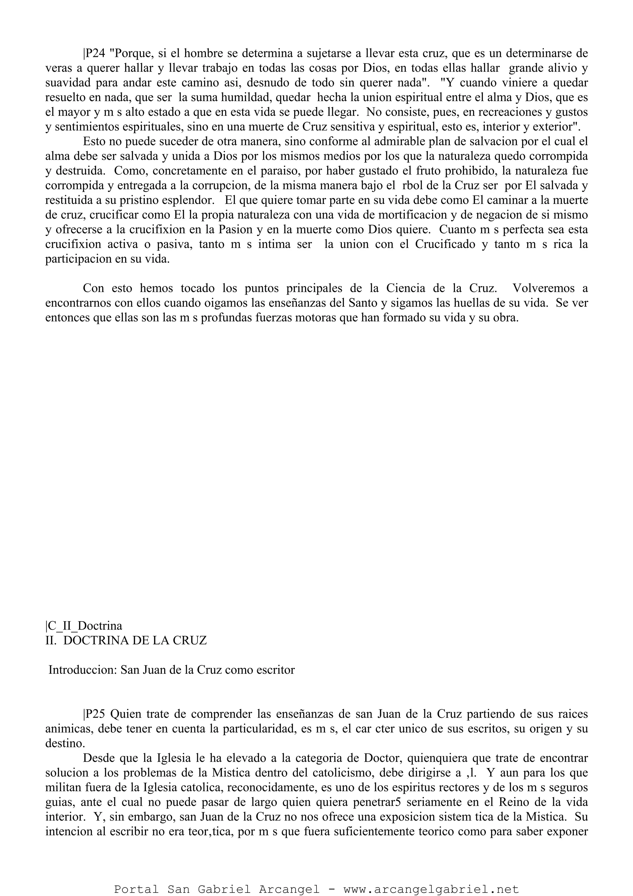 |P24 "Porque, si el hombre se determina a sujetarse a llevar esta cruz, que es un determinarse de
veras a querer hallar y llevar trabajo en todas las cosas por Dios, en todas ellas hallar grande alivio y
suavidad para andar este camino asi, desnudo de todo sin querer nada". "Y cuando viniere a quedar
resuelto en nada, que ser la suma humildad, quedar hecha la union espiritual entre el alma y Dios, que es
el mayor y m s alto estado a que en esta vida se puede llegar. No consiste, pues, en recreaciones y gustos
y sentimientos espirituales, sino en una muerte de Cruz sensitiva y espiritual, esto es, interior y exterior".
Esto no puede suceder de otra manera, sino conforme al admirable plan de salvacion por el cual el
alma debe ser salvada y unida a Dios por los mismos medios por los que la naturaleza quedo corrompida
y destruida. Como, concretamente en el paraiso, por haber gustado el fruto prohibido, la naturaleza fue
corrompida y entregada a la corrupcion, de la misma manera bajo el rbol de la Cruz ser por El salvada y
restituida a su pristino esplendor. El que quiere tomar parte en su vida debe como El caminar a la muerte
de cruz, crucificar como El la propia naturaleza con una vida de mortificacion y de negacion de si mismo
y ofrecerse a la crucifixion en la Pasion y en la muerte como Dios quiere. Cuanto m s perfecta sea esta
crucifixion activa o pasiva, tanto m s intima ser la union con el Crucificado y tanto m s rica la
participacion en su vida.
Con esto hemos tocado los puntos principales de la Ciencia de la Cruz. Volveremos a
encontrarnos con ellos cuando oigamos las enseñanzas del Santo y sigamos las huellas de su vida. Se ver
entonces que ellas son las m s profundas fuerzas motoras que han formado su vida y su obra.
|C_II_Doctrina
II. DOCTRINA DE LA CRUZ
Introduccion: San Juan de la Cruz como escritor
|P25 Quien trate de comprender las enseñanzas de san Juan de la Cruz partiendo de sus raices
animicas, debe tener en cuenta la particularidad, es m s, el car cter unico de sus escritos, su origen y su
destino.
Desde que la Iglesia le ha elevado a la categoria de Doctor, quienquiera que trate de encontrar
solucion a los problemas de la Mistica dentro del catolicismo, debe dirigirse a ‚l. Y aun para los que
militan fuera de la Iglesia catolica, reconocidamente, es uno de los espiritus rectores y de los m s seguros
guias, ante el cual no puede pasar de largo quien quiera penetrar5 seriamente en el Reino de la vida
interior. Y, sin embargo, san Juan de la Cruz no nos ofrece una exposicion sistem tica de la Mistica. Su
intencion al escribir no era teor‚tica, por m s que fuera suficientemente teorico como para saber exponer
Portal San Gabriel Arcangel - www.arcangelgabriel.net
 