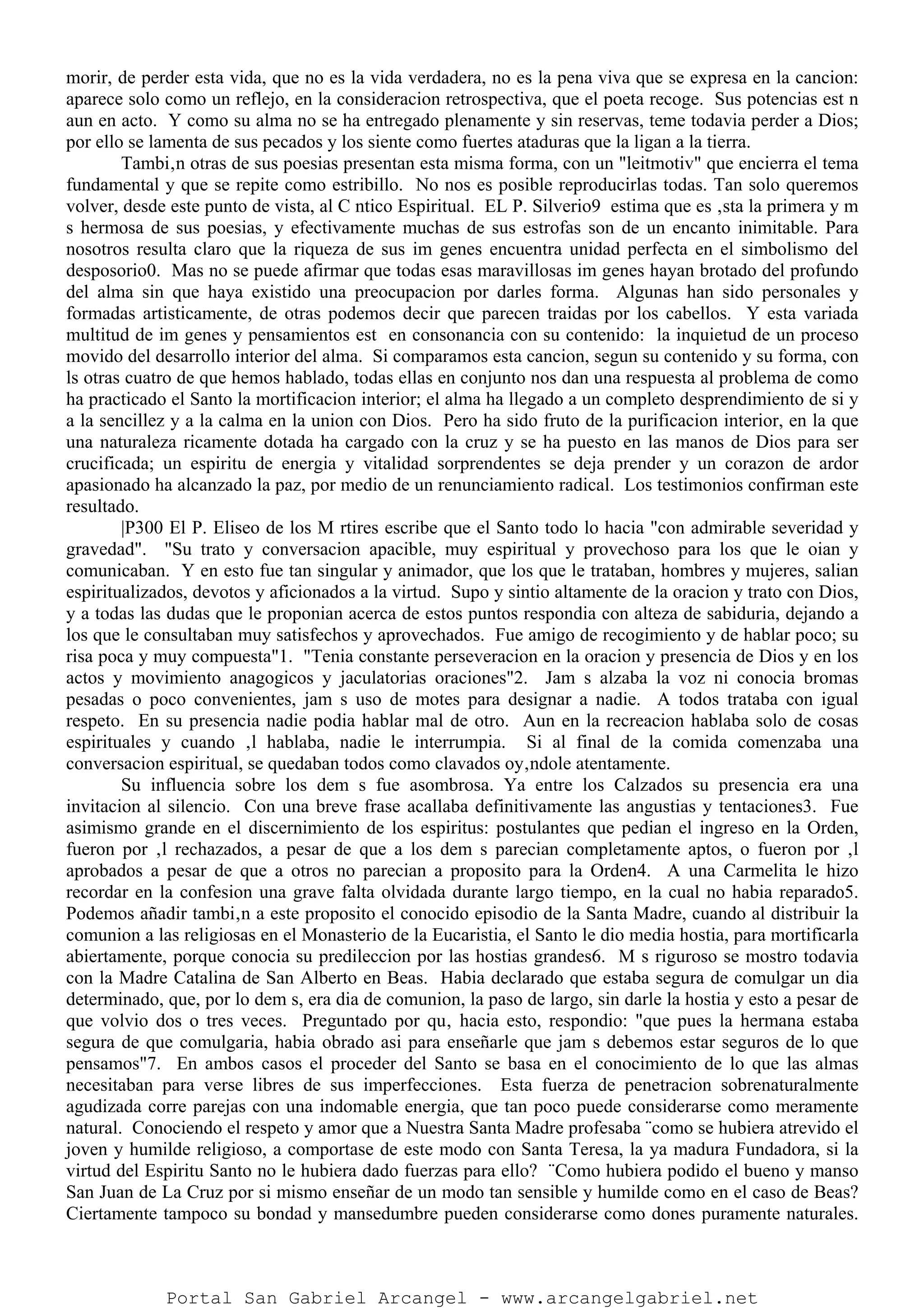 morir, de perder esta vida, que no es la vida verdadera, no es la pena viva que se expresa en la cancion:
aparece solo como un reflejo, en la consideracion retrospectiva, que el poeta recoge. Sus potencias est n
aun en acto. Y como su alma no se ha entregado plenamente y sin reservas, teme todavia perder a Dios;
por ello se lamenta de sus pecados y los siente como fuertes ataduras que la ligan a la tierra.
Tambi‚n otras de sus poesias presentan esta misma forma, con un "leitmotiv" que encierra el tema
fundamental y que se repite como estribillo. No nos es posible reproducirlas todas. Tan solo queremos
volver, desde este punto de vista, al C ntico Espiritual. EL P. Silverio9 estima que es ‚sta la primera y m
s hermosa de sus poesias, y efectivamente muchas de sus estrofas son de un encanto inimitable. Para
nosotros resulta claro que la riqueza de sus im genes encuentra unidad perfecta en el simbolismo del
desposorio0. Mas no se puede afirmar que todas esas maravillosas im genes hayan brotado del profundo
del alma sin que haya existido una preocupacion por darles forma. Algunas han sido personales y
formadas artisticamente, de otras podemos decir que parecen traidas por los cabellos. Y esta variada
multitud de im genes y pensamientos est en consonancia con su contenido: la inquietud de un proceso
movido del desarrollo interior del alma. Si comparamos esta cancion, segun su contenido y su forma, con
ls otras cuatro de que hemos hablado, todas ellas en conjunto nos dan una respuesta al problema de como
ha practicado el Santo la mortificacion interior; el alma ha llegado a un completo desprendimiento de si y
a la sencillez y a la calma en la union con Dios. Pero ha sido fruto de la purificacion interior, en la que
una naturaleza ricamente dotada ha cargado con la cruz y se ha puesto en las manos de Dios para ser
crucificada; un espiritu de energia y vitalidad sorprendentes se deja prender y un corazon de ardor
apasionado ha alcanzado la paz, por medio de un renunciamiento radical. Los testimonios confirman este
resultado.
|P300 El P. Eliseo de los M rtires escribe que el Santo todo lo hacia "con admirable severidad y
gravedad". "Su trato y conversacion apacible, muy espiritual y provechoso para los que le oian y
comunicaban. Y en esto fue tan singular y animador, que los que le trataban, hombres y mujeres, salian
espiritualizados, devotos y aficionados a la virtud. Supo y sintio altamente de la oracion y trato con Dios,
y a todas las dudas que le proponian acerca de estos puntos respondia con alteza de sabiduria, dejando a
los que le consultaban muy satisfechos y aprovechados. Fue amigo de recogimiento y de hablar poco; su
risa poca y muy compuesta"1. "Tenia constante perseveracion en la oracion y presencia de Dios y en los
actos y movimiento anagogicos y jaculatorias oraciones"2. Jam s alzaba la voz ni conocia bromas
pesadas o poco convenientes, jam s uso de motes para designar a nadie. A todos trataba con igual
respeto. En su presencia nadie podia hablar mal de otro. Aun en la recreacion hablaba solo de cosas
espirituales y cuando ‚l hablaba, nadie le interrumpia. Si al final de la comida comenzaba una
conversacion espiritual, se quedaban todos como clavados oy‚ndole atentamente.
Su influencia sobre los dem s fue asombrosa. Ya entre los Calzados su presencia era una
invitacion al silencio. Con una breve frase acallaba definitivamente las angustias y tentaciones3. Fue
asimismo grande en el discernimiento de los espiritus: postulantes que pedian el ingreso en la Orden,
fueron por ‚l rechazados, a pesar de que a los dem s parecian completamente aptos, o fueron por ‚l
aprobados a pesar de que a otros no parecian a proposito para la Orden4. A una Carmelita le hizo
recordar en la confesion una grave falta olvidada durante largo tiempo, en la cual no habia reparado5.
Podemos añadir tambi‚n a este proposito el conocido episodio de la Santa Madre, cuando al distribuir la
comunion a las religiosas en el Monasterio de la Eucaristia, el Santo le dio media hostia, para mortificarla
abiertamente, porque conocia su predileccion por las hostias grandes6. M s riguroso se mostro todavia
con la Madre Catalina de San Alberto en Beas. Habia declarado que estaba segura de comulgar un dia
determinado, que, por lo dem s, era dia de comunion, la paso de largo, sin darle la hostia y esto a pesar de
que volvio dos o tres veces. Preguntado por qu‚ hacia esto, respondio: "que pues la hermana estaba
segura de que comulgaria, habia obrado asi para enseñarle que jam s debemos estar seguros de lo que
pensamos"7. En ambos casos el proceder del Santo se basa en el conocimiento de lo que las almas
necesitaban para verse libres de sus imperfecciones. Esta fuerza de penetracion sobrenaturalmente
agudizada corre parejas con una indomable energia, que tan poco puede considerarse como meramente
natural. Conociendo el respeto y amor que a Nuestra Santa Madre profesaba ¨como se hubiera atrevido el
joven y humilde religioso, a comportase de este modo con Santa Teresa, la ya madura Fundadora, si la
virtud del Espiritu Santo no le hubiera dado fuerzas para ello? ¨Como hubiera podido el bueno y manso
San Juan de La Cruz por si mismo enseñar de un modo tan sensible y humilde como en el caso de Beas?
Ciertamente tampoco su bondad y mansedumbre pueden considerarse como dones puramente naturales.
Portal San Gabriel Arcangel - www.arcangelgabriel.net
 