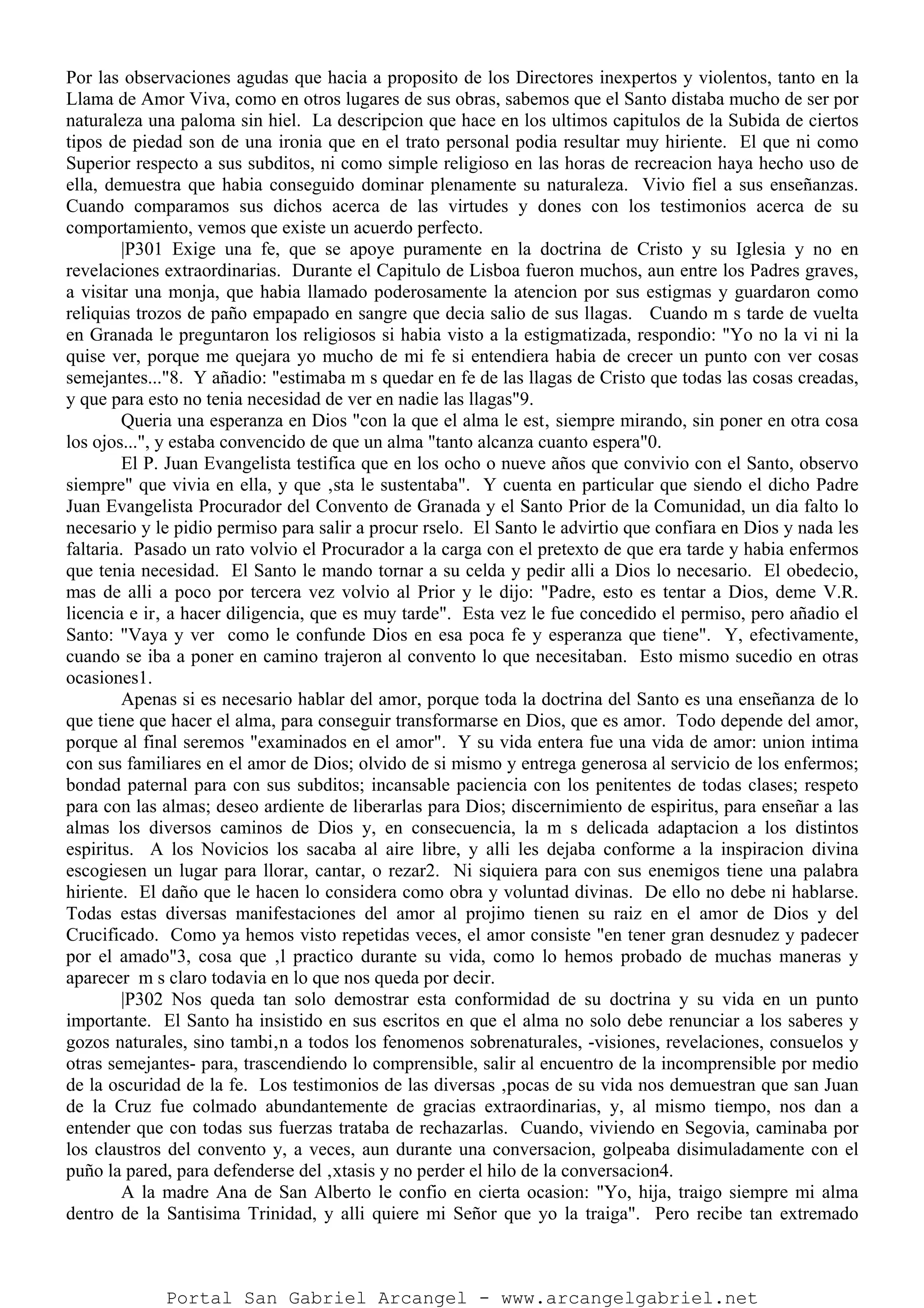 Por las observaciones agudas que hacia a proposito de los Directores inexpertos y violentos, tanto en la
Llama de Amor Viva, como en otros lugares de sus obras, sabemos que el Santo distaba mucho de ser por
naturaleza una paloma sin hiel. La descripcion que hace en los ultimos capitulos de la Subida de ciertos
tipos de piedad son de una ironia que en el trato personal podia resultar muy hiriente. El que ni como
Superior respecto a sus subditos, ni como simple religioso en las horas de recreacion haya hecho uso de
ella, demuestra que habia conseguido dominar plenamente su naturaleza. Vivio fiel a sus enseñanzas.
Cuando comparamos sus dichos acerca de las virtudes y dones con los testimonios acerca de su
comportamiento, vemos que existe un acuerdo perfecto.
|P301 Exige una fe, que se apoye puramente en la doctrina de Cristo y su Iglesia y no en
revelaciones extraordinarias. Durante el Capitulo de Lisboa fueron muchos, aun entre los Padres graves,
a visitar una monja, que habia llamado poderosamente la atencion por sus estigmas y guardaron como
reliquias trozos de paño empapado en sangre que decia salio de sus llagas. Cuando m s tarde de vuelta
en Granada le preguntaron los religiosos si habia visto a la estigmatizada, respondio: "Yo no la vi ni la
quise ver, porque me quejara yo mucho de mi fe si entendiera habia de crecer un punto con ver cosas
semejantes..."8. Y añadio: "estimaba m s quedar en fe de las llagas de Cristo que todas las cosas creadas,
y que para esto no tenia necesidad de ver en nadie las llagas"9.
Queria una esperanza en Dios "con la que el alma le est‚ siempre mirando, sin poner en otra cosa
los ojos...", y estaba convencido de que un alma "tanto alcanza cuanto espera"0.
El P. Juan Evangelista testifica que en los ocho o nueve años que convivio con el Santo, observo
siempre" que vivia en ella, y que ‚sta le sustentaba". Y cuenta en particular que siendo el dicho Padre
Juan Evangelista Procurador del Convento de Granada y el Santo Prior de la Comunidad, un dia falto lo
necesario y le pidio permiso para salir a procur rselo. El Santo le advirtio que confiara en Dios y nada les
faltaria. Pasado un rato volvio el Procurador a la carga con el pretexto de que era tarde y habia enfermos
que tenia necesidad. El Santo le mando tornar a su celda y pedir alli a Dios lo necesario. El obedecio,
mas de alli a poco por tercera vez volvio al Prior y le dijo: "Padre, esto es tentar a Dios, deme V.R.
licencia e ir‚ a hacer diligencia, que es muy tarde". Esta vez le fue concedido el permiso, pero añadio el
Santo: "Vaya y ver como le confunde Dios en esa poca fe y esperanza que tiene". Y, efectivamente,
cuando se iba a poner en camino trajeron al convento lo que necesitaban. Esto mismo sucedio en otras
ocasiones1.
Apenas si es necesario hablar del amor, porque toda la doctrina del Santo es una enseñanza de lo
que tiene que hacer el alma, para conseguir transformarse en Dios, que es amor. Todo depende del amor,
porque al final seremos "examinados en el amor". Y su vida entera fue una vida de amor: union intima
con sus familiares en el amor de Dios; olvido de si mismo y entrega generosa al servicio de los enfermos;
bondad paternal para con sus subditos; incansable paciencia con los penitentes de todas clases; respeto
para con las almas; deseo ardiente de liberarlas para Dios; discernimiento de espiritus, para enseñar a las
almas los diversos caminos de Dios y, en consecuencia, la m s delicada adaptacion a los distintos
espiritus. A los Novicios los sacaba al aire libre, y alli les dejaba conforme a la inspiracion divina
escogiesen un lugar para llorar, cantar, o rezar2. Ni siquiera para con sus enemigos tiene una palabra
hiriente. El daño que le hacen lo considera como obra y voluntad divinas. De ello no debe ni hablarse.
Todas estas diversas manifestaciones del amor al projimo tienen su raiz en el amor de Dios y del
Crucificado. Como ya hemos visto repetidas veces, el amor consiste "en tener gran desnudez y padecer
por el amado"3, cosa que ‚l practico durante su vida, como lo hemos probado de muchas maneras y
aparecer m s claro todavia en lo que nos queda por decir.
|P302 Nos queda tan solo demostrar esta conformidad de su doctrina y su vida en un punto
importante. El Santo ha insistido en sus escritos en que el alma no solo debe renunciar a los saberes y
gozos naturales, sino tambi‚n a todos los fenomenos sobrenaturales, -visiones, revelaciones, consuelos y
otras semejantes- para, trascendiendo lo comprensible, salir al encuentro de la incomprensible por medio
de la oscuridad de la fe. Los testimonios de las diversas ‚pocas de su vida nos demuestran que san Juan
de la Cruz fue colmado abundantemente de gracias extraordinarias, y, al mismo tiempo, nos dan a
entender que con todas sus fuerzas trataba de rechazarlas. Cuando, viviendo en Segovia, caminaba por
los claustros del convento y, a veces, aun durante una conversacion, golpeaba disimuladamente con el
puño la pared, para defenderse del ‚xtasis y no perder el hilo de la conversacion4.
A la madre Ana de San Alberto le confio en cierta ocasion: "Yo, hija, traigo siempre mi alma
dentro de la Santisima Trinidad, y alli quiere mi Señor que yo la traiga". Pero recibe tan extremado
Portal San Gabriel Arcangel - www.arcangelgabriel.net
 