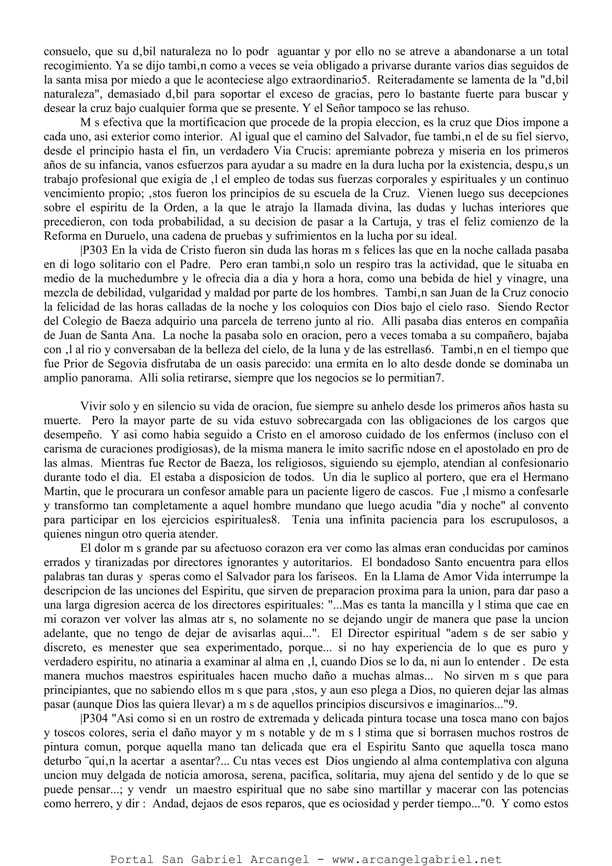 consuelo, que su d‚bil naturaleza no lo podr aguantar y por ello no se atreve a abandonarse a un total
recogimiento. Ya se dijo tambi‚n como a veces se veia obligado a privarse durante varios dias seguidos de
la santa misa por miedo a que le aconteciese algo extraordinario5. Reiteradamente se lamenta de la "d‚bil
naturaleza", demasiado d‚bil para soportar el exceso de gracias, pero lo bastante fuerte para buscar y
desear la cruz bajo cualquier forma que se presente. Y el Señor tampoco se las rehuso.
M s efectiva que la mortificacion que procede de la propia eleccion, es la cruz que Dios impone a
cada uno, asi exterior como interior. Al igual que el camino del Salvador, fue tambi‚n el de su fiel siervo,
desde el principio hasta el fin, un verdadero Via Crucis: apremiante pobreza y miseria en los primeros
años de su infancia, vanos esfuerzos para ayudar a su madre en la dura lucha por la existencia, despu‚s un
trabajo profesional que exigia de ‚l el empleo de todas sus fuerzas corporales y espirituales y un continuo
vencimiento propio; ‚stos fueron los principios de su escuela de la Cruz. Vienen luego sus decepciones
sobre el espiritu de la Orden, a la que le atrajo la llamada divina, las dudas y luchas interiores que
precedieron, con toda probabilidad, a su decision de pasar a la Cartuja, y tras el feliz comienzo de la
Reforma en Duruelo, una cadena de pruebas y sufrimientos en la lucha por su ideal.
|P303 En la vida de Cristo fueron sin duda las horas m s felices las que en la noche callada pasaba
en di logo solitario con el Padre. Pero eran tambi‚n solo un respiro tras la actividad, que le situaba en
medio de la muchedumbre y le ofrecia dia a dia y hora a hora, como una bebida de hiel y vinagre, una
mezcla de debilidad, vulgaridad y maldad por parte de los hombres. Tambi‚n san Juan de la Cruz conocio
la felicidad de las horas calladas de la noche y los coloquios con Dios bajo el cielo raso. Siendo Rector
del Colegio de Baeza adquirio una parcela de terreno junto al rio. Alli pasaba dias enteros en compañia
de Juan de Santa Ana. La noche la pasaba solo en oracion, pero a veces tomaba a su compañero, bajaba
con ‚l al rio y conversaban de la belleza del cielo, de la luna y de las estrellas6. Tambi‚n en el tiempo que
fue Prior de Segovia disfrutaba de un oasis parecido: una ermita en lo alto desde donde se dominaba un
amplio panorama. Alli solia retirarse, siempre que los negocios se lo permitian7.
Vivir solo y en silencio su vida de oracion, fue siempre su anhelo desde los primeros años hasta su
muerte. Pero la mayor parte de su vida estuvo sobrecargada con las obligaciones de los cargos que
desempeño. Y asi como habia seguido a Cristo en el amoroso cuidado de los enfermos (incluso con el
carisma de curaciones prodigiosas), de la misma manera le imito sacrific ndose en el apostolado en pro de
las almas. Mientras fue Rector de Baeza, los religiosos, siguiendo su ejemplo, atendian al confesionario
durante todo el dia. El estaba a disposicion de todos. Un dia le suplico al portero, que era el Hermano
Martin, que le procurara un confesor amable para un paciente ligero de cascos. Fue ‚l mismo a confesarle
y transformo tan completamente a aquel hombre mundano que luego acudia "dia y noche" al convento
para participar en los ejercicios espirituales8. Tenia una infinita paciencia para los escrupulosos, a
quienes ningun otro queria atender.
El dolor m s grande par su afectuoso corazon era ver como las almas eran conducidas por caminos
errados y tiranizadas por directores ignorantes y autoritarios. El bondadoso Santo encuentra para ellos
palabras tan duras y speras como el Salvador para los fariseos. En la Llama de Amor Vida interrumpe la
descripcion de las unciones del Espiritu, que sirven de preparacion proxima para la union, para dar paso a
una larga digresion acerca de los directores espirituales: "...Mas es tanta la mancilla y l stima que cae en
mi corazon ver volver las almas atr s, no solamente no se dejando ungir de manera que pase la uncion
adelante, que no tengo de dejar de avisarlas aqui...". El Director espiritual "adem s de ser sabio y
discreto, es menester que sea experimentado, porque... si no hay experiencia de lo que es puro y
verdadero espiritu, no atinaria a examinar al alma en ‚l, cuando Dios se lo da, ni aun lo entender . De esta
manera muchos maestros espirituales hacen mucho daño a muchas almas... No sirven m s que para
principiantes, que no sabiendo ellos m s que para ‚stos, y aun eso plega a Dios, no quieren dejar las almas
pasar (aunque Dios las quiera llevar) a m s de aquellos principios discursivos e imaginarios..."9.
|P304 "Asi como si en un rostro de extremada y delicada pintura tocase una tosca mano con bajos
y toscos colores, seria el daño mayor y m s notable y de m s l stima que si borrasen muchos rostros de
pintura comun, porque aquella mano tan delicada que era el Espiritu Santo que aquella tosca mano
deturbo ¨qui‚n la acertar a asentar?... Cu ntas veces est Dios ungiendo al alma contemplativa con alguna
uncion muy delgada de noticia amorosa, serena, pacifica, solitaria, muy ajena del sentido y de lo que se
puede pensar...; y vendr un maestro espiritual que no sabe sino martillar y macerar con las potencias
como herrero, y dir : Andad, dejaos de esos reparos, que es ociosidad y perder tiempo..."0. Y como estos
Portal San Gabriel Arcangel - www.arcangelgabriel.net
 
