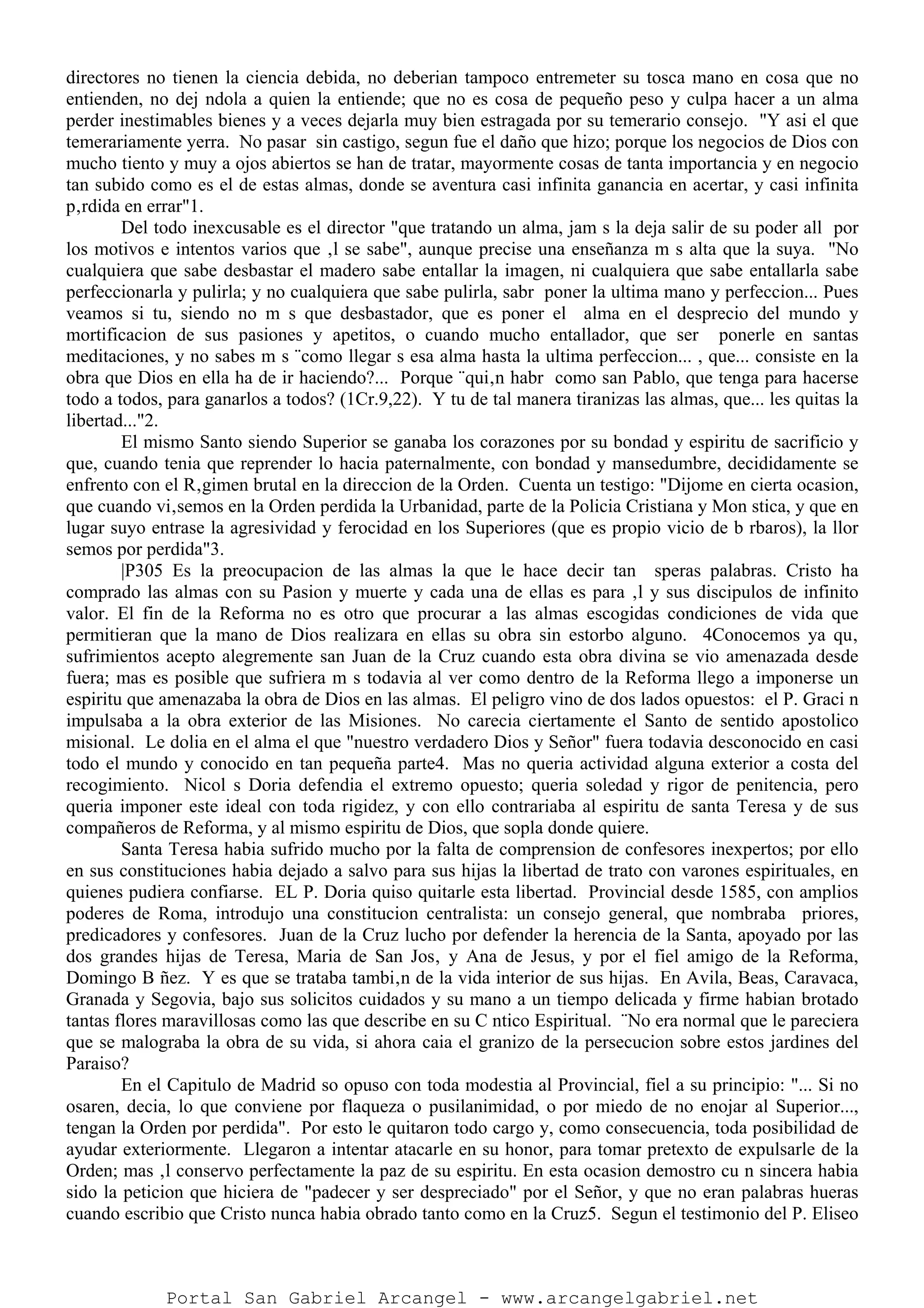 directores no tienen la ciencia debida, no deberian tampoco entremeter su tosca mano en cosa que no
entienden, no dej ndola a quien la entiende; que no es cosa de pequeño peso y culpa hacer a un alma
perder inestimables bienes y a veces dejarla muy bien estragada por su temerario consejo. "Y asi el que
temerariamente yerra. No pasar sin castigo, segun fue el daño que hizo; porque los negocios de Dios con
mucho tiento y muy a ojos abiertos se han de tratar, mayormente cosas de tanta importancia y en negocio
tan subido como es el de estas almas, donde se aventura casi infinita ganancia en acertar, y casi infinita
p‚rdida en errar"1.
Del todo inexcusable es el director "que tratando un alma, jam s la deja salir de su poder all por
los motivos e intentos varios que ‚l se sabe", aunque precise una enseñanza m s alta que la suya. "No
cualquiera que sabe desbastar el madero sabe entallar la imagen, ni cualquiera que sabe entallarla sabe
perfeccionarla y pulirla; y no cualquiera que sabe pulirla, sabr poner la ultima mano y perfeccion... Pues
veamos si tu, siendo no m s que desbastador, que es poner el alma en el desprecio del mundo y
mortificacion de sus pasiones y apetitos, o cuando mucho entallador, que ser ponerle en santas
meditaciones, y no sabes m s ¨como llegar s esa alma hasta la ultima perfeccion... , que... consiste en la
obra que Dios en ella ha de ir haciendo?... Porque ¨qui‚n habr como san Pablo, que tenga para hacerse
todo a todos, para ganarlos a todos? (1Cr.9,22). Y tu de tal manera tiranizas las almas, que... les quitas la
libertad..."2.
El mismo Santo siendo Superior se ganaba los corazones por su bondad y espiritu de sacrificio y
que, cuando tenia que reprender lo hacia paternalmente, con bondad y mansedumbre, decididamente se
enfrento con el R‚gimen brutal en la direccion de la Orden. Cuenta un testigo: "Dijome en cierta ocasion,
que cuando vi‚semos en la Orden perdida la Urbanidad, parte de la Policia Cristiana y Mon stica, y que en
lugar suyo entrase la agresividad y ferocidad en los Superiores (que es propio vicio de b rbaros), la llor
semos por perdida"3.
|P305 Es la preocupacion de las almas la que le hace decir tan speras palabras. Cristo ha
comprado las almas con su Pasion y muerte y cada una de ellas es para ‚l y sus discipulos de infinito
valor. El fin de la Reforma no es otro que procurar a las almas escogidas condiciones de vida que
permitieran que la mano de Dios realizara en ellas su obra sin estorbo alguno. 4Conocemos ya qu‚
sufrimientos acepto alegremente san Juan de la Cruz cuando esta obra divina se vio amenazada desde
fuera; mas es posible que sufriera m s todavia al ver como dentro de la Reforma llego a imponerse un
espiritu que amenazaba la obra de Dios en las almas. El peligro vino de dos lados opuestos: el P. Graci n
impulsaba a la obra exterior de las Misiones. No carecia ciertamente el Santo de sentido apostolico
misional. Le dolia en el alma el que "nuestro verdadero Dios y Señor" fuera todavia desconocido en casi
todo el mundo y conocido en tan pequeña parte4. Mas no queria actividad alguna exterior a costa del
recogimiento. Nicol s Doria defendia el extremo opuesto; queria soledad y rigor de penitencia, pero
queria imponer este ideal con toda rigidez, y con ello contrariaba al espiritu de santa Teresa y de sus
compañeros de Reforma, y al mismo espiritu de Dios, que sopla donde quiere.
Santa Teresa habia sufrido mucho por la falta de comprension de confesores inexpertos; por ello
en sus constituciones habia dejado a salvo para sus hijas la libertad de trato con varones espirituales, en
quienes pudiera confiarse. EL P. Doria quiso quitarle esta libertad. Provincial desde 1585, con amplios
poderes de Roma, introdujo una constitucion centralista: un consejo general, que nombraba priores,
predicadores y confesores. Juan de la Cruz lucho por defender la herencia de la Santa, apoyado por las
dos grandes hijas de Teresa, Maria de San Jos‚ y Ana de Jesus, y por el fiel amigo de la Reforma,
Domingo B ñez. Y es que se trataba tambi‚n de la vida interior de sus hijas. En Avila, Beas, Caravaca,
Granada y Segovia, bajo sus solicitos cuidados y su mano a un tiempo delicada y firme habian brotado
tantas flores maravillosas como las que describe en su C ntico Espiritual. ¨No era normal que le pareciera
que se malograba la obra de su vida, si ahora caia el granizo de la persecucion sobre estos jardines del
Paraiso?
En el Capitulo de Madrid so opuso con toda modestia al Provincial, fiel a su principio: "... Si no
osaren, decia, lo que conviene por flaqueza o pusilanimidad, o por miedo de no enojar al Superior...,
tengan la Orden por perdida". Por esto le quitaron todo cargo y, como consecuencia, toda posibilidad de
ayudar exteriormente. Llegaron a intentar atacarle en su honor, para tomar pretexto de expulsarle de la
Orden; mas ‚l conservo perfectamente la paz de su espiritu. En esta ocasion demostro cu n sincera habia
sido la peticion que hiciera de "padecer y ser despreciado" por el Señor, y que no eran palabras hueras
cuando escribio que Cristo nunca habia obrado tanto como en la Cruz5. Segun el testimonio del P. Eliseo
Portal San Gabriel Arcangel - www.arcangelgabriel.net
 