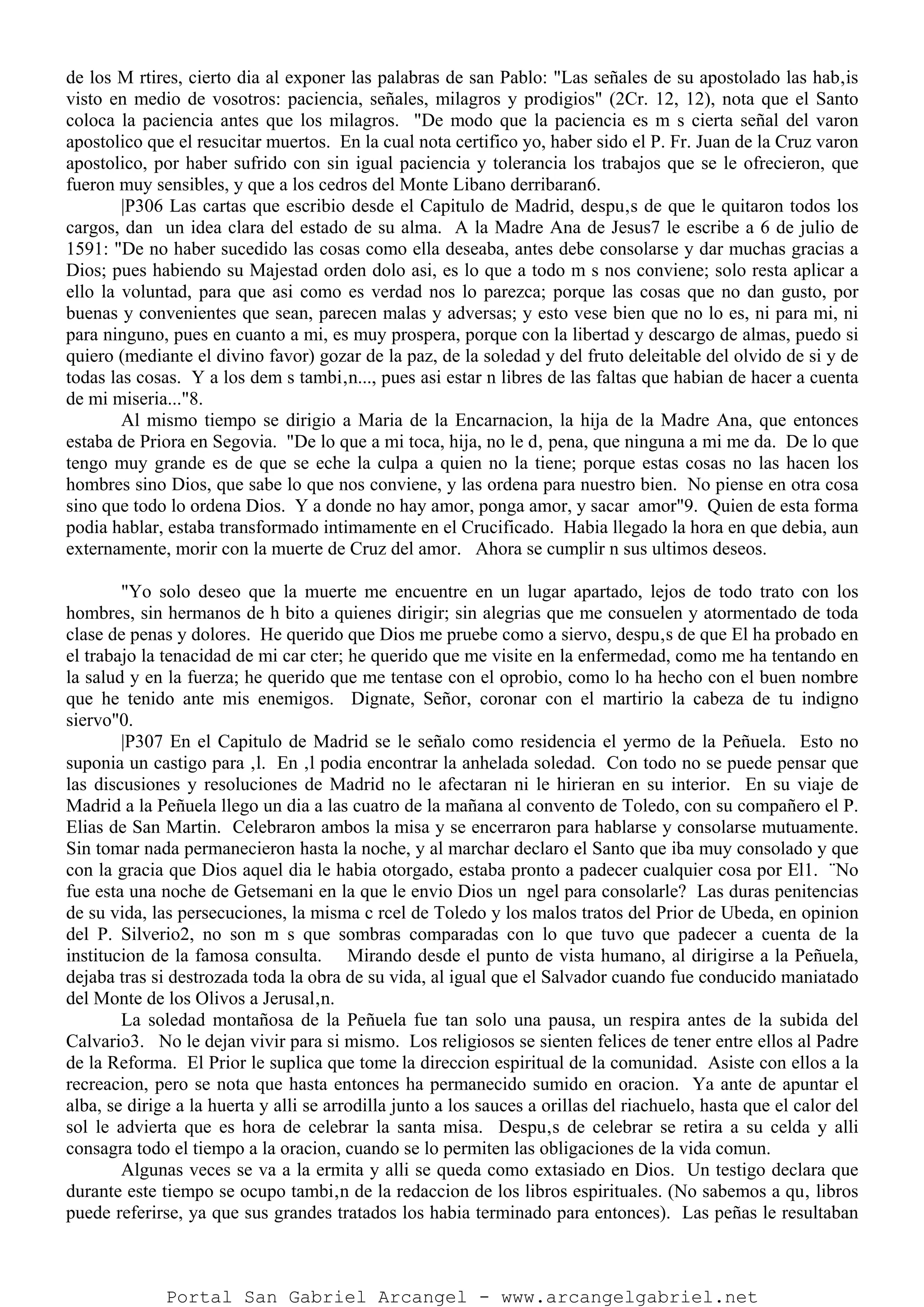 de los M rtires, cierto dia al exponer las palabras de san Pablo: "Las señales de su apostolado las hab‚is
visto en medio de vosotros: paciencia, señales, milagros y prodigios" (2Cr. 12, 12), nota que el Santo
coloca la paciencia antes que los milagros. "De modo que la paciencia es m s cierta señal del varon
apostolico que el resucitar muertos. En la cual nota certifico yo, haber sido el P. Fr. Juan de la Cruz varon
apostolico, por haber sufrido con sin igual paciencia y tolerancia los trabajos que se le ofrecieron, que
fueron muy sensibles, y que a los cedros del Monte Libano derribaran6.
|P306 Las cartas que escribio desde el Capitulo de Madrid, despu‚s de que le quitaron todos los
cargos, dan un idea clara del estado de su alma. A la Madre Ana de Jesus7 le escribe a 6 de julio de
1591: "De no haber sucedido las cosas como ella deseaba, antes debe consolarse y dar muchas gracias a
Dios; pues habiendo su Majestad orden dolo asi, es lo que a todo m s nos conviene; solo resta aplicar a
ello la voluntad, para que asi como es verdad nos lo parezca; porque las cosas que no dan gusto, por
buenas y convenientes que sean, parecen malas y adversas; y esto vese bien que no lo es, ni para mi, ni
para ninguno, pues en cuanto a mi, es muy prospera, porque con la libertad y descargo de almas, puedo si
quiero (mediante el divino favor) gozar de la paz, de la soledad y del fruto deleitable del olvido de si y de
todas las cosas. Y a los dem s tambi‚n..., pues asi estar n libres de las faltas que habian de hacer a cuenta
de mi miseria..."8.
Al mismo tiempo se dirigio a Maria de la Encarnacion, la hija de la Madre Ana, que entonces
estaba de Priora en Segovia. "De lo que a mi toca, hija, no le d‚ pena, que ninguna a mi me da. De lo que
tengo muy grande es de que se eche la culpa a quien no la tiene; porque estas cosas no las hacen los
hombres sino Dios, que sabe lo que nos conviene, y las ordena para nuestro bien. No piense en otra cosa
sino que todo lo ordena Dios. Y a donde no hay amor, ponga amor, y sacar amor"9. Quien de esta forma
podia hablar, estaba transformado intimamente en el Crucificado. Habia llegado la hora en que debia, aun
externamente, morir con la muerte de Cruz del amor. Ahora se cumplir n sus ultimos deseos.
"Yo solo deseo que la muerte me encuentre en un lugar apartado, lejos de todo trato con los
hombres, sin hermanos de h bito a quienes dirigir; sin alegrias que me consuelen y atormentado de toda
clase de penas y dolores. He querido que Dios me pruebe como a siervo, despu‚s de que El ha probado en
el trabajo la tenacidad de mi car cter; he querido que me visite en la enfermedad, como me ha tentando en
la salud y en la fuerza; he querido que me tentase con el oprobio, como lo ha hecho con el buen nombre
que he tenido ante mis enemigos. Dignate, Señor, coronar con el martirio la cabeza de tu indigno
siervo"0.
|P307 En el Capitulo de Madrid se le señalo como residencia el yermo de la Peñuela. Esto no
suponia un castigo para ‚l. En ‚l podia encontrar la anhelada soledad. Con todo no se puede pensar que
las discusiones y resoluciones de Madrid no le afectaran ni le hirieran en su interior. En su viaje de
Madrid a la Peñuela llego un dia a las cuatro de la mañana al convento de Toledo, con su compañero el P.
Elias de San Martin. Celebraron ambos la misa y se encerraron para hablarse y consolarse mutuamente.
Sin tomar nada permanecieron hasta la noche, y al marchar declaro el Santo que iba muy consolado y que
con la gracia que Dios aquel dia le habia otorgado, estaba pronto a padecer cualquier cosa por El1. ¨No
fue esta una noche de Getsemani en la que le envio Dios un ngel para consolarle? Las duras penitencias
de su vida, las persecuciones, la misma c rcel de Toledo y los malos tratos del Prior de Ubeda, en opinion
del P. Silverio2, no son m s que sombras comparadas con lo que tuvo que padecer a cuenta de la
institucion de la famosa consulta. Mirando desde el punto de vista humano, al dirigirse a la Peñuela,
dejaba tras si destrozada toda la obra de su vida, al igual que el Salvador cuando fue conducido maniatado
del Monte de los Olivos a Jerusal‚n.
La soledad montañosa de la Peñuela fue tan solo una pausa, un respira antes de la subida del
Calvario3. No le dejan vivir para si mismo. Los religiosos se sienten felices de tener entre ellos al Padre
de la Reforma. El Prior le suplica que tome la direccion espiritual de la comunidad. Asiste con ellos a la
recreacion, pero se nota que hasta entonces ha permanecido sumido en oracion. Ya ante de apuntar el
alba, se dirige a la huerta y alli se arrodilla junto a los sauces a orillas del riachuelo, hasta que el calor del
sol le advierta que es hora de celebrar la santa misa. Despu‚s de celebrar se retira a su celda y alli
consagra todo el tiempo a la oracion, cuando se lo permiten las obligaciones de la vida comun.
Algunas veces se va a la ermita y alli se queda como extasiado en Dios. Un testigo declara que
durante este tiempo se ocupo tambi‚n de la redaccion de los libros espirituales. (No sabemos a qu‚ libros
puede referirse, ya que sus grandes tratados los habia terminado para entonces). Las peñas le resultaban
Portal San Gabriel Arcangel - www.arcangelgabriel.net
 