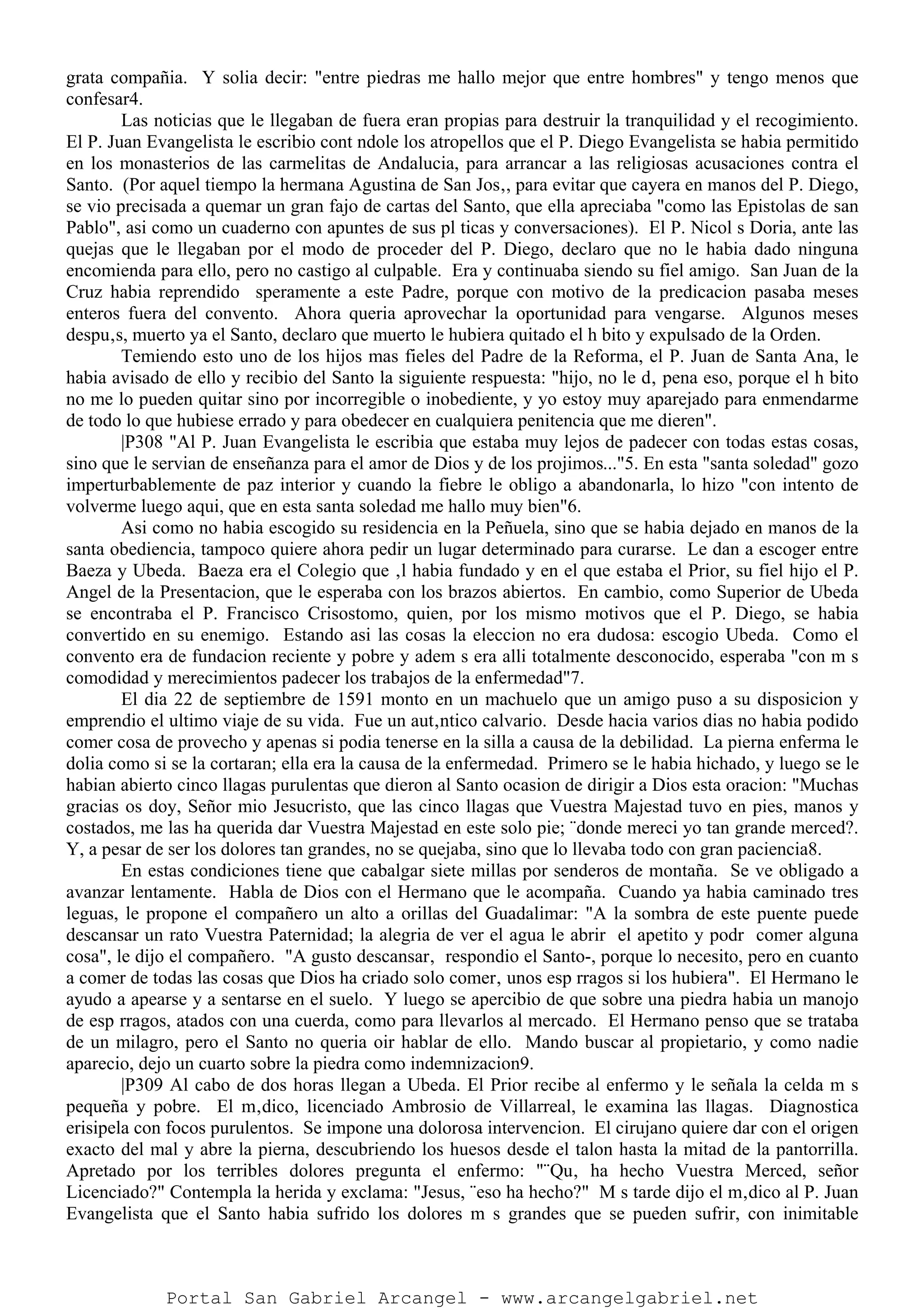 grata compañia. Y solia decir: "entre piedras me hallo mejor que entre hombres" y tengo menos que
confesar4.
Las noticias que le llegaban de fuera eran propias para destruir la tranquilidad y el recogimiento.
El P. Juan Evangelista le escribio cont ndole los atropellos que el P. Diego Evangelista se habia permitido
en los monasterios de las carmelitas de Andalucia, para arrancar a las religiosas acusaciones contra el
Santo. (Por aquel tiempo la hermana Agustina de San Jos‚, para evitar que cayera en manos del P. Diego,
se vio precisada a quemar un gran fajo de cartas del Santo, que ella apreciaba "como las Epistolas de san
Pablo", asi como un cuaderno con apuntes de sus pl ticas y conversaciones). El P. Nicol s Doria, ante las
quejas que le llegaban por el modo de proceder del P. Diego, declaro que no le habia dado ninguna
encomienda para ello, pero no castigo al culpable. Era y continuaba siendo su fiel amigo. San Juan de la
Cruz habia reprendido speramente a este Padre, porque con motivo de la predicacion pasaba meses
enteros fuera del convento. Ahora queria aprovechar la oportunidad para vengarse. Algunos meses
despu‚s, muerto ya el Santo, declaro que muerto le hubiera quitado el h bito y expulsado de la Orden.
Temiendo esto uno de los hijos mas fieles del Padre de la Reforma, el P. Juan de Santa Ana, le
habia avisado de ello y recibio del Santo la siguiente respuesta: "hijo, no le d‚ pena eso, porque el h bito
no me lo pueden quitar sino por incorregible o inobediente, y yo estoy muy aparejado para enmendarme
de todo lo que hubiese errado y para obedecer en cualquiera penitencia que me dieren".
|P308 "Al P. Juan Evangelista le escribia que estaba muy lejos de padecer con todas estas cosas,
sino que le servian de enseñanza para el amor de Dios y de los projimos..."5. En esta "santa soledad" gozo
imperturbablemente de paz interior y cuando la fiebre le obligo a abandonarla, lo hizo "con intento de
volverme luego aqui, que en esta santa soledad me hallo muy bien"6.
Asi como no habia escogido su residencia en la Peñuela, sino que se habia dejado en manos de la
santa obediencia, tampoco quiere ahora pedir un lugar determinado para curarse. Le dan a escoger entre
Baeza y Ubeda. Baeza era el Colegio que ‚l habia fundado y en el que estaba el Prior, su fiel hijo el P.
Angel de la Presentacion, que le esperaba con los brazos abiertos. En cambio, como Superior de Ubeda
se encontraba el P. Francisco Crisostomo, quien, por los mismo motivos que el P. Diego, se habia
convertido en su enemigo. Estando asi las cosas la eleccion no era dudosa: escogio Ubeda. Como el
convento era de fundacion reciente y pobre y adem s era alli totalmente desconocido, esperaba "con m s
comodidad y merecimientos padecer los trabajos de la enfermedad"7.
El dia 22 de septiembre de 1591 monto en un machuelo que un amigo puso a su disposicion y
emprendio el ultimo viaje de su vida. Fue un aut‚ntico calvario. Desde hacia varios dias no habia podido
comer cosa de provecho y apenas si podia tenerse en la silla a causa de la debilidad. La pierna enferma le
dolia como si se la cortaran; ella era la causa de la enfermedad. Primero se le habia hichado, y luego se le
habian abierto cinco llagas purulentas que dieron al Santo ocasion de dirigir a Dios esta oracion: "Muchas
gracias os doy, Señor mio Jesucristo, que las cinco llagas que Vuestra Majestad tuvo en pies, manos y
costados, me las ha querida dar Vuestra Majestad en este solo pie; ¨donde mereci yo tan grande merced?.
Y, a pesar de ser los dolores tan grandes, no se quejaba, sino que lo llevaba todo con gran paciencia8.
En estas condiciones tiene que cabalgar siete millas por senderos de montaña. Se ve obligado a
avanzar lentamente. Habla de Dios con el Hermano que le acompaña. Cuando ya habia caminado tres
leguas, le propone el compañero un alto a orillas del Guadalimar: "A la sombra de este puente puede
descansar un rato Vuestra Paternidad; la alegria de ver el agua le abrir el apetito y podr comer alguna
cosa", le dijo el compañero. "A gusto descansar‚ respondio el Santo-, porque lo necesito, pero en cuanto
a comer de todas las cosas que Dios ha criado solo comer‚ unos esp rragos si los hubiera". El Hermano le
ayudo a apearse y a sentarse en el suelo. Y luego se apercibio de que sobre una piedra habia un manojo
de esp rragos, atados con una cuerda, como para llevarlos al mercado. El Hermano penso que se trataba
de un milagro, pero el Santo no queria oir hablar de ello. Mando buscar al propietario, y como nadie
aparecio, dejo un cuarto sobre la piedra como indemnizacion9.
|P309 Al cabo de dos horas llegan a Ubeda. El Prior recibe al enfermo y le señala la celda m s
pequeña y pobre. El m‚dico, licenciado Ambrosio de Villarreal, le examina las llagas. Diagnostica
erisipela con focos purulentos. Se impone una dolorosa intervencion. El cirujano quiere dar con el origen
exacto del mal y abre la pierna, descubriendo los huesos desde el talon hasta la mitad de la pantorrilla.
Apretado por los terribles dolores pregunta el enfermo: "¨Qu‚ ha hecho Vuestra Merced, señor
Licenciado?" Contempla la herida y exclama: "Jesus, ¨eso ha hecho?" M s tarde dijo el m‚dico al P. Juan
Evangelista que el Santo habia sufrido los dolores m s grandes que se pueden sufrir, con inimitable
Portal San Gabriel Arcangel - www.arcangelgabriel.net
 