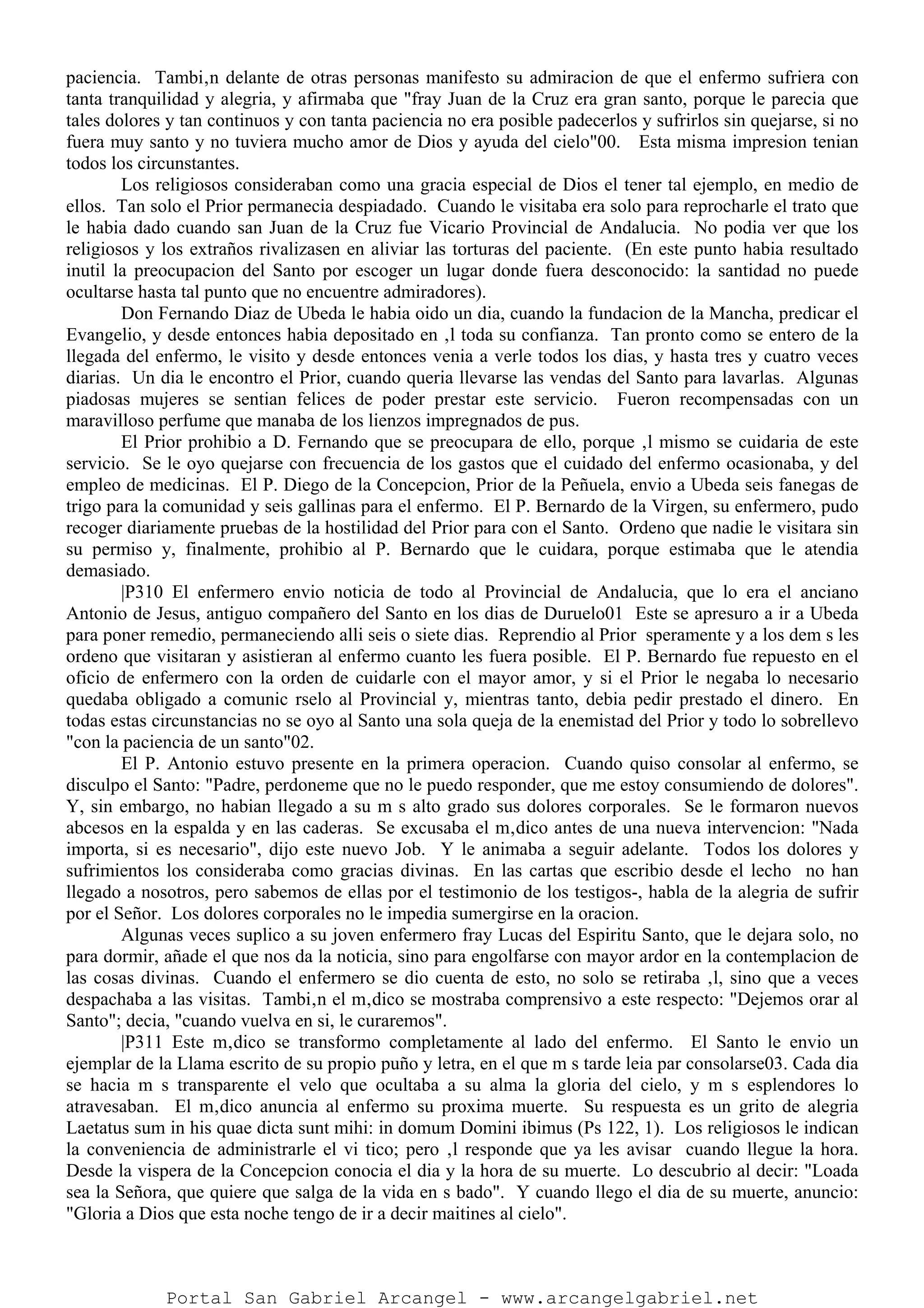 paciencia. Tambi‚n delante de otras personas manifesto su admiracion de que el enfermo sufriera con
tanta tranquilidad y alegria, y afirmaba que "fray Juan de la Cruz era gran santo, porque le parecia que
tales dolores y tan continuos y con tanta paciencia no era posible padecerlos y sufrirlos sin quejarse, si no
fuera muy santo y no tuviera mucho amor de Dios y ayuda del cielo"00. Esta misma impresion tenian
todos los circunstantes.
Los religiosos consideraban como una gracia especial de Dios el tener tal ejemplo, en medio de
ellos. Tan solo el Prior permanecia despiadado. Cuando le visitaba era solo para reprocharle el trato que
le habia dado cuando san Juan de la Cruz fue Vicario Provincial de Andalucia. No podia ver que los
religiosos y los extraños rivalizasen en aliviar las torturas del paciente. (En este punto habia resultado
inutil la preocupacion del Santo por escoger un lugar donde fuera desconocido: la santidad no puede
ocultarse hasta tal punto que no encuentre admiradores).
Don Fernando Diaz de Ubeda le habia oido un dia, cuando la fundacion de la Mancha, predicar el
Evangelio, y desde entonces habia depositado en ‚l toda su confianza. Tan pronto como se entero de la
llegada del enfermo, le visito y desde entonces venia a verle todos los dias, y hasta tres y cuatro veces
diarias. Un dia le encontro el Prior, cuando queria llevarse las vendas del Santo para lavarlas. Algunas
piadosas mujeres se sentian felices de poder prestar este servicio. Fueron recompensadas con un
maravilloso perfume que manaba de los lienzos impregnados de pus.
El Prior prohibio a D. Fernando que se preocupara de ello, porque ‚l mismo se cuidaria de este
servicio. Se le oyo quejarse con frecuencia de los gastos que el cuidado del enfermo ocasionaba, y del
empleo de medicinas. El P. Diego de la Concepcion, Prior de la Peñuela, envio a Ubeda seis fanegas de
trigo para la comunidad y seis gallinas para el enfermo. El P. Bernardo de la Virgen, su enfermero, pudo
recoger diariamente pruebas de la hostilidad del Prior para con el Santo. Ordeno que nadie le visitara sin
su permiso y, finalmente, prohibio al P. Bernardo que le cuidara, porque estimaba que le atendia
demasiado.
|P310 El enfermero envio noticia de todo al Provincial de Andalucia, que lo era el anciano
Antonio de Jesus, antiguo compañero del Santo en los dias de Duruelo01 Este se apresuro a ir a Ubeda
para poner remedio, permaneciendo alli seis o siete dias. Reprendio al Prior speramente y a los dem s les
ordeno que visitaran y asistieran al enfermo cuanto les fuera posible. El P. Bernardo fue repuesto en el
oficio de enfermero con la orden de cuidarle con el mayor amor, y si el Prior le negaba lo necesario
quedaba obligado a comunic rselo al Provincial y, mientras tanto, debia pedir prestado el dinero. En
todas estas circunstancias no se oyo al Santo una sola queja de la enemistad del Prior y todo lo sobrellevo
"con la paciencia de un santo"02.
El P. Antonio estuvo presente en la primera operacion. Cuando quiso consolar al enfermo, se
disculpo el Santo: "Padre, perdoneme que no le puedo responder, que me estoy consumiendo de dolores".
Y, sin embargo, no habian llegado a su m s alto grado sus dolores corporales. Se le formaron nuevos
abcesos en la espalda y en las caderas. Se excusaba el m‚dico antes de una nueva intervencion: "Nada
importa, si es necesario", dijo este nuevo Job. Y le animaba a seguir adelante. Todos los dolores y
sufrimientos los consideraba como gracias divinas. En las cartas que escribio desde el lecho no han
llegado a nosotros, pero sabemos de ellas por el testimonio de los testigos-, habla de la alegria de sufrir
por el Señor. Los dolores corporales no le impedia sumergirse en la oracion.
Algunas veces suplico a su joven enfermero fray Lucas del Espiritu Santo, que le dejara solo, no
para dormir, añade el que nos da la noticia, sino para engolfarse con mayor ardor en la contemplacion de
las cosas divinas. Cuando el enfermero se dio cuenta de esto, no solo se retiraba ‚l, sino que a veces
despachaba a las visitas. Tambi‚n el m‚dico se mostraba comprensivo a este respecto: "Dejemos orar al
Santo"; decia, "cuando vuelva en si, le curaremos".
|P311 Este m‚dico se transformo completamente al lado del enfermo. El Santo le envio un
ejemplar de la Llama escrito de su propio puño y letra, en el que m s tarde leia par consolarse03. Cada dia
se hacia m s transparente el velo que ocultaba a su alma la gloria del cielo, y m s esplendores lo
atravesaban. El m‚dico anuncia al enfermo su proxima muerte. Su respuesta es un grito de alegria
Laetatus sum in his quae dicta sunt mihi: in domum Domini ibimus (Ps 122, 1). Los religiosos le indican
la conveniencia de administrarle el vi tico; pero ‚l responde que ya les avisar cuando llegue la hora.
Desde la vispera de la Concepcion conocia el dia y la hora de su muerte. Lo descubrio al decir: "Loada
sea la Señora, que quiere que salga de la vida en s bado". Y cuando llego el dia de su muerte, anuncio:
"Gloria a Dios que esta noche tengo de ir a decir maitines al cielo".
Portal San Gabriel Arcangel - www.arcangelgabriel.net
 