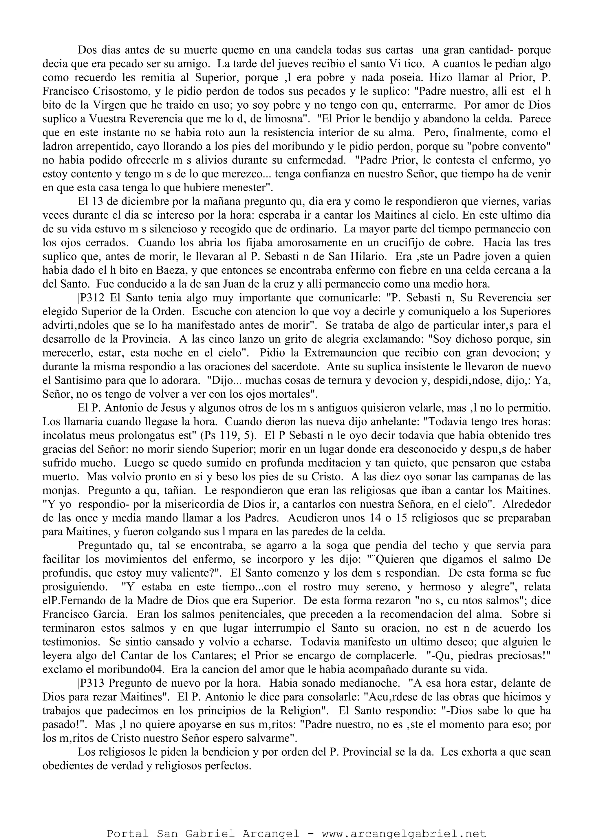 Dos dias antes de su muerte quemo en una candela todas sus cartas una gran cantidad- porque
decia que era pecado ser su amigo. La tarde del jueves recibio el santo Vi tico. A cuantos le pedian algo
como recuerdo les remitia al Superior, porque ‚l era pobre y nada poseia. Hizo llamar al Prior, P.
Francisco Crisostomo, y le pidio perdon de todos sus pecados y le suplico: "Padre nuestro, alli est el h
bito de la Virgen que he traido en uso; yo soy pobre y no tengo con qu‚ enterrarme. Por amor de Dios
suplico a Vuestra Reverencia que me lo d‚ de limosna". "El Prior le bendijo y abandono la celda. Parece
que en este instante no se habia roto aun la resistencia interior de su alma. Pero, finalmente, como el
ladron arrepentido, cayo llorando a los pies del moribundo y le pidio perdon, porque su "pobre convento"
no habia podido ofrecerle m s alivios durante su enfermedad. "Padre Prior, le contesta el enfermo, yo
estoy contento y tengo m s de lo que merezco... tenga confianza en nuestro Señor, que tiempo ha de venir
en que esta casa tenga lo que hubiere menester".
El 13 de diciembre por la mañana pregunto qu‚ dia era y como le respondieron que viernes, varias
veces durante el dia se intereso por la hora: esperaba ir a cantar los Maitines al cielo. En este ultimo dia
de su vida estuvo m s silencioso y recogido que de ordinario. La mayor parte del tiempo permanecio con
los ojos cerrados. Cuando los abria los fijaba amorosamente en un crucifijo de cobre. Hacia las tres
suplico que, antes de morir, le llevaran al P. Sebasti n de San Hilario. Era ‚ste un Padre joven a quien
habia dado el h bito en Baeza, y que entonces se encontraba enfermo con fiebre en una celda cercana a la
del Santo. Fue conducido a la de san Juan de la cruz y alli permanecio como una medio hora.
|P312 El Santo tenia algo muy importante que comunicarle: "P. Sebasti n, Su Reverencia ser
elegido Superior de la Orden. Escuche con atencion lo que voy a decirle y comuniquelo a los Superiores
advirti‚ndoles que se lo ha manifestado antes de morir". Se trataba de algo de particular inter‚s para el
desarrollo de la Provincia. A las cinco lanzo un grito de alegria exclamando: "Soy dichoso porque, sin
merecerlo, estar‚ esta noche en el cielo". Pidio la Extremauncion que recibio con gran devocion; y
durante la misma respondio a las oraciones del sacerdote. Ante su suplica insistente le llevaron de nuevo
el Santisimo para que lo adorara. "Dijo... muchas cosas de ternura y devocion y, despidi‚ndose, dijo,: Ya,
Señor, no os tengo de volver a ver con los ojos mortales".
El P. Antonio de Jesus y algunos otros de los m s antiguos quisieron velarle, mas ‚l no lo permitio.
Los llamaria cuando llegase la hora. Cuando dieron las nueva dijo anhelante: "Todavia tengo tres horas:
incolatus meus prolongatus est" (Ps 119, 5). El P Sebasti n le oyo decir todavia que habia obtenido tres
gracias del Señor: no morir siendo Superior; morir en un lugar donde era desconocido y despu‚s de haber
sufrido mucho. Luego se quedo sumido en profunda meditacion y tan quieto, que pensaron que estaba
muerto. Mas volvio pronto en si y beso los pies de su Cristo. A las diez oyo sonar las campanas de las
monjas. Pregunto a qu‚ tañian. Le respondieron que eran las religiosas que iban a cantar los Maitines.
"Y yo respondio- por la misericordia de Dios ir‚ a cantarlos con nuestra Señora, en el cielo". Alrededor
de las once y media mando llamar a los Padres. Acudieron unos 14 o 15 religiosos que se preparaban
para Maitines, y fueron colgando sus l mpara en las paredes de la celda.
Preguntado qu‚ tal se encontraba, se agarro a la soga que pendia del techo y que servia para
facilitar los movimientos del enfermo, se incorporo y les dijo: "¨Quieren que digamos el salmo De
profundis, que estoy muy valiente?". El Santo comenzo y los dem s respondian. De esta forma se fue
prosiguiendo. "Y estaba en este tiempo...con el rostro muy sereno, y hermoso y alegre", relata
elP.Fernando de la Madre de Dios que era Superior. De esta forma rezaron "no s‚ cu ntos salmos"; dice
Francisco Garcia. Eran los salmos penitenciales, que preceden a la recomendacion del alma. Sobre si
terminaron estos salmos y en que lugar interrumpio el Santo su oracion, no est n de acuerdo los
testimonios. Se sintio cansado y volvio a echarse. Todavia manifesto un ultimo deseo; que alguien le
leyera algo del Cantar de los Cantares; el Prior se encargo de complacerle. "-Qu‚ piedras preciosas!"
exclamo el moribundo04. Era la cancion del amor que le habia acompañado durante su vida.
|P313 Pregunto de nuevo por la hora. Habia sonado medianoche. "A esa hora estar‚ delante de
Dios para rezar Maitines". El P. Antonio le dice para consolarle: "Acu‚rdese de las obras que hicimos y
trabajos que padecimos en los principios de la Religion". El Santo respondio: "-Dios sabe lo que ha
pasado!". Mas ‚l no quiere apoyarse en sus m‚ritos: "Padre nuestro, no es ‚ste el momento para eso; por
los m‚ritos de Cristo nuestro Señor espero salvarme".
Los religiosos le piden la bendicion y por orden del P. Provincial se la da. Les exhorta a que sean
obedientes de verdad y religiosos perfectos.
Portal San Gabriel Arcangel - www.arcangelgabriel.net
 